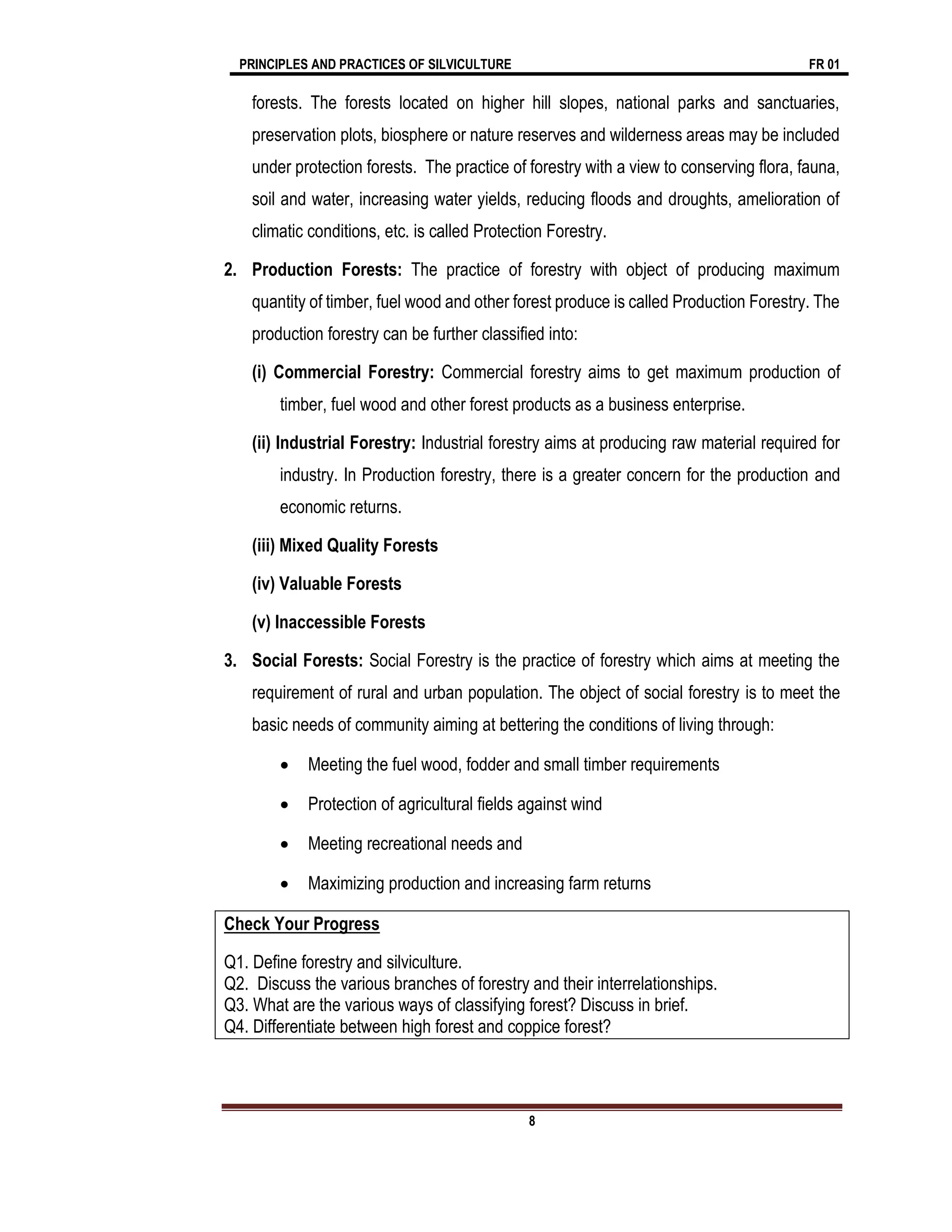 PRINCIPLES AND PRACTICES OF SILVICULTURE FR 01
8
forests. The forests located on higher hill slopes, national parks and sanctuaries,
preservation plots, biosphere or nature reserves and wilderness areas may be included
under protection forests. The practice of forestry with a view to conserving flora, fauna,
soil and water, increasing water yields, reducing floods and droughts, amelioration of
climatic conditions, etc. is called Protection Forestry.
2. Production Forests: The practice of forestry with object of producing maximum
quantity of timber, fuel wood and other forest produce is called Production Forestry. The
production forestry can be further classified into:
(i) Commercial Forestry: Commercial forestry aims to get maximum production of
timber, fuel wood and other forest products as a business enterprise.
(ii) Industrial Forestry: Industrial forestry aims at producing raw material required for
industry. In Production forestry, there is a greater concern for the production and
economic returns.
(iii) Mixed Quality Forests
(iv) Valuable Forests
(v) Inaccessible Forests
3. Social Forests: Social Forestry is the practice of forestry which aims at meeting the
requirement of rural and urban population. The object of social forestry is to meet the
basic needs of community aiming at bettering the conditions of living through:
 Meeting the fuel wood, fodder and small timber requirements
 Protection of agricultural fields against wind
 Meeting recreational needs and
 Maximizing production and increasing farm returns
Check Your Progress
Q1. Define forestry and silviculture.
Q2. Discuss the various branches of forestry and their interrelationships.
Q3. What are the various ways of classifying forest? Discuss in brief.
Q4. Differentiate between high forest and coppice forest?
 