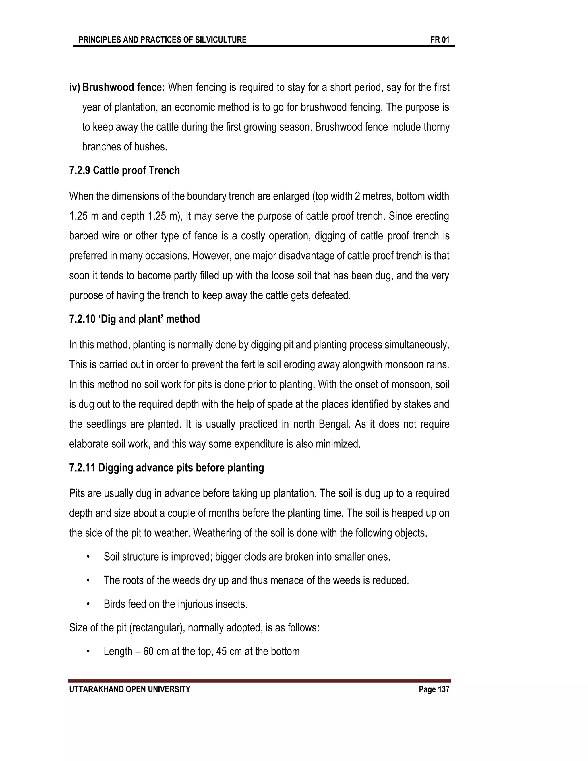PRINCIPLES AND PRACTICES OF SILVICULTURE FR 01
UTTARAKHAND OPEN UNIVERSITY Page 137
iv) Brushwood fence: When fencing is required to stay for a short period, say for the first
year of plantation, an economic method is to go for brushwood fencing. The purpose is
to keep away the cattle during the first growing season. Brushwood fence include thorny
branches of bushes.
7.2.9 Cattle proof Trench
When the dimensions of the boundary trench are enlarged (top width 2 metres, bottom width
1.25 m and depth 1.25 m), it may serve the purpose of cattle proof trench. Since erecting
barbed wire or other type of fence is a costly operation, digging of cattle proof trench is
preferred in many occasions. However, one major disadvantage of cattle proof trench is that
soon it tends to become partly filled up with the loose soil that has been dug, and the very
purpose of having the trench to keep away the cattle gets defeated.
7.2.10 ‘Dig and plant’ method
In this method, planting is normally done by digging pit and planting process simultaneously.
This is carried out in order to prevent the fertile soil eroding away alongwith monsoon rains.
In this method no soil work for pits is done prior to planting. With the onset of monsoon, soil
is dug out to the required depth with the help of spade at the places identified by stakes and
the seedlings are planted. It is usually practiced in north Bengal. As it does not require
elaborate soil work, and this way some expenditure is also minimized.
7.2.11 Digging advance pits before planting
Pits are usually dug in advance before taking up plantation. The soil is dug up to a required
depth and size about a couple of months before the planting time. The soil is heaped up on
the side of the pit to weather. Weathering of the soil is done with the following objects.
• Soil structure is improved; bigger clods are broken into smaller ones.
• The roots of the weeds dry up and thus menace of the weeds is reduced.
• Birds feed on the injurious insects.
Size of the pit (rectangular), normally adopted, is as follows:
• Length – 60 cm at the top, 45 cm at the bottom
 