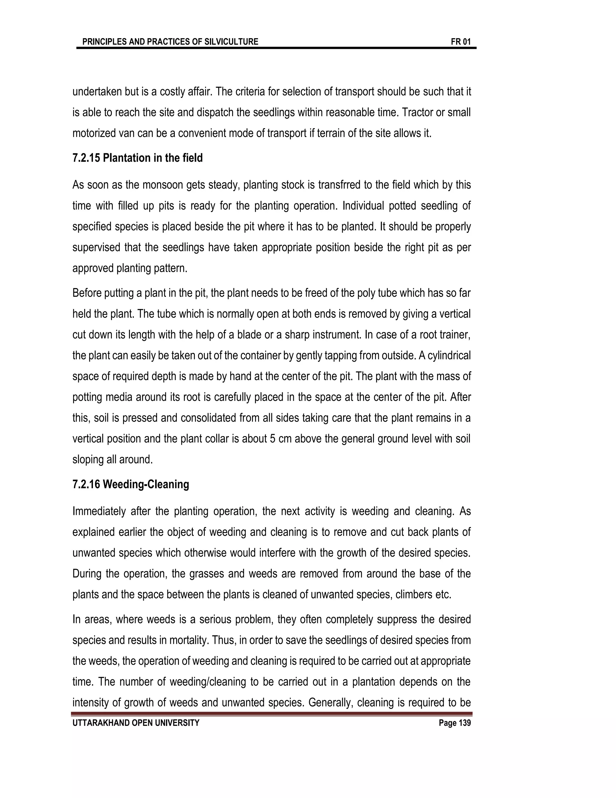 PRINCIPLES AND PRACTICES OF SILVICULTURE FR 01
UTTARAKHAND OPEN UNIVERSITY Page 139
undertaken but is a costly affair. The criteria for selection of transport should be such that it
is able to reach the site and dispatch the seedlings within reasonable time. Tractor or small
motorized van can be a convenient mode of transport if terrain of the site allows it.
7.2.15 Plantation in the field
As soon as the monsoon gets steady, planting stock is transfrred to the field which by this
time with filled up pits is ready for the planting operation. Individual potted seedling of
specified species is placed beside the pit where it has to be planted. It should be properly
supervised that the seedlings have taken appropriate position beside the right pit as per
approved planting pattern.
Before putting a plant in the pit, the plant needs to be freed of the poly tube which has so far
held the plant. The tube which is normally open at both ends is removed by giving a vertical
cut down its length with the help of a blade or a sharp instrument. In case of a root trainer,
the plant can easily be taken out of the container by gently tapping from outside. A cylindrical
space of required depth is made by hand at the center of the pit. The plant with the mass of
potting media around its root is carefully placed in the space at the center of the pit. After
this, soil is pressed and consolidated from all sides taking care that the plant remains in a
vertical position and the plant collar is about 5 cm above the general ground level with soil
sloping all around.
7.2.16 Weeding-Cleaning
Immediately after the planting operation, the next activity is weeding and cleaning. As
explained earlier the object of weeding and cleaning is to remove and cut back plants of
unwanted species which otherwise would interfere with the growth of the desired species.
During the operation, the grasses and weeds are removed from around the base of the
plants and the space between the plants is cleaned of unwanted species, climbers etc.
In areas, where weeds is a serious problem, they often completely suppress the desired
species and results in mortality. Thus, in order to save the seedlings of desired species from
the weeds, the operation of weeding and cleaning is required to be carried out at appropriate
time. The number of weeding/cleaning to be carried out in a plantation depends on the
intensity of growth of weeds and unwanted species. Generally, cleaning is required to be
 