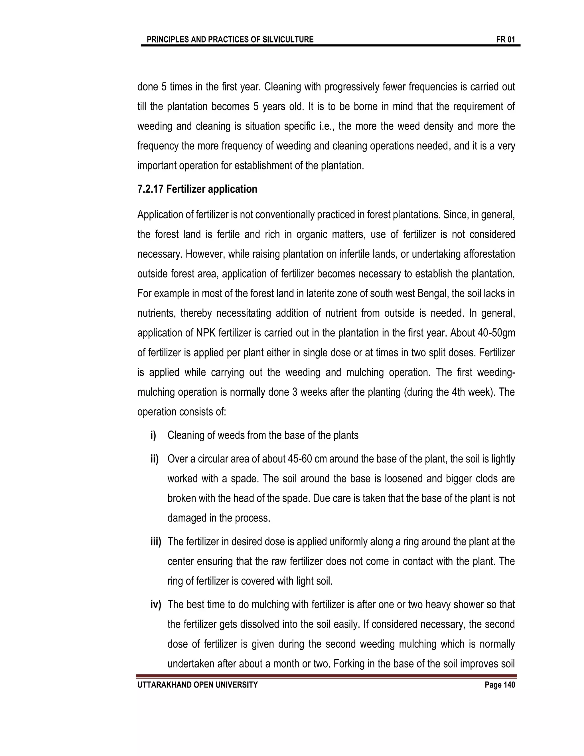 PRINCIPLES AND PRACTICES OF SILVICULTURE FR 01
UTTARAKHAND OPEN UNIVERSITY Page 140
done 5 times in the first year. Cleaning with progressively fewer frequencies is carried out
till the plantation becomes 5 years old. It is to be borne in mind that the requirement of
weeding and cleaning is situation specific i.e., the more the weed density and more the
frequency the more frequency of weeding and cleaning operations needed, and it is a very
important operation for establishment of the plantation.
7.2.17 Fertilizer application
Application of fertilizer is not conventionally practiced in forest plantations. Since, in general,
the forest land is fertile and rich in organic matters, use of fertilizer is not considered
necessary. However, while raising plantation on infertile lands, or undertaking afforestation
outside forest area, application of fertilizer becomes necessary to establish the plantation.
For example in most of the forest land in laterite zone of south west Bengal, the soil lacks in
nutrients, thereby necessitating addition of nutrient from outside is needed. In general,
application of NPK fertilizer is carried out in the plantation in the first year. About 40-50gm
of fertilizer is applied per plant either in single dose or at times in two split doses. Fertilizer
is applied while carrying out the weeding and mulching operation. The first weeding-
mulching operation is normally done 3 weeks after the planting (during the 4th week). The
operation consists of:
i) Cleaning of weeds from the base of the plants
ii) Over a circular area of about 45-60 cm around the base of the plant, the soil is lightly
worked with a spade. The soil around the base is loosened and bigger clods are
broken with the head of the spade. Due care is taken that the base of the plant is not
damaged in the process.
iii) The fertilizer in desired dose is applied uniformly along a ring around the plant at the
center ensuring that the raw fertilizer does not come in contact with the plant. The
ring of fertilizer is covered with light soil.
iv) The best time to do mulching with fertilizer is after one or two heavy shower so that
the fertilizer gets dissolved into the soil easily. If considered necessary, the second
dose of fertilizer is given during the second weeding mulching which is normally
undertaken after about a month or two. Forking in the base of the soil improves soil
 