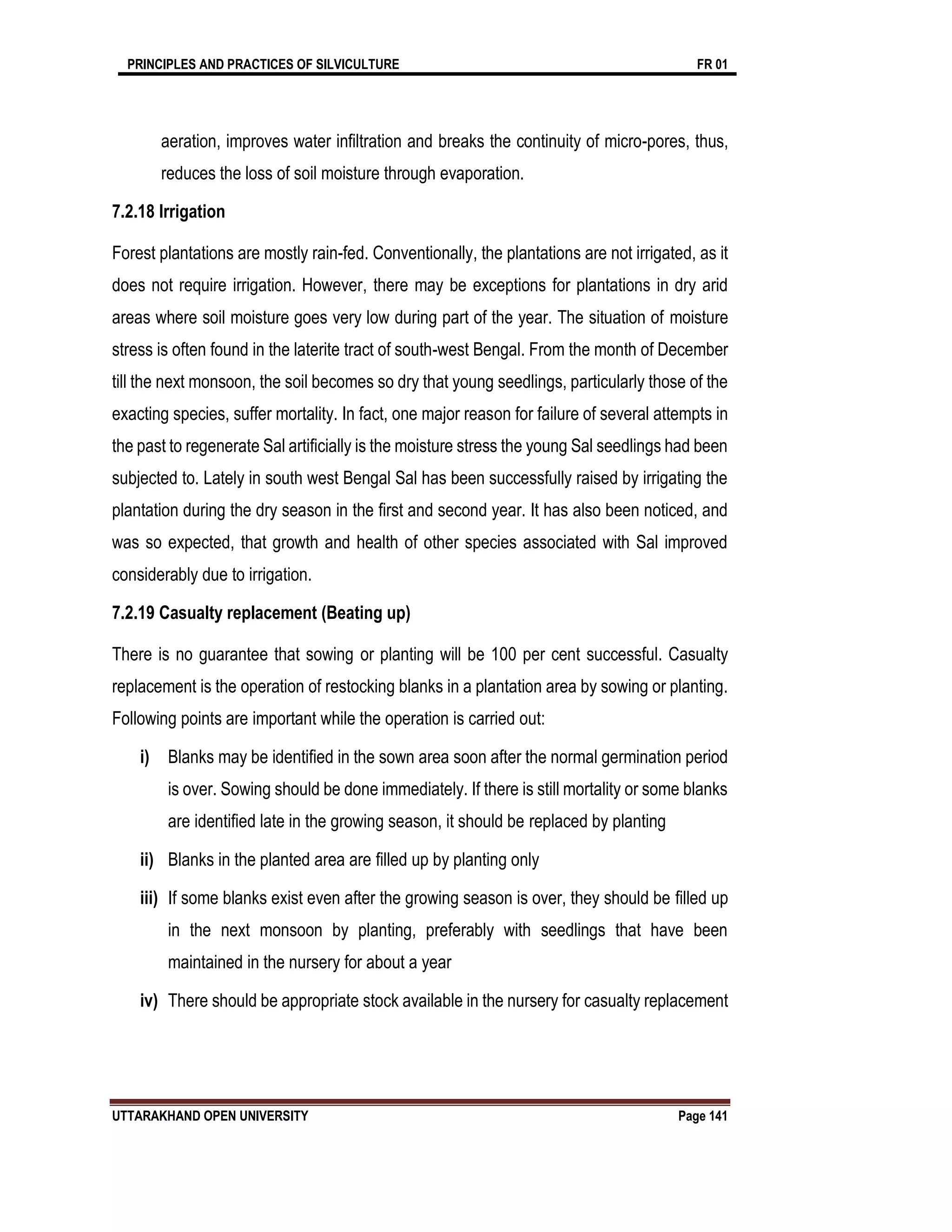 PRINCIPLES AND PRACTICES OF SILVICULTURE FR 01
UTTARAKHAND OPEN UNIVERSITY Page 141
aeration, improves water infiltration and breaks the continuity of micro-pores, thus,
reduces the loss of soil moisture through evaporation.
7.2.18 Irrigation
Forest plantations are mostly rain-fed. Conventionally, the plantations are not irrigated, as it
does not require irrigation. However, there may be exceptions for plantations in dry arid
areas where soil moisture goes very low during part of the year. The situation of moisture
stress is often found in the laterite tract of south-west Bengal. From the month of December
till the next monsoon, the soil becomes so dry that young seedlings, particularly those of the
exacting species, suffer mortality. In fact, one major reason for failure of several attempts in
the past to regenerate Sal artificially is the moisture stress the young Sal seedlings had been
subjected to. Lately in south west Bengal Sal has been successfully raised by irrigating the
plantation during the dry season in the first and second year. It has also been noticed, and
was so expected, that growth and health of other species associated with Sal improved
considerably due to irrigation.
7.2.19 Casualty replacement (Beating up)
There is no guarantee that sowing or planting will be 100 per cent successful. Casualty
replacement is the operation of restocking blanks in a plantation area by sowing or planting.
Following points are important while the operation is carried out:
i) Blanks may be identified in the sown area soon after the normal germination period
is over. Sowing should be done immediately. If there is still mortality or some blanks
are identified late in the growing season, it should be replaced by planting
ii) Blanks in the planted area are filled up by planting only
iii) If some blanks exist even after the growing season is over, they should be filled up
in the next monsoon by planting, preferably with seedlings that have been
maintained in the nursery for about a year
iv) There should be appropriate stock available in the nursery for casualty replacement
 