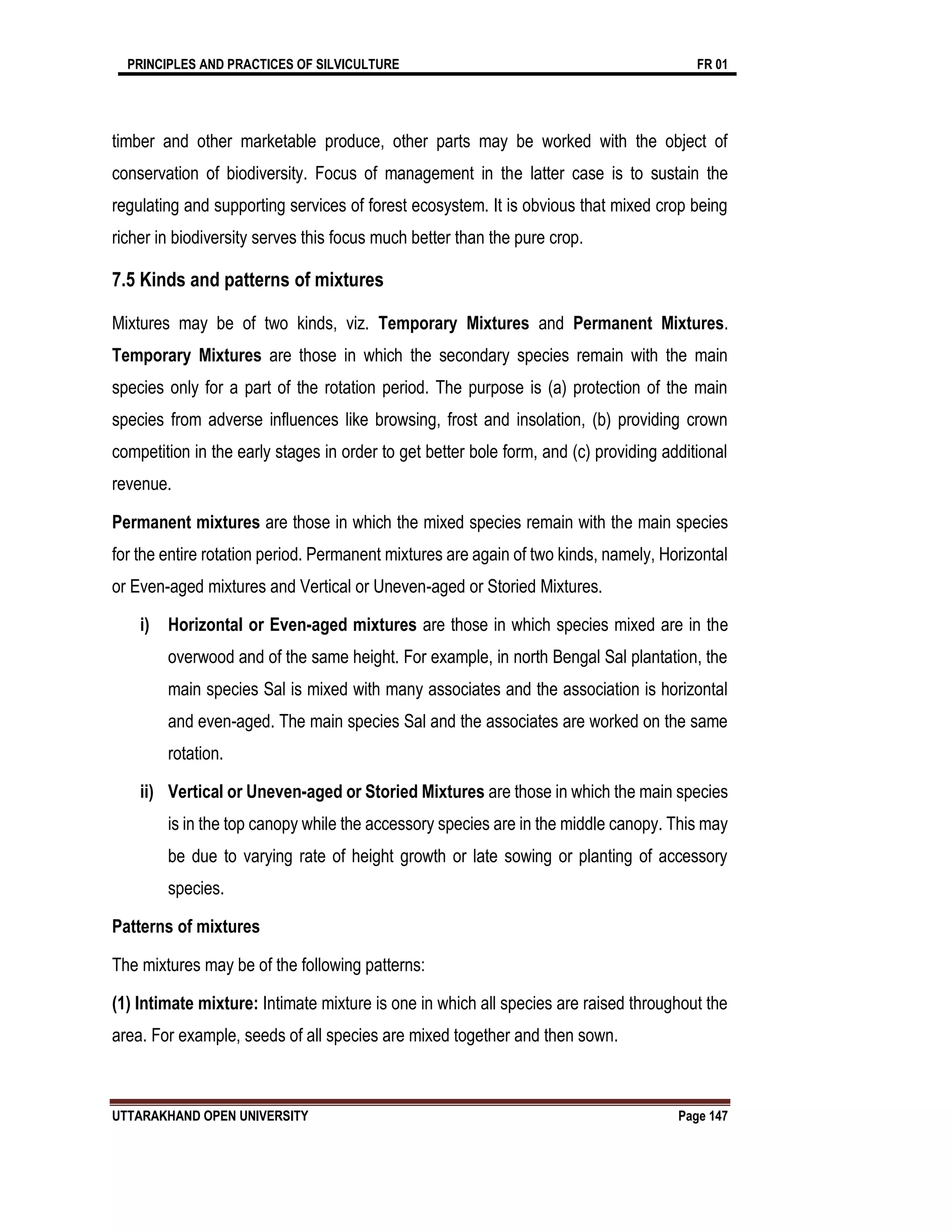 PRINCIPLES AND PRACTICES OF SILVICULTURE FR 01
UTTARAKHAND OPEN UNIVERSITY Page 147
timber and other marketable produce, other parts may be worked with the object of
conservation of biodiversity. Focus of management in the latter case is to sustain the
regulating and supporting services of forest ecosystem. It is obvious that mixed crop being
richer in biodiversity serves this focus much better than the pure crop.
7.5 Kinds and patterns of mixtures
Mixtures may be of two kinds, viz. Temporary Mixtures and Permanent Mixtures.
Temporary Mixtures are those in which the secondary species remain with the main
species only for a part of the rotation period. The purpose is (a) protection of the main
species from adverse influences like browsing, frost and insolation, (b) providing crown
competition in the early stages in order to get better bole form, and (c) providing additional
revenue.
Permanent mixtures are those in which the mixed species remain with the main species
for the entire rotation period. Permanent mixtures are again of two kinds, namely, Horizontal
or Even-aged mixtures and Vertical or Uneven-aged or Storied Mixtures.
i) Horizontal or Even-aged mixtures are those in which species mixed are in the
overwood and of the same height. For example, in north Bengal Sal plantation, the
main species Sal is mixed with many associates and the association is horizontal
and even-aged. The main species Sal and the associates are worked on the same
rotation.
ii) Vertical or Uneven-aged or Storied Mixtures are those in which the main species
is in the top canopy while the accessory species are in the middle canopy. This may
be due to varying rate of height growth or late sowing or planting of accessory
species.
Patterns of mixtures
The mixtures may be of the following patterns:
(1) Intimate mixture: Intimate mixture is one in which all species are raised throughout the
area. For example, seeds of all species are mixed together and then sown.
 