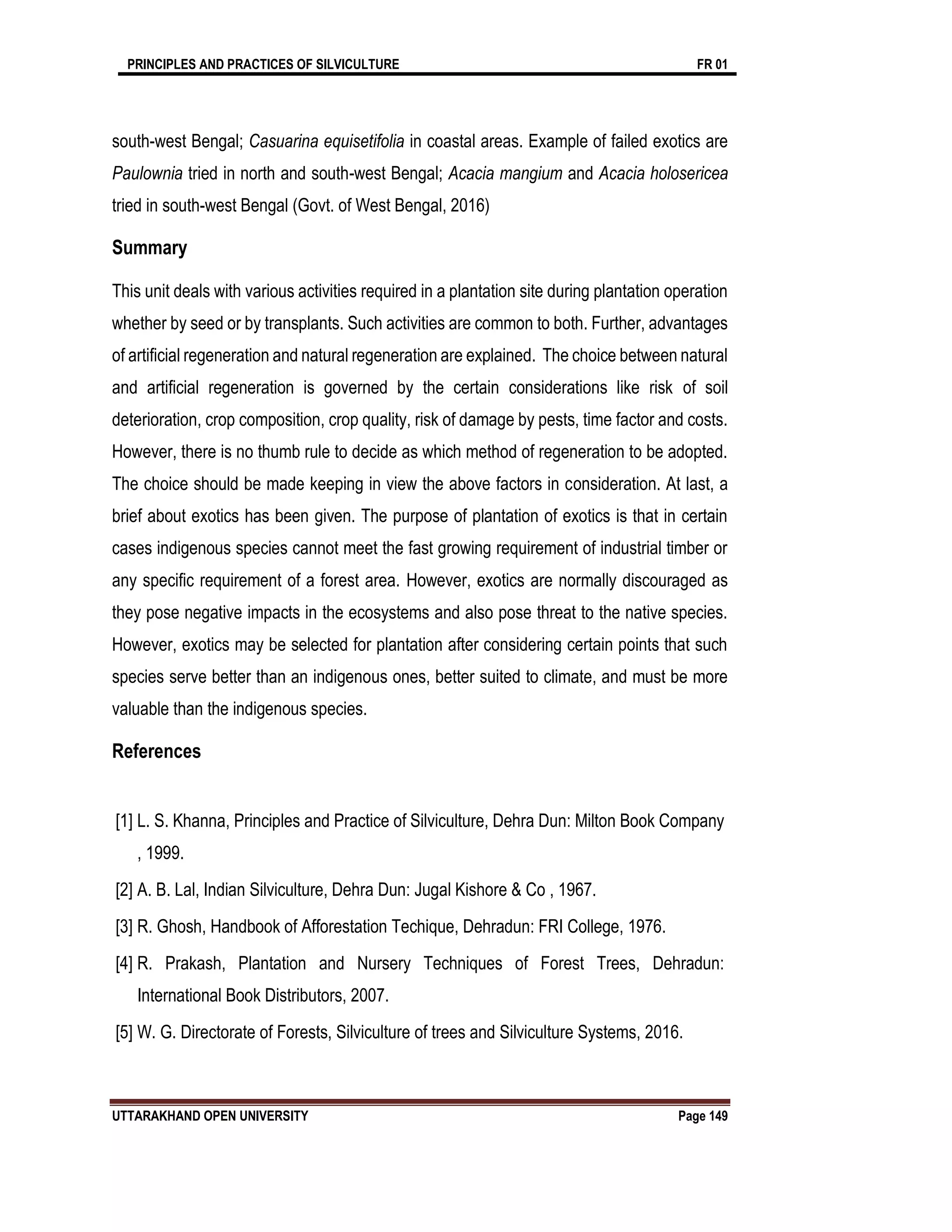 PRINCIPLES AND PRACTICES OF SILVICULTURE FR 01
UTTARAKHAND OPEN UNIVERSITY Page 149
south-west Bengal; Casuarina equisetifolia in coastal areas. Example of failed exotics are
Paulownia tried in north and south-west Bengal; Acacia mangium and Acacia holosericea
tried in south-west Bengal (Govt. of West Bengal, 2016)
Summary
This unit deals with various activities required in a plantation site during plantation operation
whether by seed or by transplants. Such activities are common to both. Further, advantages
of artificial regeneration and natural regeneration are explained. The choice between natural
and artificial regeneration is governed by the certain considerations like risk of soil
deterioration, crop composition, crop quality, risk of damage by pests, time factor and costs.
However, there is no thumb rule to decide as which method of regeneration to be adopted.
The choice should be made keeping in view the above factors in consideration. At last, a
brief about exotics has been given. The purpose of plantation of exotics is that in certain
cases indigenous species cannot meet the fast growing requirement of industrial timber or
any specific requirement of a forest area. However, exotics are normally discouraged as
they pose negative impacts in the ecosystems and also pose threat to the native species.
However, exotics may be selected for plantation after considering certain points that such
species serve better than an indigenous ones, better suited to climate, and must be more
valuable than the indigenous species.
References
[1] L. S. Khanna, Principles and Practice of Silviculture, Dehra Dun: Milton Book Company
, 1999.
[2] A. B. Lal, Indian Silviculture, Dehra Dun: Jugal Kishore & Co , 1967.
[3] R. Ghosh, Handbook of Afforestation Techique, Dehradun: FRI College, 1976.
[4] R. Prakash, Plantation and Nursery Techniques of Forest Trees, Dehradun:
International Book Distributors, 2007.
[5] W. G. Directorate of Forests, Silviculture of trees and Silviculture Systems, 2016.
 