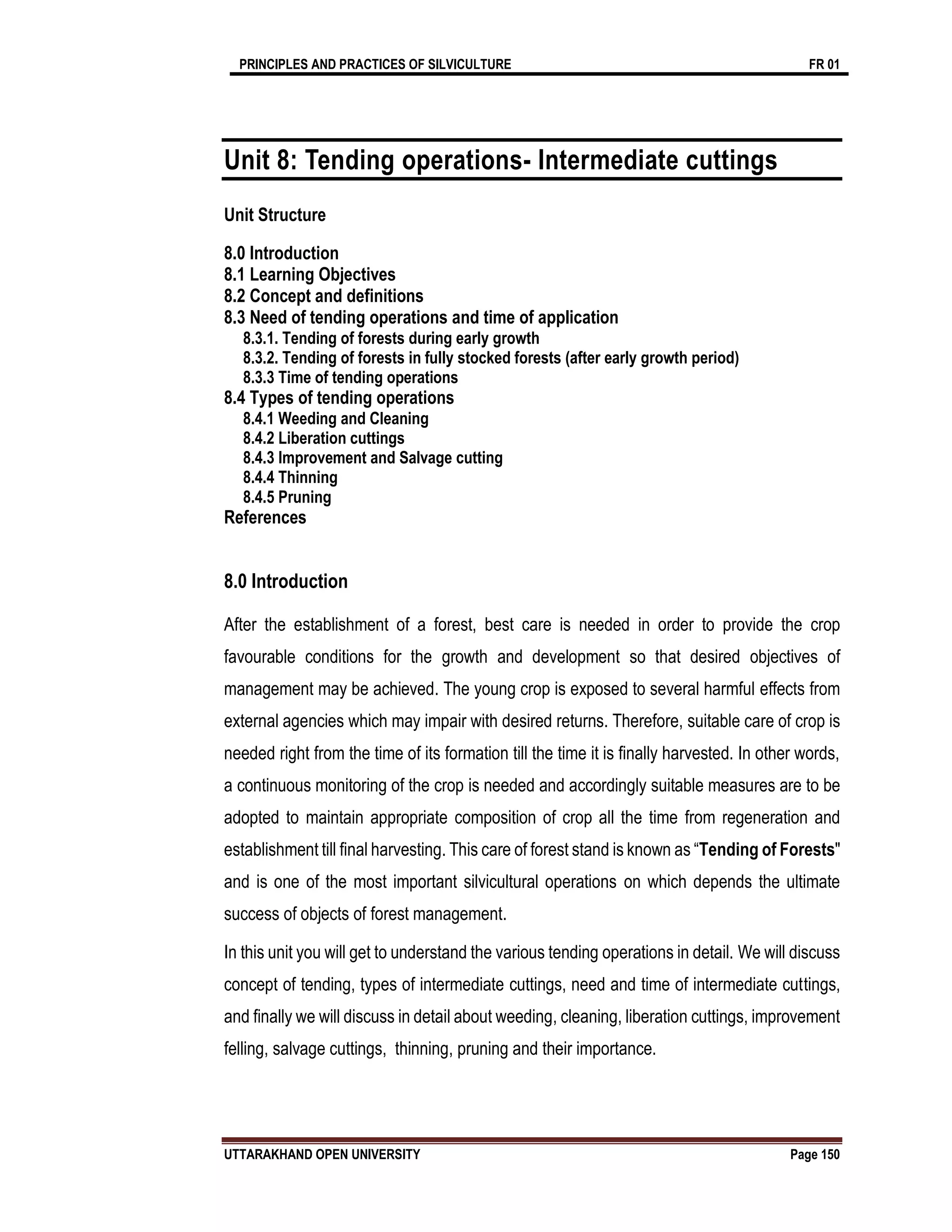 PRINCIPLES AND PRACTICES OF SILVICULTURE FR 01
UTTARAKHAND OPEN UNIVERSITY Page 150
Unit 8: Tending operations- Intermediate cuttings
Unit Structure
8.0 Introduction
8.1 Learning Objectives
8.2 Concept and definitions
8.3 Need of tending operations and time of application
8.3.1. Tending of forests during early growth
8.3.2. Tending of forests in fully stocked forests (after early growth period)
8.3.3 Time of tending operations
8.4 Types of tending operations
8.4.1 Weeding and Cleaning
8.4.2 Liberation cuttings
8.4.3 Improvement and Salvage cutting
8.4.4 Thinning
8.4.5 Pruning
References
8.0 Introduction
After the establishment of a forest, best care is needed in order to provide the crop
favourable conditions for the growth and development so that desired objectives of
management may be achieved. The young crop is exposed to several harmful effects from
external agencies which may impair with desired returns. Therefore, suitable care of crop is
needed right from the time of its formation till the time it is finally harvested. In other words,
a continuous monitoring of the crop is needed and accordingly suitable measures are to be
adopted to maintain appropriate composition of crop all the time from regeneration and
establishment till final harvesting. This care of forest stand is known as “Tending of Forests"
and is one of the most important silvicultural operations on which depends the ultimate
success of objects of forest management.
In this unit you will get to understand the various tending operations in detail. We will discuss
concept of tending, types of intermediate cuttings, need and time of intermediate cuttings,
and finally we will discuss in detail about weeding, cleaning, liberation cuttings, improvement
felling, salvage cuttings, thinning, pruning and their importance.
 