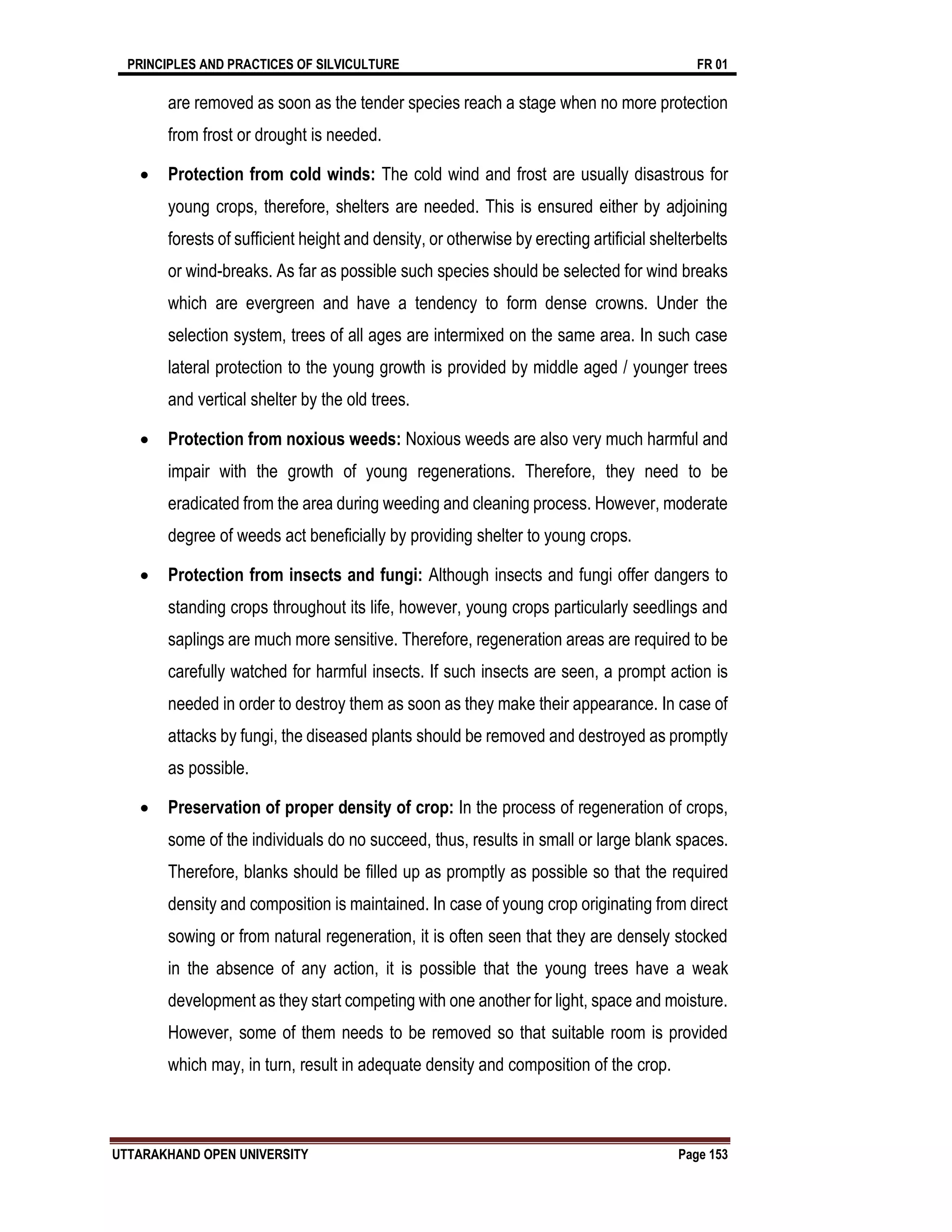 PRINCIPLES AND PRACTICES OF SILVICULTURE FR 01
UTTARAKHAND OPEN UNIVERSITY Page 153
are removed as soon as the tender species reach a stage when no more protection
from frost or drought is needed.
 Protection from cold winds: The cold wind and frost are usually disastrous for
young crops, therefore, shelters are needed. This is ensured either by adjoining
forests of sufficient height and density, or otherwise by erecting artificial shelterbelts
or wind-breaks. As far as possible such species should be selected for wind breaks
which are evergreen and have a tendency to form dense crowns. Under the
selection system, trees of all ages are intermixed on the same area. In such case
lateral protection to the young growth is provided by middle aged / younger trees
and vertical shelter by the old trees.
 Protection from noxious weeds: Noxious weeds are also very much harmful and
impair with the growth of young regenerations. Therefore, they need to be
eradicated from the area during weeding and cleaning process. However, moderate
degree of weeds act beneficially by providing shelter to young crops.
 Protection from insects and fungi: Although insects and fungi offer dangers to
standing crops throughout its life, however, young crops particularly seedlings and
saplings are much more sensitive. Therefore, regeneration areas are required to be
carefully watched for harmful insects. If such insects are seen, a prompt action is
needed in order to destroy them as soon as they make their appearance. In case of
attacks by fungi, the diseased plants should be removed and destroyed as promptly
as possible.
 Preservation of proper density of crop: In the process of regeneration of crops,
some of the individuals do no succeed, thus, results in small or large blank spaces.
Therefore, blanks should be filled up as promptly as possible so that the required
density and composition is maintained. In case of young crop originating from direct
sowing or from natural regeneration, it is often seen that they are densely stocked
in the absence of any action, it is possible that the young trees have a weak
development as they start competing with one another for light, space and moisture.
However, some of them needs to be removed so that suitable room is provided
which may, in turn, result in adequate density and composition of the crop.
 