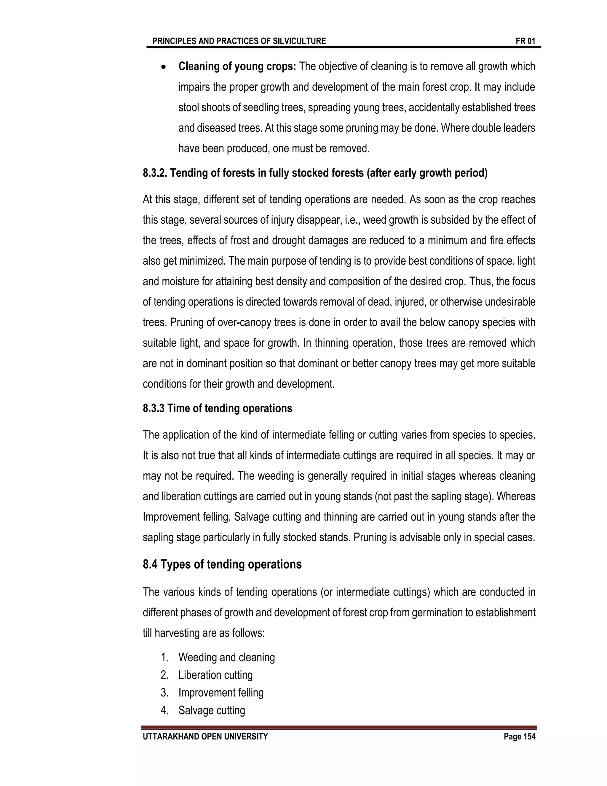 PRINCIPLES AND PRACTICES OF SILVICULTURE FR 01
UTTARAKHAND OPEN UNIVERSITY Page 154
 Cleaning of young crops: The objective of cleaning is to remove all growth which
impairs the proper growth and development of the main forest crop. It may include
stool shoots of seedling trees, spreading young trees, accidentally established trees
and diseased trees. At this stage some pruning may be done. Where double leaders
have been produced, one must be removed.
8.3.2. Tending of forests in fully stocked forests (after early growth period)
At this stage, different set of tending operations are needed. As soon as the crop reaches
this stage, several sources of injury disappear, i.e., weed growth is subsided by the effect of
the trees, effects of frost and drought damages are reduced to a minimum and fire effects
also get minimized. The main purpose of tending is to provide best conditions of space, light
and moisture for attaining best density and composition of the desired crop. Thus, the focus
of tending operations is directed towards removal of dead, injured, or otherwise undesirable
trees. Pruning of over-canopy trees is done in order to avail the below canopy species with
suitable light, and space for growth. In thinning operation, those trees are removed which
are not in dominant position so that dominant or better canopy trees may get more suitable
conditions for their growth and development.
8.3.3 Time of tending operations
The application of the kind of intermediate felling or cutting varies from species to species.
It is also not true that all kinds of intermediate cuttings are required in all species. It may or
may not be required. The weeding is generally required in initial stages whereas cleaning
and liberation cuttings are carried out in young stands (not past the sapling stage). Whereas
Improvement felling, Salvage cutting and thinning are carried out in young stands after the
sapling stage particularly in fully stocked stands. Pruning is advisable only in special cases.
8.4 Types of tending operations
The various kinds of tending operations (or intermediate cuttings) which are conducted in
different phases of growth and development of forest crop from germination to establishment
till harvesting are as follows:
1. Weeding and cleaning
2. Liberation cutting
3. Improvement felling
4. Salvage cutting
 