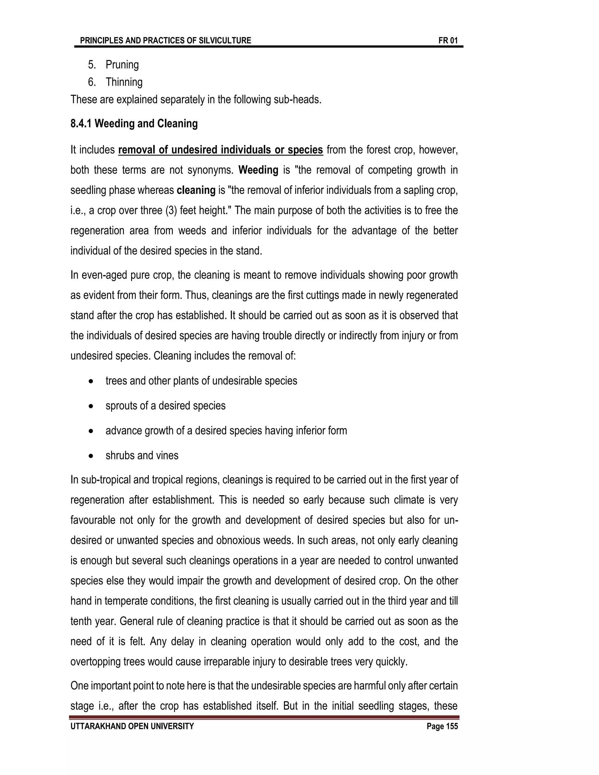 PRINCIPLES AND PRACTICES OF SILVICULTURE FR 01
UTTARAKHAND OPEN UNIVERSITY Page 155
5. Pruning
6. Thinning
These are explained separately in the following sub-heads.
8.4.1 Weeding and Cleaning
It includes removal of undesired individuals or species from the forest crop, however,
both these terms are not synonyms. Weeding is "the removal of competing growth in
seedling phase whereas cleaning is "the removal of inferior individuals from a sapling crop,
i.e., a crop over three (3) feet height." The main purpose of both the activities is to free the
regeneration area from weeds and inferior individuals for the advantage of the better
individual of the desired species in the stand.
In even-aged pure crop, the cleaning is meant to remove individuals showing poor growth
as evident from their form. Thus, cleanings are the first cuttings made in newly regenerated
stand after the crop has established. It should be carried out as soon as it is observed that
the individuals of desired species are having trouble directly or indirectly from injury or from
undesired species. Cleaning includes the removal of:
 trees and other plants of undesirable species
 sprouts of a desired species
 advance growth of a desired species having inferior form
 shrubs and vines
In sub-tropical and tropical regions, cleanings is required to be carried out in the first year of
regeneration after establishment. This is needed so early because such climate is very
favourable not only for the growth and development of desired species but also for un-
desired or unwanted species and obnoxious weeds. In such areas, not only early cleaning
is enough but several such cleanings operations in a year are needed to control unwanted
species else they would impair the growth and development of desired crop. On the other
hand in temperate conditions, the first cleaning is usually carried out in the third year and till
tenth year. General rule of cleaning practice is that it should be carried out as soon as the
need of it is felt. Any delay in cleaning operation would only add to the cost, and the
overtopping trees would cause irreparable injury to desirable trees very quickly.
One important point to note here is that the undesirable species are harmful only after certain
stage i.e., after the crop has established itself. But in the initial seedling stages, these
 
