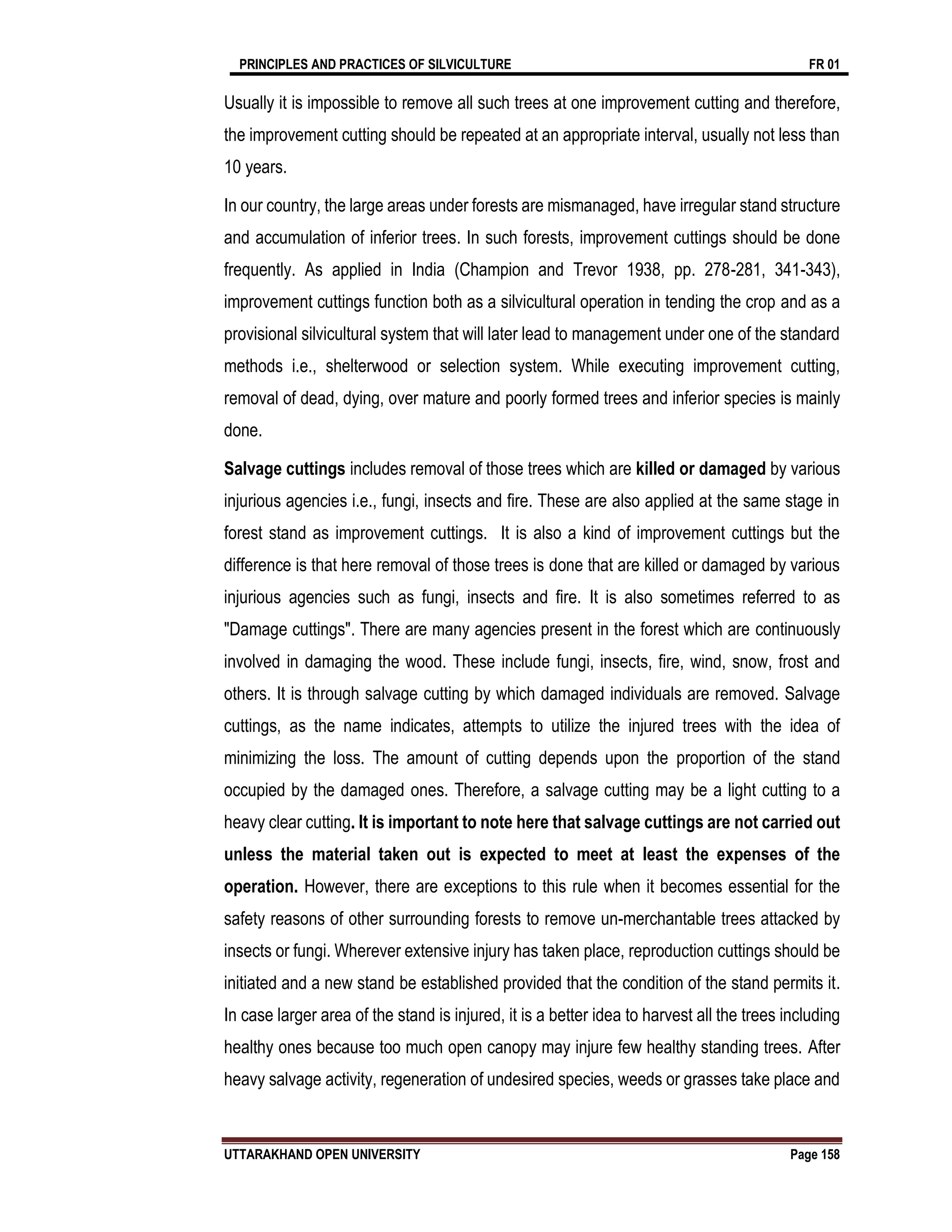 PRINCIPLES AND PRACTICES OF SILVICULTURE FR 01
UTTARAKHAND OPEN UNIVERSITY Page 158
Usually it is impossible to remove all such trees at one improvement cutting and therefore,
the improvement cutting should be repeated at an appropriate interval, usually not less than
10 years.
In our country, the large areas under forests are mismanaged, have irregular stand structure
and accumulation of inferior trees. In such forests, improvement cuttings should be done
frequently. As applied in India (Champion and Trevor 1938, pp. 278-281, 341-343),
improvement cuttings function both as a silvicultural operation in tending the crop and as a
provisional silvicultural system that will later lead to management under one of the standard
methods i.e., shelterwood or selection system. While executing improvement cutting,
removal of dead, dying, over mature and poorly formed trees and inferior species is mainly
done.
Salvage cuttings includes removal of those trees which are killed or damaged by various
injurious agencies i.e., fungi, insects and fire. These are also applied at the same stage in
forest stand as improvement cuttings. It is also a kind of improvement cuttings but the
difference is that here removal of those trees is done that are killed or damaged by various
injurious agencies such as fungi, insects and fire. It is also sometimes referred to as
"Damage cuttings". There are many agencies present in the forest which are continuously
involved in damaging the wood. These include fungi, insects, fire, wind, snow, frost and
others. It is through salvage cutting by which damaged individuals are removed. Salvage
cuttings, as the name indicates, attempts to utilize the injured trees with the idea of
minimizing the loss. The amount of cutting depends upon the proportion of the stand
occupied by the damaged ones. Therefore, a salvage cutting may be a light cutting to a
heavy clear cutting. It is important to note here that salvage cuttings are not carried out
unless the material taken out is expected to meet at least the expenses of the
operation. However, there are exceptions to this rule when it becomes essential for the
safety reasons of other surrounding forests to remove un-merchantable trees attacked by
insects or fungi. Wherever extensive injury has taken place, reproduction cuttings should be
initiated and a new stand be established provided that the condition of the stand permits it.
In case larger area of the stand is injured, it is a better idea to harvest all the trees including
healthy ones because too much open canopy may injure few healthy standing trees. After
heavy salvage activity, regeneration of undesired species, weeds or grasses take place and
 