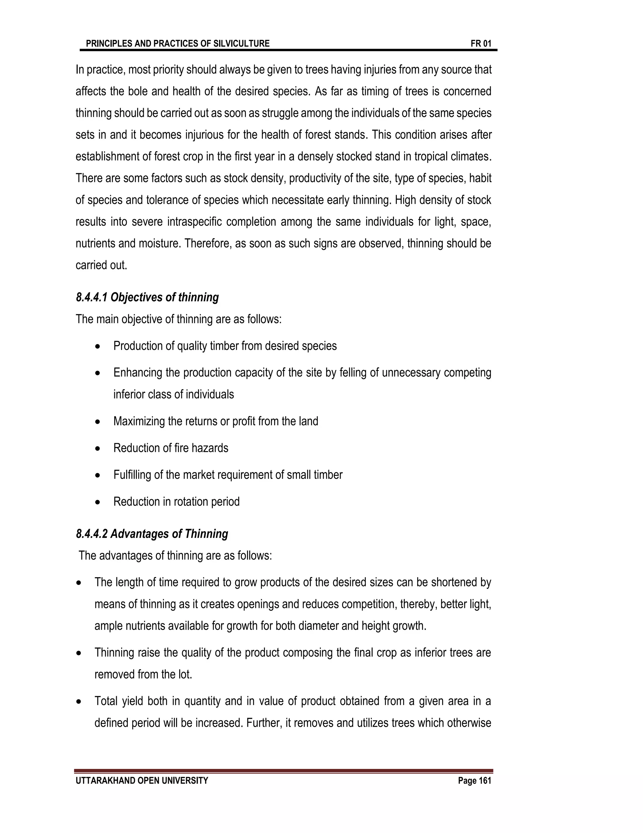 PRINCIPLES AND PRACTICES OF SILVICULTURE FR 01
UTTARAKHAND OPEN UNIVERSITY Page 161
In practice, most priority should always be given to trees having injuries from any source that
affects the bole and health of the desired species. As far as timing of trees is concerned
thinning should be carried out as soon as struggle among the individuals of the same species
sets in and it becomes injurious for the health of forest stands. This condition arises after
establishment of forest crop in the first year in a densely stocked stand in tropical climates.
There are some factors such as stock density, productivity of the site, type of species, habit
of species and tolerance of species which necessitate early thinning. High density of stock
results into severe intraspecific completion among the same individuals for light, space,
nutrients and moisture. Therefore, as soon as such signs are observed, thinning should be
carried out.
8.4.4.1 Objectives of thinning
The main objective of thinning are as follows:
 Production of quality timber from desired species
 Enhancing the production capacity of the site by felling of unnecessary competing
inferior class of individuals
 Maximizing the returns or profit from the land
 Reduction of fire hazards
 Fulfilling of the market requirement of small timber
 Reduction in rotation period
8.4.4.2 Advantages of Thinning
The advantages of thinning are as follows:
 The length of time required to grow products of the desired sizes can be shortened by
means of thinning as it creates openings and reduces competition, thereby, better light,
ample nutrients available for growth for both diameter and height growth.
 Thinning raise the quality of the product composing the final crop as inferior trees are
removed from the lot.
 Total yield both in quantity and in value of product obtained from a given area in a
defined period will be increased. Further, it removes and utilizes trees which otherwise
 