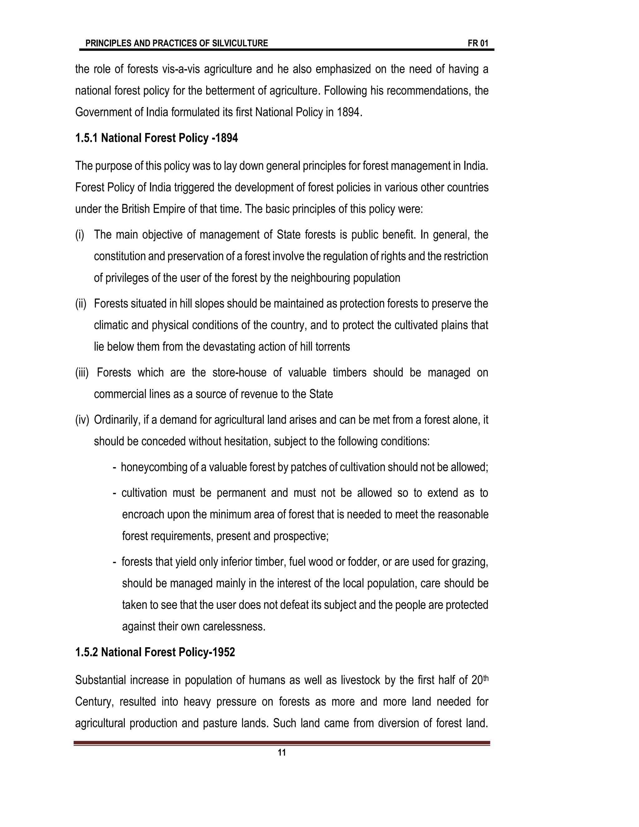 PRINCIPLES AND PRACTICES OF SILVICULTURE FR 01
11
the role of forests vis-a-vis agriculture and he also emphasized on the need of having a
national forest policy for the betterment of agriculture. Following his recommendations, the
Government of India formulated its first National Policy in 1894.
1.5.1 National Forest Policy -1894
The purpose of this policy was to lay down general principles for forest management in India.
Forest Policy of India triggered the development of forest policies in various other countries
under the British Empire of that time. The basic principles of this policy were:
(i) The main objective of management of State forests is public benefit. In general, the
constitution and preservation of a forest involve the regulation of rights and the restriction
of privileges of the user of the forest by the neighbouring population
(ii) Forests situated in hill slopes should be maintained as protection forests to preserve the
climatic and physical conditions of the country, and to protect the cultivated plains that
lie below them from the devastating action of hill torrents
(iii) Forests which are the store-house of valuable timbers should be managed on
commercial lines as a source of revenue to the State
(iv) Ordinarily, if a demand for agricultural land arises and can be met from a forest alone, it
should be conceded without hesitation, subject to the following conditions:
- honeycombing of a valuable forest by patches of cultivation should not be allowed;
- cultivation must be permanent and must not be allowed so to extend as to
encroach upon the minimum area of forest that is needed to meet the reasonable
forest requirements, present and prospective;
- forests that yield only inferior timber, fuel wood or fodder, or are used for grazing,
should be managed mainly in the interest of the local population, care should be
taken to see that the user does not defeat its subject and the people are protected
against their own carelessness.
1.5.2 National Forest Policy-1952
Substantial increase in population of humans as well as livestock by the first half of 20th
Century, resulted into heavy pressure on forests as more and more land needed for
agricultural production and pasture lands. Such land came from diversion of forest land.
 