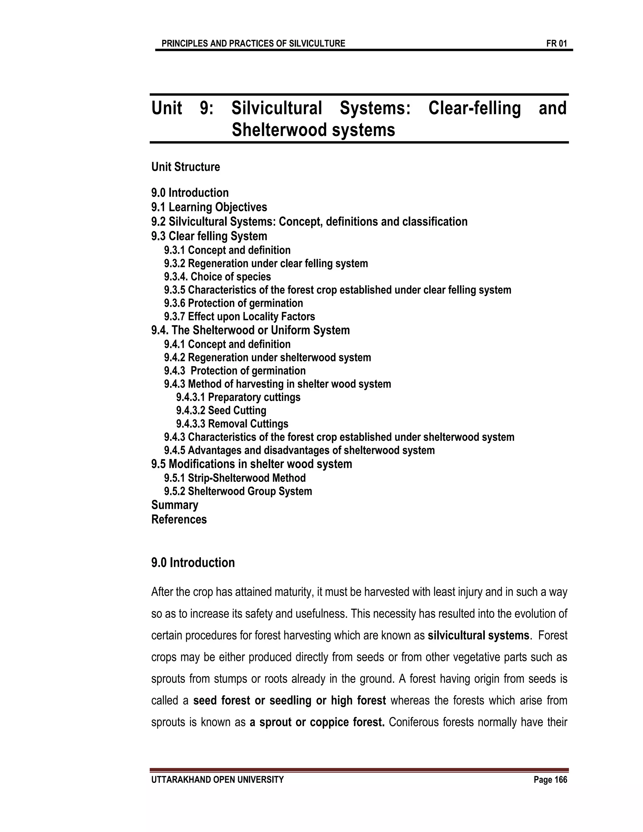 PRINCIPLES AND PRACTICES OF SILVICULTURE FR 01
UTTARAKHAND OPEN UNIVERSITY Page 166
Unit 9: Silvicultural Systems: Clear-felling and
Shelterwood systems
Unit Structure
9.0 Introduction
9.1 Learning Objectives
9.2 Silvicultural Systems: Concept, definitions and classification
9.3 Clear felling System
9.3.1 Concept and definition
9.3.2 Regeneration under clear felling system
9.3.4. Choice of species
9.3.5 Characteristics of the forest crop established under clear felling system
9.3.6 Protection of germination
9.3.7 Effect upon Locality Factors
9.4. The Shelterwood or Uniform System
9.4.1 Concept and definition
9.4.2 Regeneration under shelterwood system
9.4.3 Protection of germination
9.4.3 Method of harvesting in shelter wood system
9.4.3.1 Preparatory cuttings
9.4.3.2 Seed Cutting
9.4.3.3 Removal Cuttings
9.4.3 Characteristics of the forest crop established under shelterwood system
9.4.5 Advantages and disadvantages of shelterwood system
9.5 Modifications in shelter wood system
9.5.1 Strip-Shelterwood Method
9.5.2 Shelterwood Group System
Summary
References
9.0 Introduction
After the crop has attained maturity, it must be harvested with least injury and in such a way
so as to increase its safety and usefulness. This necessity has resulted into the evolution of
certain procedures for forest harvesting which are known as silvicultural systems. Forest
crops may be either produced directly from seeds or from other vegetative parts such as
sprouts from stumps or roots already in the ground. A forest having origin from seeds is
called a seed forest or seedling or high forest whereas the forests which arise from
sprouts is known as a sprout or coppice forest. Coniferous forests normally have their
 