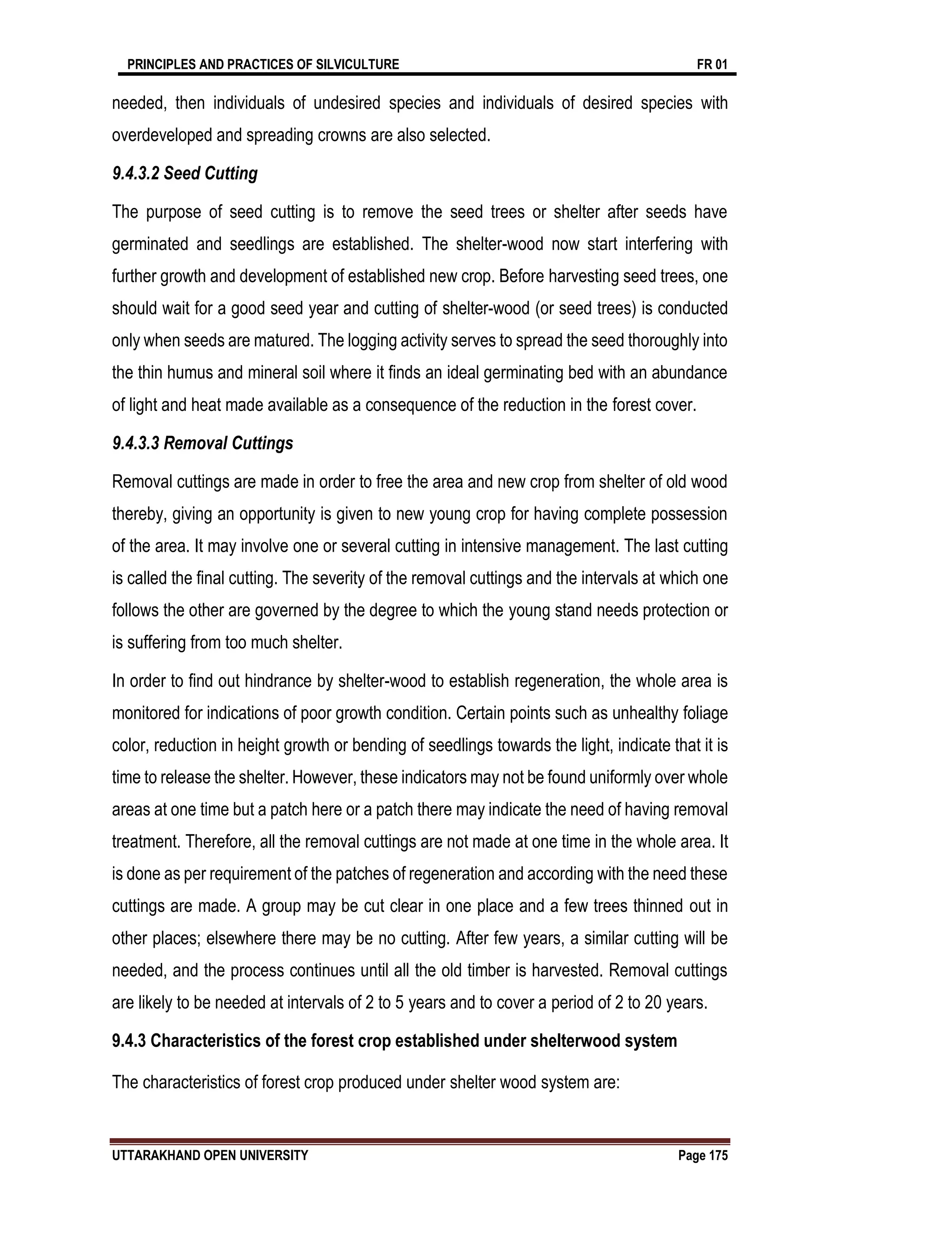 PRINCIPLES AND PRACTICES OF SILVICULTURE FR 01
UTTARAKHAND OPEN UNIVERSITY Page 175
needed, then individuals of undesired species and individuals of desired species with
overdeveloped and spreading crowns are also selected.
9.4.3.2 Seed Cutting
The purpose of seed cutting is to remove the seed trees or shelter after seeds have
germinated and seedlings are established. The shelter-wood now start interfering with
further growth and development of established new crop. Before harvesting seed trees, one
should wait for a good seed year and cutting of shelter-wood (or seed trees) is conducted
only when seeds are matured. The logging activity serves to spread the seed thoroughly into
the thin humus and mineral soil where it finds an ideal germinating bed with an abundance
of light and heat made available as a consequence of the reduction in the forest cover.
9.4.3.3 Removal Cuttings
Removal cuttings are made in order to free the area and new crop from shelter of old wood
thereby, giving an opportunity is given to new young crop for having complete possession
of the area. It may involve one or several cutting in intensive management. The last cutting
is called the final cutting. The severity of the removal cuttings and the intervals at which one
follows the other are governed by the degree to which the young stand needs protection or
is suffering from too much shelter.
In order to find out hindrance by shelter-wood to establish regeneration, the whole area is
monitored for indications of poor growth condition. Certain points such as unhealthy foliage
color, reduction in height growth or bending of seedlings towards the light, indicate that it is
time to release the shelter. However, these indicators may not be found uniformly over whole
areas at one time but a patch here or a patch there may indicate the need of having removal
treatment. Therefore, all the removal cuttings are not made at one time in the whole area. It
is done as per requirement of the patches of regeneration and according with the need these
cuttings are made. A group may be cut clear in one place and a few trees thinned out in
other places; elsewhere there may be no cutting. After few years, a similar cutting will be
needed, and the process continues until all the old timber is harvested. Removal cuttings
are likely to be needed at intervals of 2 to 5 years and to cover a period of 2 to 20 years.
9.4.3 Characteristics of the forest crop established under shelterwood system
The characteristics of forest crop produced under shelter wood system are:
 