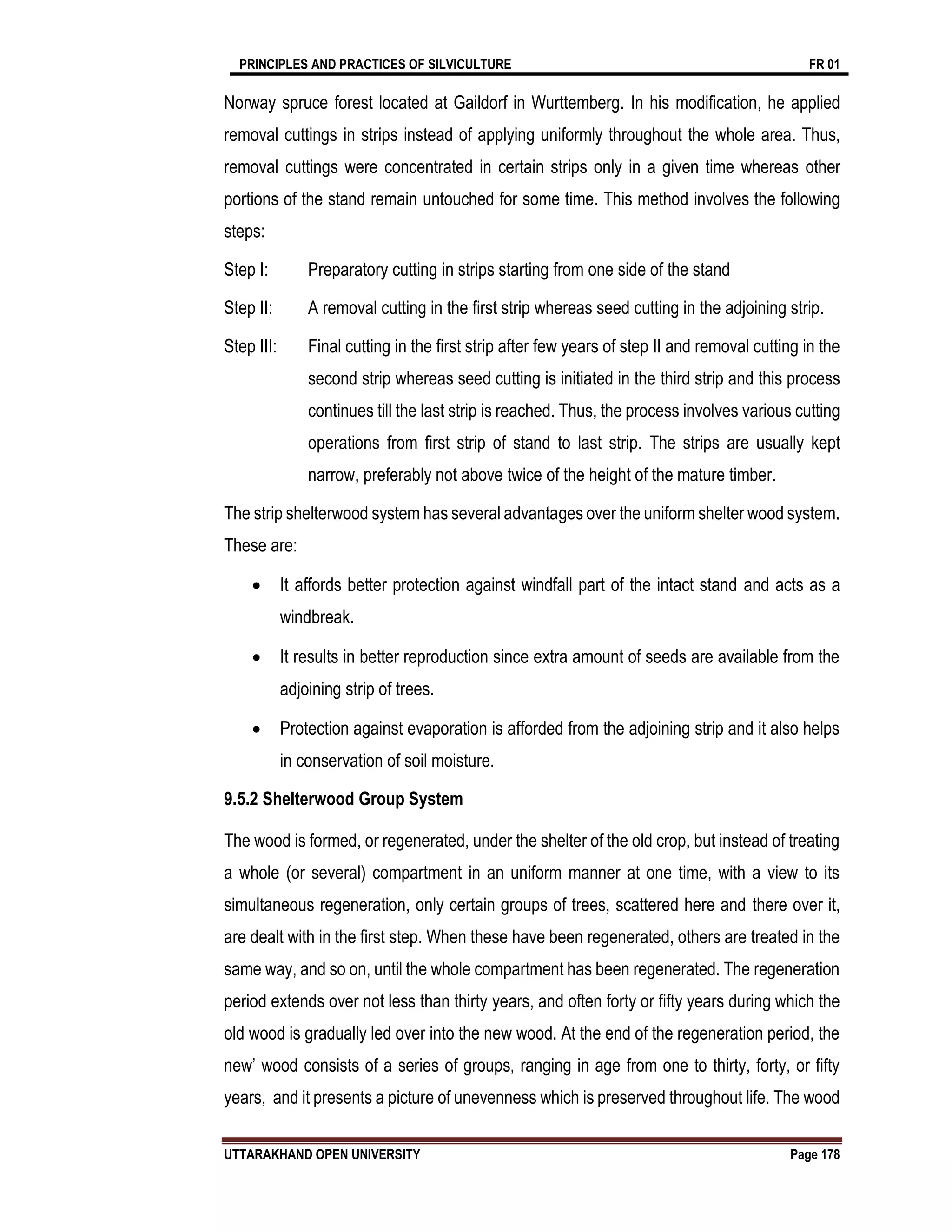 PRINCIPLES AND PRACTICES OF SILVICULTURE FR 01
UTTARAKHAND OPEN UNIVERSITY Page 178
Norway spruce forest located at Gaildorf in Wurttemberg. In his modification, he applied
removal cuttings in strips instead of applying uniformly throughout the whole area. Thus,
removal cuttings were concentrated in certain strips only in a given time whereas other
portions of the stand remain untouched for some time. This method involves the following
steps:
Step I: Preparatory cutting in strips starting from one side of the stand
Step II: A removal cutting in the first strip whereas seed cutting in the adjoining strip.
Step III: Final cutting in the first strip after few years of step II and removal cutting in the
second strip whereas seed cutting is initiated in the third strip and this process
continues till the last strip is reached. Thus, the process involves various cutting
operations from first strip of stand to last strip. The strips are usually kept
narrow, preferably not above twice of the height of the mature timber.
The strip shelterwood system has several advantages over the uniform shelter wood system.
These are:
 It affords better protection against windfall part of the intact stand and acts as a
windbreak.
 It results in better reproduction since extra amount of seeds are available from the
adjoining strip of trees.
 Protection against evaporation is afforded from the adjoining strip and it also helps
in conservation of soil moisture.
9.5.2 Shelterwood Group System
The wood is formed, or regenerated, under the shelter of the old crop, but instead of treating
a whole (or several) compartment in an uniform manner at one time, with a view to its
simultaneous regeneration, only certain groups of trees, scattered here and there over it,
are dealt with in the first step. When these have been regenerated, others are treated in the
same way, and so on, until the whole compartment has been regenerated. The regeneration
period extends over not less than thirty years, and often forty or fifty years during which the
old wood is gradually led over into the new wood. At the end of the regeneration period, the
new’ wood consists of a series of groups, ranging in age from one to thirty, forty, or fifty
years, and it presents a picture of unevenness which is preserved throughout life. The wood
 