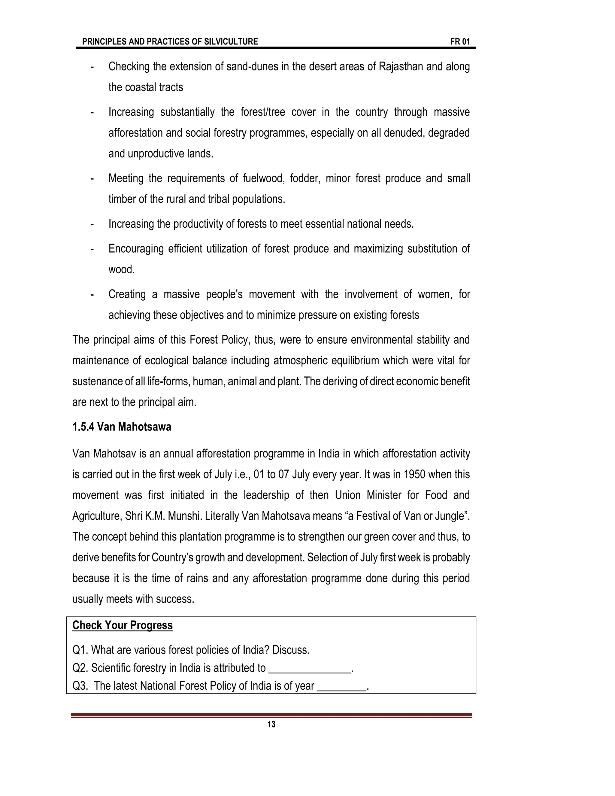 PRINCIPLES AND PRACTICES OF SILVICULTURE FR 01
13
- Checking the extension of sand-dunes in the desert areas of Rajasthan and along
the coastal tracts
- Increasing substantially the forest/tree cover in the country through massive
afforestation and social forestry programmes, especially on all denuded, degraded
and unproductive lands.
- Meeting the requirements of fuelwood, fodder, minor forest produce and small
timber of the rural and tribal populations.
- Increasing the productivity of forests to meet essential national needs.
- Encouraging efficient utilization of forest produce and maximizing substitution of
wood.
- Creating a massive people's movement with the involvement of women, for
achieving these objectives and to minimize pressure on existing forests
The principal aims of this Forest Policy, thus, were to ensure environmental stability and
maintenance of ecological balance including atmospheric equilibrium which were vital for
sustenance of all life-forms, human, animal and plant. The deriving of direct economic benefit
are next to the principal aim.
1.5.4 Van Mahotsawa
Van Mahotsav is an annual afforestation programme in India in which afforestation activity
is carried out in the first week of July i.e., 01 to 07 July every year. It was in 1950 when this
movement was first initiated in the leadership of then Union Minister for Food and
Agriculture, Shri K.M. Munshi. Literally Van Mahotsava means “a Festival of Van or Jungle”.
The concept behind this plantation programme is to strengthen our green cover and thus, to
derive benefits for Country’s growth and development. Selection of July first week is probably
because it is the time of rains and any afforestation programme done during this period
usually meets with success.
Check Your Progress
Q1. What are various forest policies of India? Discuss.
Q2. Scientific forestry in India is attributed to _______________.
Q3. The latest National Forest Policy of India is of year _________.
 
