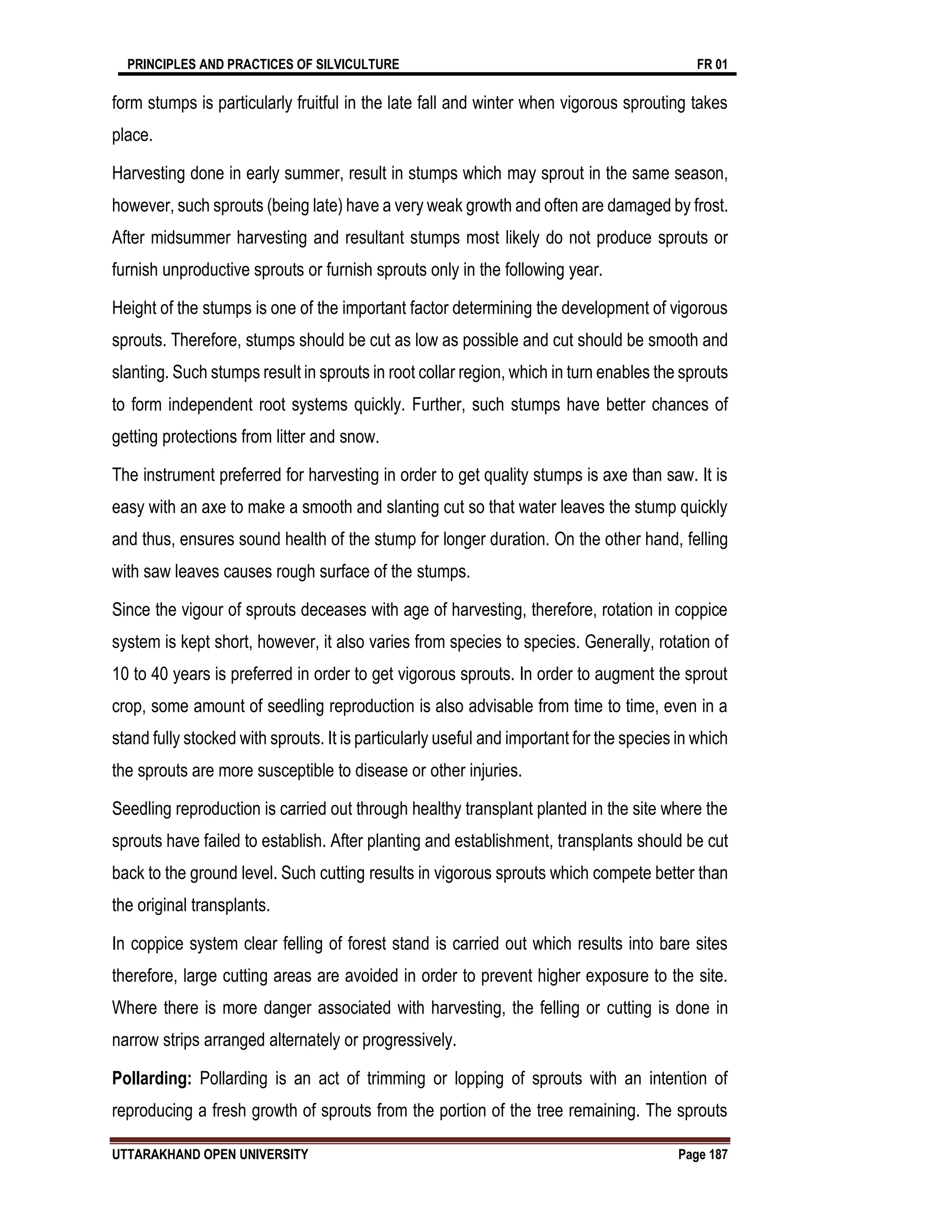 PRINCIPLES AND PRACTICES OF SILVICULTURE FR 01
UTTARAKHAND OPEN UNIVERSITY Page 187
form stumps is particularly fruitful in the late fall and winter when vigorous sprouting takes
place.
Harvesting done in early summer, result in stumps which may sprout in the same season,
however, such sprouts (being late) have a very weak growth and often are damaged by frost.
After midsummer harvesting and resultant stumps most likely do not produce sprouts or
furnish unproductive sprouts or furnish sprouts only in the following year.
Height of the stumps is one of the important factor determining the development of vigorous
sprouts. Therefore, stumps should be cut as low as possible and cut should be smooth and
slanting. Such stumps result in sprouts in root collar region, which in turn enables the sprouts
to form independent root systems quickly. Further, such stumps have better chances of
getting protections from litter and snow.
The instrument preferred for harvesting in order to get quality stumps is axe than saw. It is
easy with an axe to make a smooth and slanting cut so that water leaves the stump quickly
and thus, ensures sound health of the stump for longer duration. On the other hand, felling
with saw leaves causes rough surface of the stumps.
Since the vigour of sprouts deceases with age of harvesting, therefore, rotation in coppice
system is kept short, however, it also varies from species to species. Generally, rotation of
10 to 40 years is preferred in order to get vigorous sprouts. In order to augment the sprout
crop, some amount of seedling reproduction is also advisable from time to time, even in a
stand fully stocked with sprouts. It is particularly useful and important for the species in which
the sprouts are more susceptible to disease or other injuries.
Seedling reproduction is carried out through healthy transplant planted in the site where the
sprouts have failed to establish. After planting and establishment, transplants should be cut
back to the ground level. Such cutting results in vigorous sprouts which compete better than
the original transplants.
In coppice system clear felling of forest stand is carried out which results into bare sites
therefore, large cutting areas are avoided in order to prevent higher exposure to the site.
Where there is more danger associated with harvesting, the felling or cutting is done in
narrow strips arranged alternately or progressively.
Pollarding: Pollarding is an act of trimming or lopping of sprouts with an intention of
reproducing a fresh growth of sprouts from the portion of the tree remaining. The sprouts
 