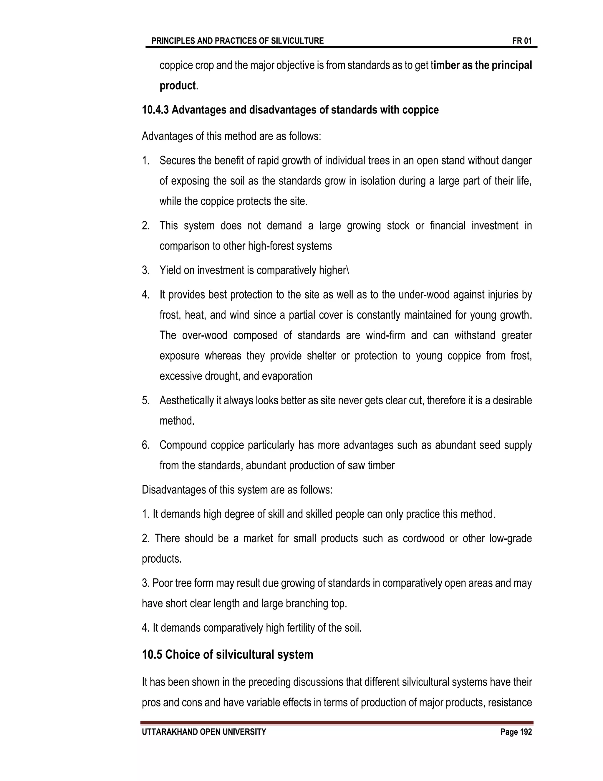 PRINCIPLES AND PRACTICES OF SILVICULTURE FR 01
UTTARAKHAND OPEN UNIVERSITY Page 192
coppice crop and the major objective is from standards as to get timber as the principal
product.
10.4.3 Advantages and disadvantages of standards with coppice
Advantages of this method are as follows:
1. Secures the benefit of rapid growth of individual trees in an open stand without danger
of exposing the soil as the standards grow in isolation during a large part of their life,
while the coppice protects the site.
2. This system does not demand a large growing stock or financial investment in
comparison to other high-forest systems
3. Yield on investment is comparatively higher
4. It provides best protection to the site as well as to the under-wood against injuries by
frost, heat, and wind since a partial cover is constantly maintained for young growth.
The over-wood composed of standards are wind-firm and can withstand greater
exposure whereas they provide shelter or protection to young coppice from frost,
excessive drought, and evaporation
5. Aesthetically it always looks better as site never gets clear cut, therefore it is a desirable
method.
6. Compound coppice particularly has more advantages such as abundant seed supply
from the standards, abundant production of saw timber
Disadvantages of this system are as follows:
1. It demands high degree of skill and skilled people can only practice this method.
2. There should be a market for small products such as cordwood or other low-grade
products.
3. Poor tree form may result due growing of standards in comparatively open areas and may
have short clear length and large branching top.
4. It demands comparatively high fertility of the soil.
10.5 Choice of silvicultural system
It has been shown in the preceding discussions that different silvicultural systems have their
pros and cons and have variable effects in terms of production of major products, resistance
 