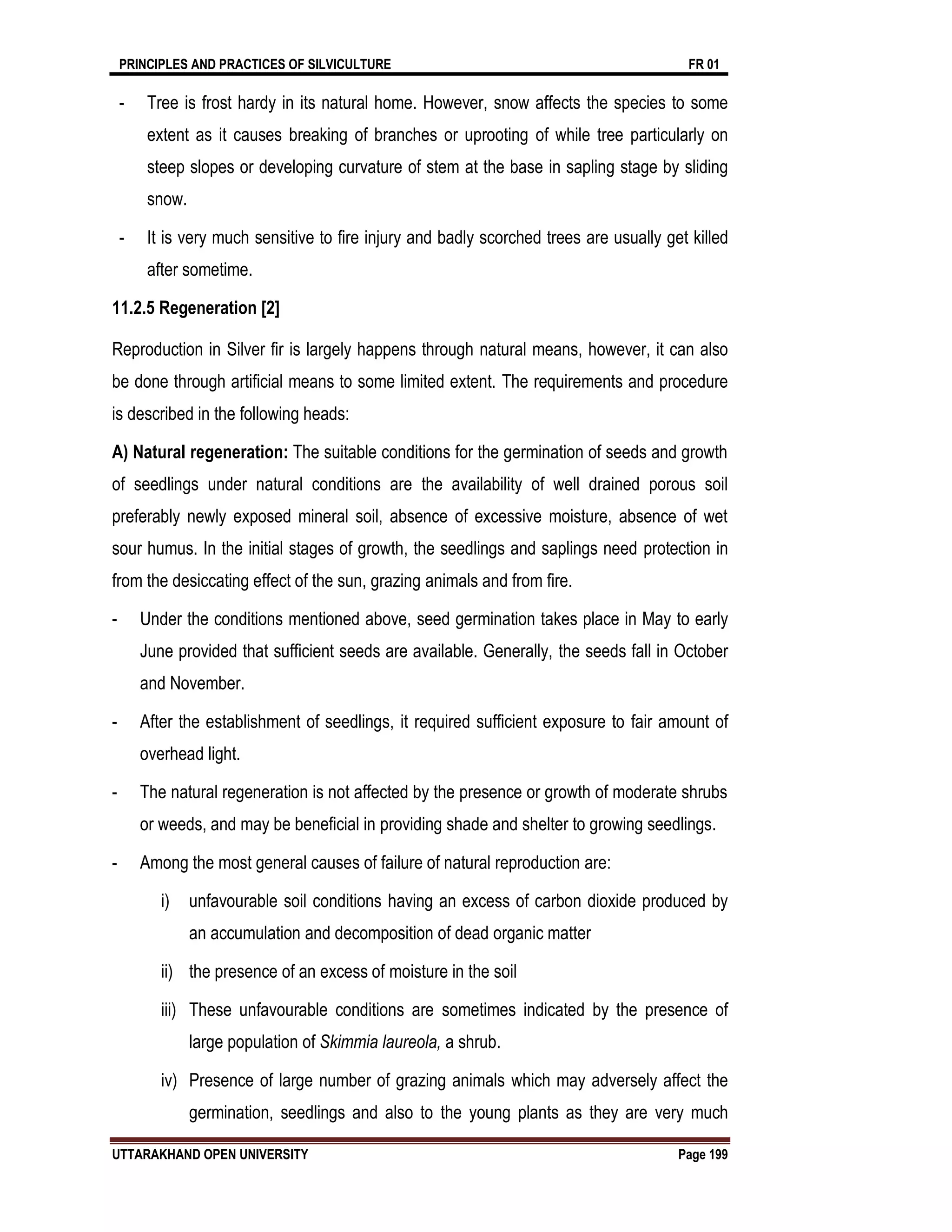 PRINCIPLES AND PRACTICES OF SILVICULTURE FR 01
UTTARAKHAND OPEN UNIVERSITY Page 199
- Tree is frost hardy in its natural home. However, snow affects the species to some
extent as it causes breaking of branches or uprooting of while tree particularly on
steep slopes or developing curvature of stem at the base in sapling stage by sliding
snow.
- It is very much sensitive to fire injury and badly scorched trees are usually get killed
after sometime.
11.2.5 Regeneration [2]
Reproduction in Silver fir is largely happens through natural means, however, it can also
be done through artificial means to some limited extent. The requirements and procedure
is described in the following heads:
A) Natural regeneration: The suitable conditions for the germination of seeds and growth
of seedlings under natural conditions are the availability of well drained porous soil
preferably newly exposed mineral soil, absence of excessive moisture, absence of wet
sour humus. In the initial stages of growth, the seedlings and saplings need protection in
from the desiccating effect of the sun, grazing animals and from fire.
- Under the conditions mentioned above, seed germination takes place in May to early
June provided that sufficient seeds are available. Generally, the seeds fall in October
and November.
- After the establishment of seedlings, it required sufficient exposure to fair amount of
overhead light.
- The natural regeneration is not affected by the presence or growth of moderate shrubs
or weeds, and may be beneficial in providing shade and shelter to growing seedlings.
- Among the most general causes of failure of natural reproduction are:
i) unfavourable soil conditions having an excess of carbon dioxide produced by
an accumulation and decomposition of dead organic matter
ii) the presence of an excess of moisture in the soil
iii) These unfavourable conditions are sometimes indicated by the presence of
large population of Skimmia laureola, a shrub.
iv) Presence of large number of grazing animals which may adversely affect the
germination, seedlings and also to the young plants as they are very much
 