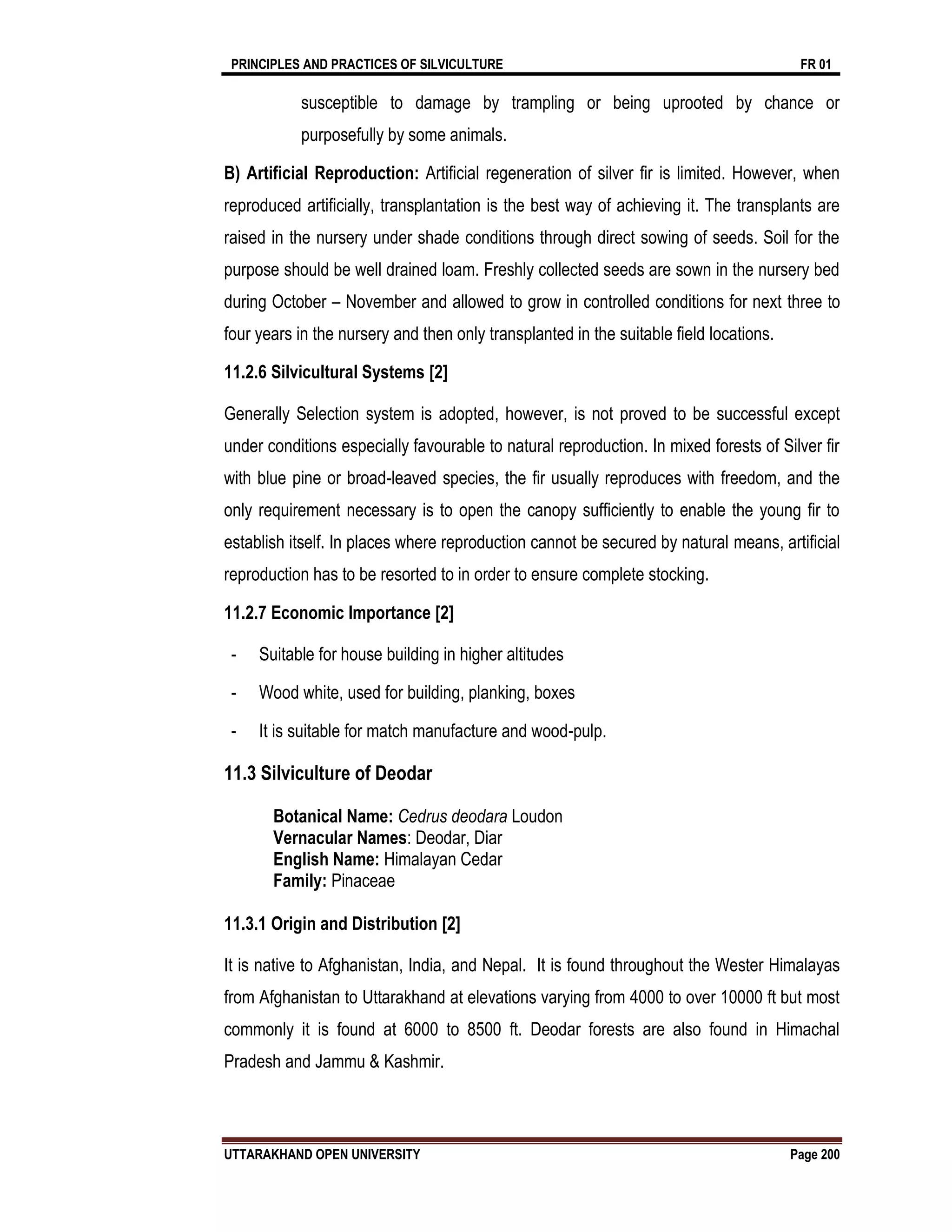 PRINCIPLES AND PRACTICES OF SILVICULTURE FR 01
UTTARAKHAND OPEN UNIVERSITY Page 200
susceptible to damage by trampling or being uprooted by chance or
purposefully by some animals.
B) Artificial Reproduction: Artificial regeneration of silver fir is limited. However, when
reproduced artificially, transplantation is the best way of achieving it. The transplants are
raised in the nursery under shade conditions through direct sowing of seeds. Soil for the
purpose should be well drained loam. Freshly collected seeds are sown in the nursery bed
during October – November and allowed to grow in controlled conditions for next three to
four years in the nursery and then only transplanted in the suitable field locations.
11.2.6 Silvicultural Systems [2]
Generally Selection system is adopted, however, is not proved to be successful except
under conditions especially favourable to natural reproduction. In mixed forests of Silver fir
with blue pine or broad-leaved species, the fir usually reproduces with freedom, and the
only requirement necessary is to open the canopy sufficiently to enable the young fir to
establish itself. In places where reproduction cannot be secured by natural means, artificial
reproduction has to be resorted to in order to ensure complete stocking.
11.2.7 Economic Importance [2]
- Suitable for house building in higher altitudes
- Wood white, used for building, planking, boxes
- It is suitable for match manufacture and wood-pulp.
11.3 Silviculture of Deodar
Botanical Name: Cedrus deodara Loudon
Vernacular Names: Deodar, Diar
English Name: Himalayan Cedar
Family: Pinaceae
11.3.1 Origin and Distribution [2]
It is native to Afghanistan, India, and Nepal. It is found throughout the Wester Himalayas
from Afghanistan to Uttarakhand at elevations varying from 4000 to over 10000 ft but most
commonly it is found at 6000 to 8500 ft. Deodar forests are also found in Himachal
Pradesh and Jammu & Kashmir.
 