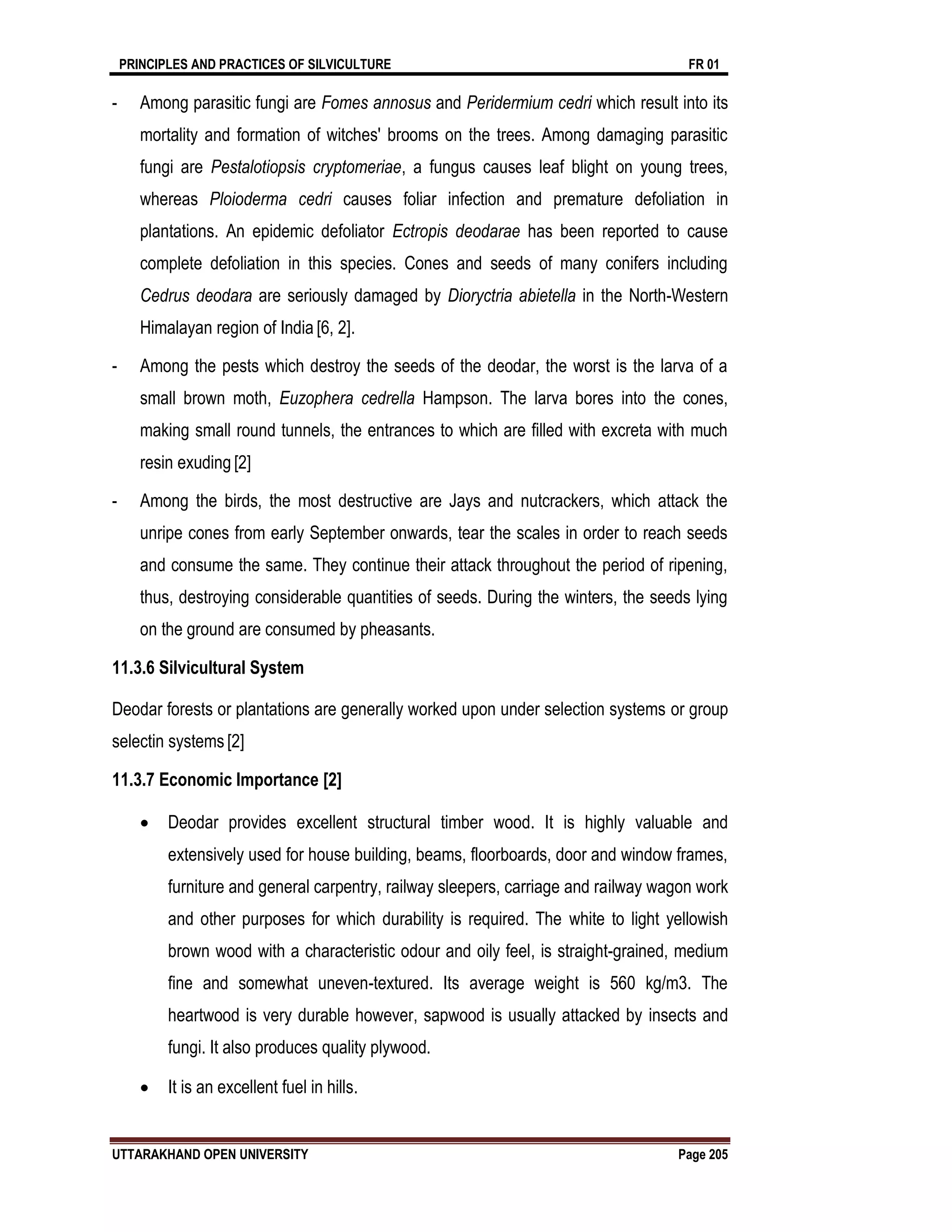 PRINCIPLES AND PRACTICES OF SILVICULTURE FR 01
UTTARAKHAND OPEN UNIVERSITY Page 205
- Among parasitic fungi are Fomes annosus and Peridermium cedri which result into its
mortality and formation of witches' brooms on the trees. Among damaging parasitic
fungi are Pestalotiopsis cryptomeriae, a fungus causes leaf blight on young trees,
whereas Ploioderma cedri causes foliar infection and premature defoliation in
plantations. An epidemic defoliator Ectropis deodarae has been reported to cause
complete defoliation in this species. Cones and seeds of many conifers including
Cedrus deodara are seriously damaged by Dioryctria abietella in the North-Western
Himalayan region of India [6, 2].
- Among the pests which destroy the seeds of the deodar, the worst is the larva of a
small brown moth, Euzophera cedrella Hampson. The larva bores into the cones,
making small round tunnels, the entrances to which are filled with excreta with much
resin exuding [2]
- Among the birds, the most destructive are Jays and nutcrackers, which attack the
unripe cones from early September onwards, tear the scales in order to reach seeds
and consume the same. They continue their attack throughout the period of ripening,
thus, destroying considerable quantities of seeds. During the winters, the seeds lying
on the ground are consumed by pheasants.
11.3.6 Silvicultural System
Deodar forests or plantations are generally worked upon under selection systems or group
selectin systems [2]
11.3.7 Economic Importance [2]
 Deodar provides excellent structural timber wood. It is highly valuable and
extensively used for house building, beams, floorboards, door and window frames,
furniture and general carpentry, railway sleepers, carriage and railway wagon work
and other purposes for which durability is required. The white to light yellowish
brown wood with a characteristic odour and oily feel, is straight-grained, medium
fine and somewhat uneven-textured. Its average weight is 560 kg/m3. The
heartwood is very durable however, sapwood is usually attacked by insects and
fungi. It also produces quality plywood.
 It is an excellent fuel in hills.
 