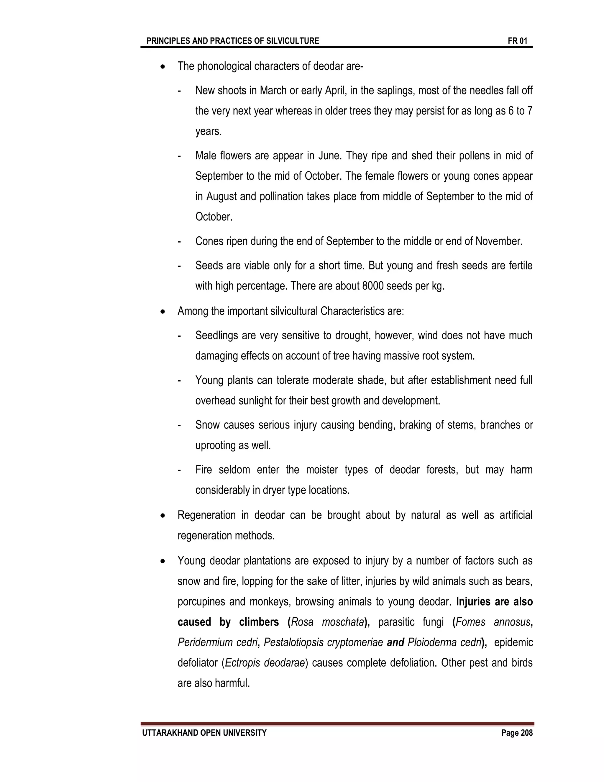 PRINCIPLES AND PRACTICES OF SILVICULTURE FR 01
UTTARAKHAND OPEN UNIVERSITY Page 208
 The phonological characters of deodar are-
- New shoots in March or early April, in the saplings, most of the needles fall off
the very next year whereas in older trees they may persist for as long as 6 to 7
years.
- Male flowers are appear in June. They ripe and shed their pollens in mid of
September to the mid of October. The female flowers or young cones appear
in August and pollination takes place from middle of September to the mid of
October.
- Cones ripen during the end of September to the middle or end of November.
- Seeds are viable only for a short time. But young and fresh seeds are fertile
with high percentage. There are about 8000 seeds per kg.
 Among the important silvicultural Characteristics are:
- Seedlings are very sensitive to drought, however, wind does not have much
damaging effects on account of tree having massive root system.
- Young plants can tolerate moderate shade, but after establishment need full
overhead sunlight for their best growth and development.
- Snow causes serious injury causing bending, braking of stems, branches or
uprooting as well.
- Fire seldom enter the moister types of deodar forests, but may harm
considerably in dryer type locations.
 Regeneration in deodar can be brought about by natural as well as artificial
regeneration methods.
 Young deodar plantations are exposed to injury by a number of factors such as
snow and fire, lopping for the sake of litter, injuries by wild animals such as bears,
porcupines and monkeys, browsing animals to young deodar. Injuries are also
caused by climbers (Rosa moschata), parasitic fungi (Fomes annosus,
Peridermium cedri, Pestalotiopsis cryptomeriae and Ploioderma cedri), epidemic
defoliator (Ectropis deodarae) causes complete defoliation. Other pest and birds
are also harmful.
 