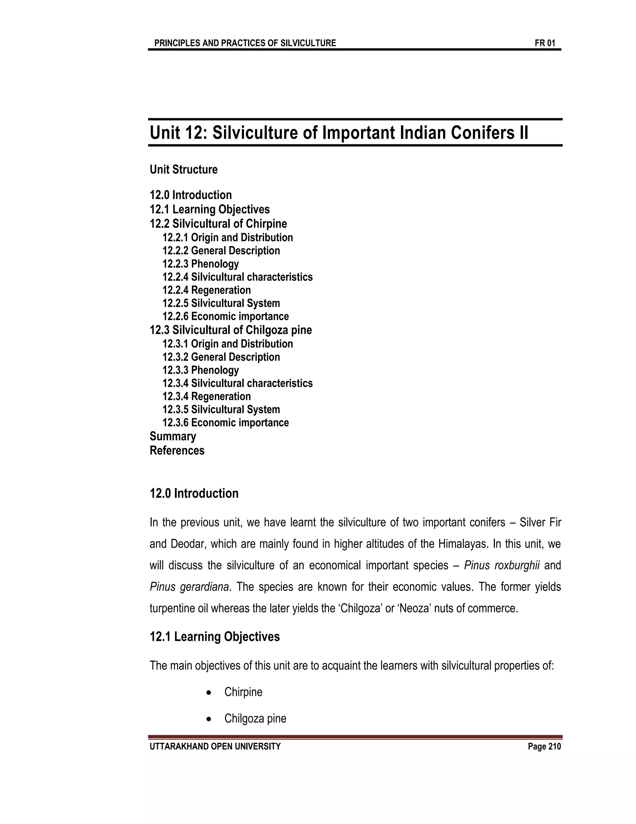 PRINCIPLES AND PRACTICES OF SILVICULTURE FR 01
UTTARAKHAND OPEN UNIVERSITY Page 210
Unit 12: Silviculture of Important Indian Conifers II
Unit Structure
12.0 Introduction
12.1 Learning Objectives
12.2 Silvicultural of Chirpine
12.2.1 Origin and Distribution
12.2.2 General Description
12.2.3 Phenology
12.2.4 Silvicultural characteristics
12.2.4 Regeneration
12.2.5 Silvicultural System
12.2.6 Economic importance
12.3 Silvicultural of Chilgoza pine
12.3.1 Origin and Distribution
12.3.2 General Description
12.3.3 Phenology
12.3.4 Silvicultural characteristics
12.3.4 Regeneration
12.3.5 Silvicultural System
12.3.6 Economic importance
Summary
References
12.0 Introduction
In the previous unit, we have learnt the silviculture of two important conifers – Silver Fir
and Deodar, which are mainly found in higher altitudes of the Himalayas. In this unit, we
will discuss the silviculture of an economical important species – Pinus roxburghii and
Pinus gerardiana. The species are known for their economic values. The former yields
turpentine oil whereas the later yields the ‘Chilgoza’ or ‘Neoza’ nuts of commerce.
12.1 Learning Objectives
The main objectives of this unit are to acquaint the learners with silvicultural properties of:
 Chirpine
 Chilgoza pine
 
