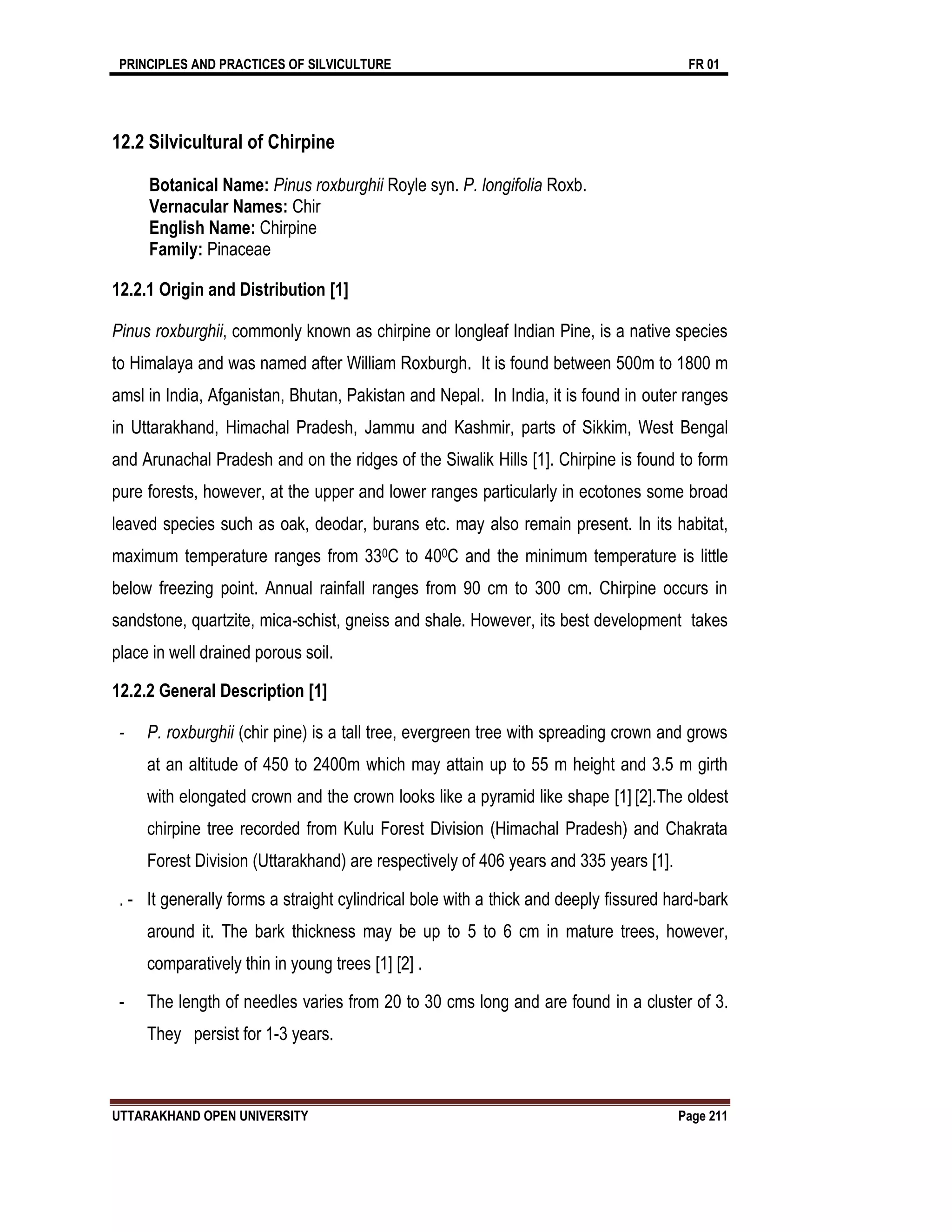PRINCIPLES AND PRACTICES OF SILVICULTURE FR 01
UTTARAKHAND OPEN UNIVERSITY Page 211
12.2 Silvicultural of Chirpine
Botanical Name: Pinus roxburghii Royle syn. P. longifolia Roxb.
Vernacular Names: Chir
English Name: Chirpine
Family: Pinaceae
12.2.1 Origin and Distribution [1]
Pinus roxburghii, commonly known as chirpine or longleaf Indian Pine, is a native species
to Himalaya and was named after William Roxburgh. It is found between 500m to 1800 m
amsl in India, Afganistan, Bhutan, Pakistan and Nepal. In India, it is found in outer ranges
in Uttarakhand, Himachal Pradesh, Jammu and Kashmir, parts of Sikkim, West Bengal
and Arunachal Pradesh and on the ridges of the Siwalik Hills [1]. Chirpine is found to form
pure forests, however, at the upper and lower ranges particularly in ecotones some broad
leaved species such as oak, deodar, burans etc. may also remain present. In its habitat,
maximum temperature ranges from 330C to 400C and the minimum temperature is little
below freezing point. Annual rainfall ranges from 90 cm to 300 cm. Chirpine occurs in
sandstone, quartzite, mica-schist, gneiss and shale. However, its best development takes
place in well drained porous soil.
12.2.2 General Description [1]
- P. roxburghii (chir pine) is a tall tree, evergreen tree with spreading crown and grows
at an altitude of 450 to 2400m which may attain up to 55 m height and 3.5 m girth
with elongated crown and the crown looks like a pyramid like shape [1] [2].The oldest
chirpine tree recorded from Kulu Forest Division (Himachal Pradesh) and Chakrata
Forest Division (Uttarakhand) are respectively of 406 years and 335 years [1].
. - It generally forms a straight cylindrical bole with a thick and deeply fissured hard-bark
around it. The bark thickness may be up to 5 to 6 cm in mature trees, however,
comparatively thin in young trees [1] [2] .
- The length of needles varies from 20 to 30 cms long and are found in a cluster of 3.
They persist for 1-3 years.
 