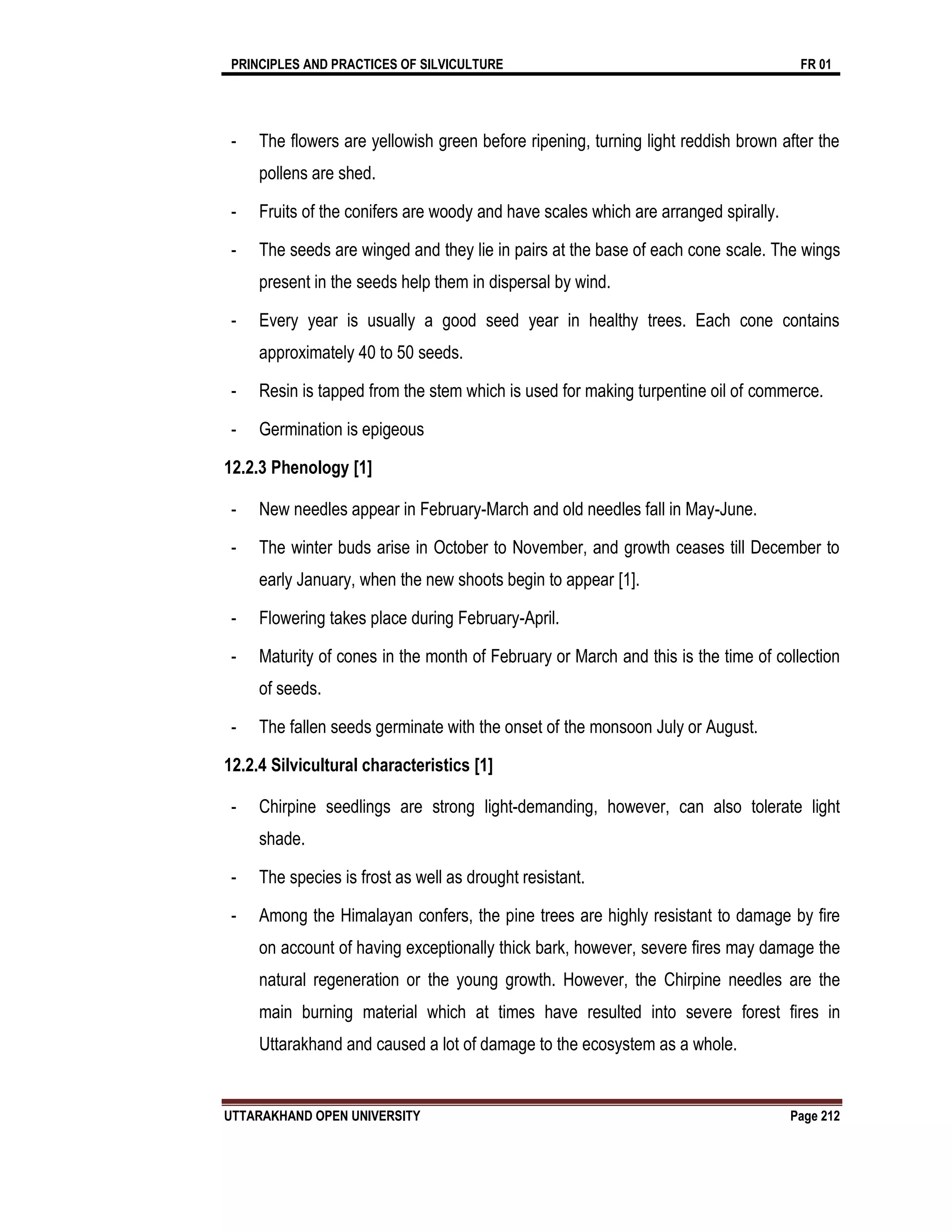 PRINCIPLES AND PRACTICES OF SILVICULTURE FR 01
UTTARAKHAND OPEN UNIVERSITY Page 212
- The flowers are yellowish green before ripening, turning light reddish brown after the
pollens are shed.
- Fruits of the conifers are woody and have scales which are arranged spirally.
- The seeds are winged and they lie in pairs at the base of each cone scale. The wings
present in the seeds help them in dispersal by wind.
- Every year is usually a good seed year in healthy trees. Each cone contains
approximately 40 to 50 seeds.
- Resin is tapped from the stem which is used for making turpentine oil of commerce.
- Germination is epigeous
12.2.3 Phenology [1]
- New needles appear in February-March and old needles fall in May-June.
- The winter buds arise in October to November, and growth ceases till December to
early January, when the new shoots begin to appear [1].
- Flowering takes place during February-April.
- Maturity of cones in the month of February or March and this is the time of collection
of seeds.
- The fallen seeds germinate with the onset of the monsoon July or August.
12.2.4 Silvicultural characteristics [1]
- Chirpine seedlings are strong light-demanding, however, can also tolerate light
shade.
- The species is frost as well as drought resistant.
- Among the Himalayan confers, the pine trees are highly resistant to damage by fire
on account of having exceptionally thick bark, however, severe fires may damage the
natural regeneration or the young growth. However, the Chirpine needles are the
main burning material which at times have resulted into severe forest fires in
Uttarakhand and caused a lot of damage to the ecosystem as a whole.
 