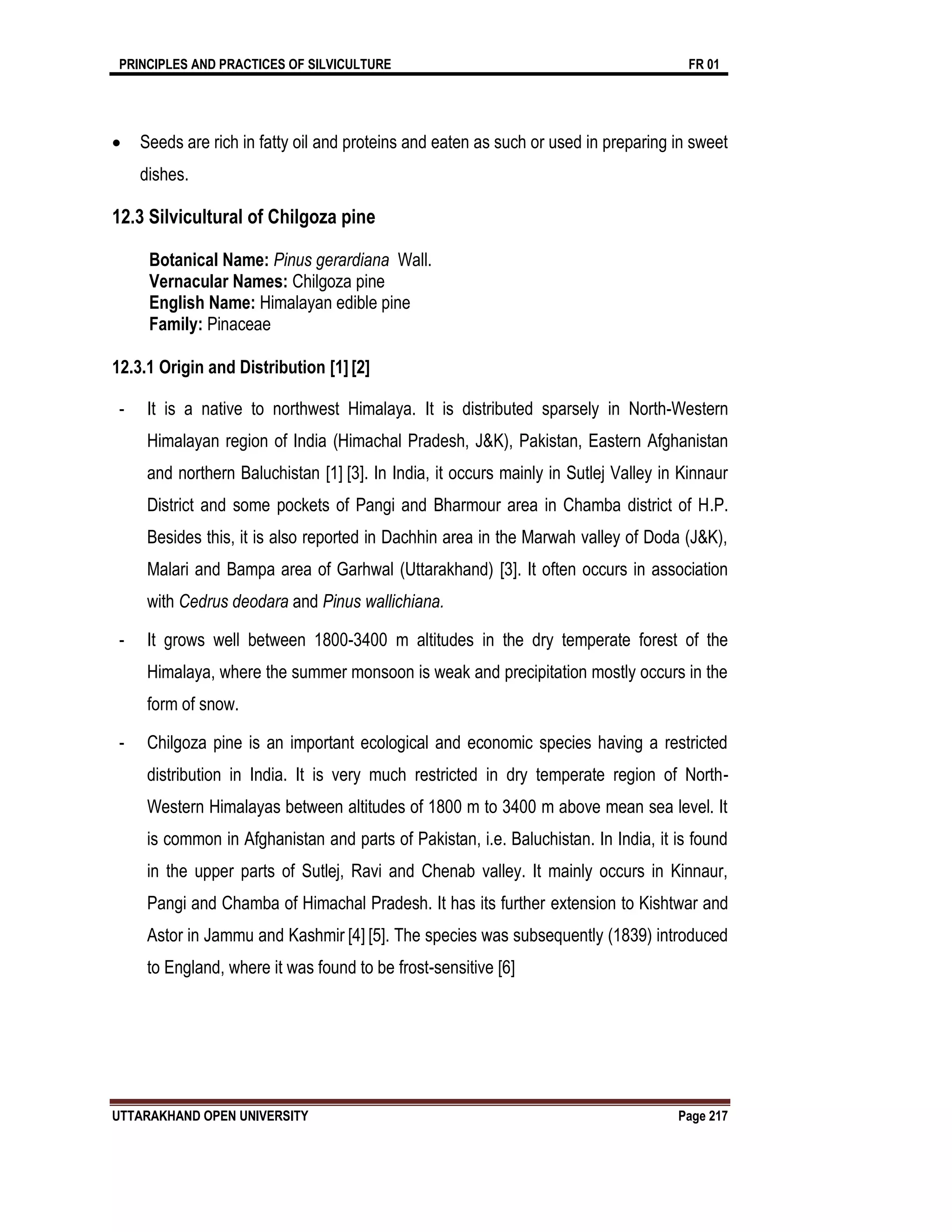 PRINCIPLES AND PRACTICES OF SILVICULTURE FR 01
UTTARAKHAND OPEN UNIVERSITY Page 217
 Seeds are rich in fatty oil and proteins and eaten as such or used in preparing in sweet
dishes.
12.3 Silvicultural of Chilgoza pine
Botanical Name: Pinus gerardiana Wall.
Vernacular Names: Chilgoza pine
English Name: Himalayan edible pine
Family: Pinaceae
12.3.1 Origin and Distribution [1][2]
- It is a native to northwest Himalaya. It is distributed sparsely in North-Western
Himalayan region of India (Himachal Pradesh, J&K), Pakistan, Eastern Afghanistan
and northern Baluchistan [1] [3]. In India, it occurs mainly in Sutlej Valley in Kinnaur
District and some pockets of Pangi and Bharmour area in Chamba district of H.P.
Besides this, it is also reported in Dachhin area in the Marwah valley of Doda (J&K),
Malari and Bampa area of Garhwal (Uttarakhand) [3]. It often occurs in association
with Cedrus deodara and Pinus wallichiana.
- It grows well between 1800-3400 m altitudes in the dry temperate forest of the
Himalaya, where the summer monsoon is weak and precipitation mostly occurs in the
form of snow.
- Chilgoza pine is an important ecological and economic species having a restricted
distribution in India. It is very much restricted in dry temperate region of North-
Western Himalayas between altitudes of 1800 m to 3400 m above mean sea level. It
is common in Afghanistan and parts of Pakistan, i.e. Baluchistan. In India, it is found
in the upper parts of Sutlej, Ravi and Chenab valley. It mainly occurs in Kinnaur,
Pangi and Chamba of Himachal Pradesh. It has its further extension to Kishtwar and
Astor in Jammu and Kashmir [4] [5]. The species was subsequently (1839) introduced
to England, where it was found to be frost-sensitive [6]
 