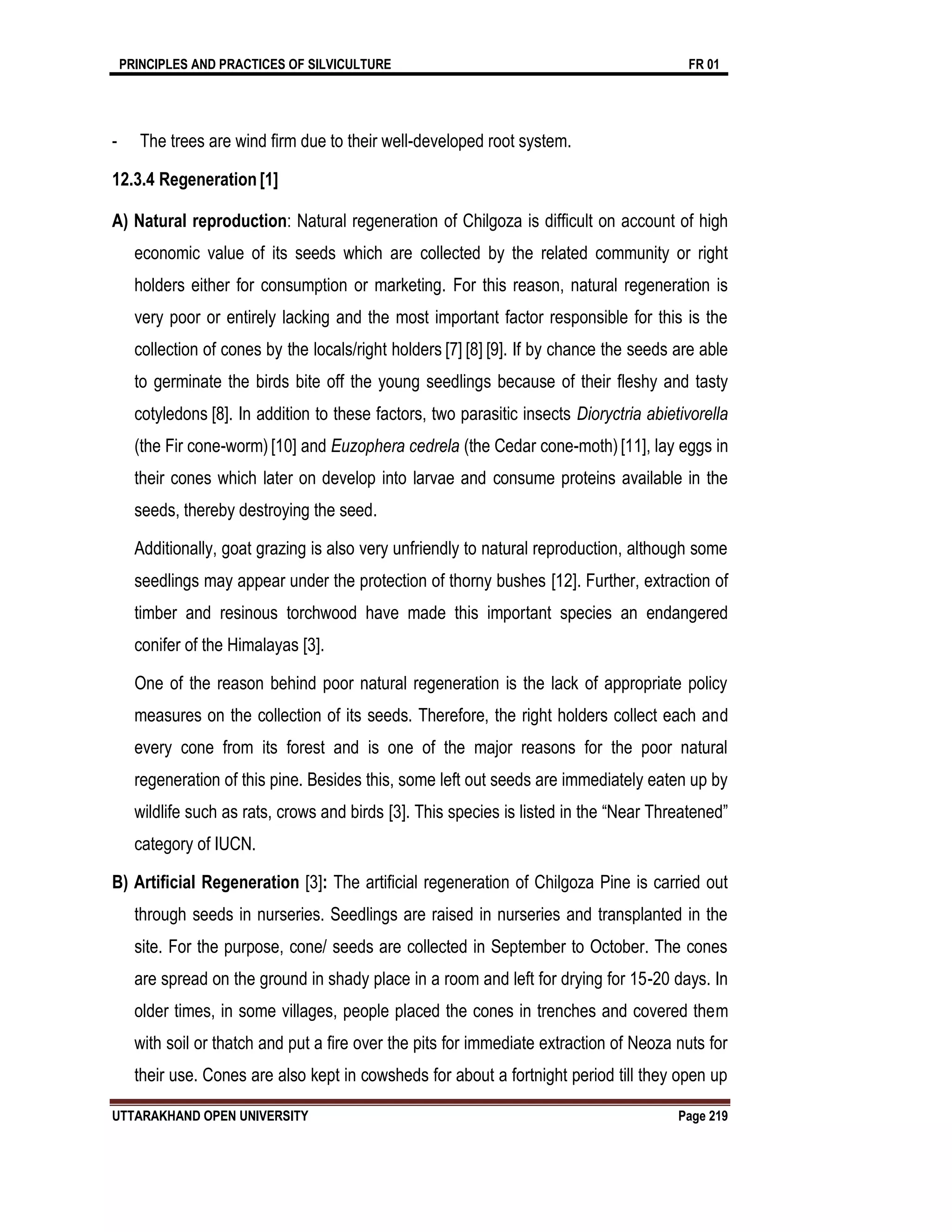 PRINCIPLES AND PRACTICES OF SILVICULTURE FR 01
UTTARAKHAND OPEN UNIVERSITY Page 219
- The trees are wind ﬁrm due to their well-developed root system.
12.3.4 Regeneration [1]
A) Natural reproduction: Natural regeneration of Chilgoza is difficult on account of high
economic value of its seeds which are collected by the related community or right
holders either for consumption or marketing. For this reason, natural regeneration is
very poor or entirely lacking and the most important factor responsible for this is the
collection of cones by the locals/right holders [7] [8] [9]. If by chance the seeds are able
to germinate the birds bite off the young seedlings because of their fleshy and tasty
cotyledons [8]. In addition to these factors, two parasitic insects Dioryctria abietivorella
(the Fir cone-worm) [10] and Euzophera cedrela (the Cedar cone-moth)[11], lay eggs in
their cones which later on develop into larvae and consume proteins available in the
seeds, thereby destroying the seed.
Additionally, goat grazing is also very unfriendly to natural reproduction, although some
seedlings may appear under the protection of thorny bushes [12]. Further, extraction of
timber and resinous torchwood have made this important species an endangered
conifer of the Himalayas [3].
One of the reason behind poor natural regeneration is the lack of appropriate policy
measures on the collection of its seeds. Therefore, the right holders collect each and
every cone from its forest and is one of the major reasons for the poor natural
regeneration of this pine. Besides this, some left out seeds are immediately eaten up by
wildlife such as rats, crows and birds [3]. This species is listed in the “Near Threatened”
category of IUCN.
B) Artiﬁcial Regeneration [3]: The artiﬁcial regeneration of Chilgoza Pine is carried out
through seeds in nurseries. Seedlings are raised in nurseries and transplanted in the
site. For the purpose, cone/ seeds are collected in September to October. The cones
are spread on the ground in shady place in a room and left for drying for 15-20 days. In
older times, in some villages, people placed the cones in trenches and covered them
with soil or thatch and put a ﬁre over the pits for immediate extraction of Neoza nuts for
their use. Cones are also kept in cowsheds for about a fortnight period till they open up
 