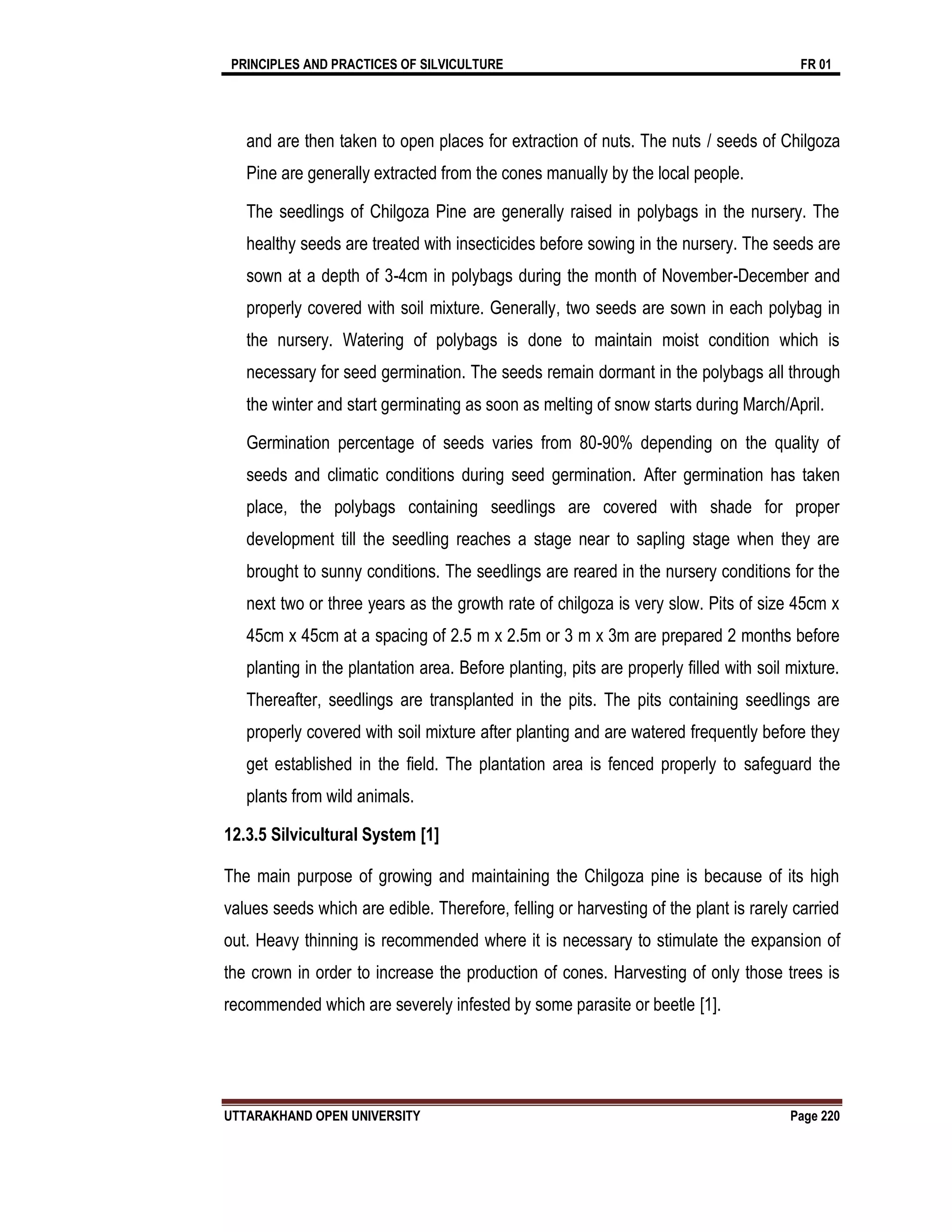 PRINCIPLES AND PRACTICES OF SILVICULTURE FR 01
UTTARAKHAND OPEN UNIVERSITY Page 220
and are then taken to open places for extraction of nuts. The nuts / seeds of Chilgoza
Pine are generally extracted from the cones manually by the local people.
The seedlings of Chilgoza Pine are generally raised in polybags in the nursery. The
healthy seeds are treated with insecticides before sowing in the nursery. The seeds are
sown at a depth of 3-4cm in polybags during the month of November-December and
properly covered with soil mixture. Generally, two seeds are sown in each polybag in
the nursery. Watering of polybags is done to maintain moist condition which is
necessary for seed germination. The seeds remain dormant in the polybags all through
the winter and start germinating as soon as melting of snow starts during March/April.
Germination percentage of seeds varies from 80-90% depending on the quality of
seeds and climatic conditions during seed germination. After germination has taken
place, the polybags containing seedlings are covered with shade for proper
development till the seedling reaches a stage near to sapling stage when they are
brought to sunny conditions. The seedlings are reared in the nursery conditions for the
next two or three years as the growth rate of chilgoza is very slow. Pits of size 45cm x
45cm x 45cm at a spacing of 2.5 m x 2.5m or 3 m x 3m are prepared 2 months before
planting in the plantation area. Before planting, pits are properly ﬁlled with soil mixture.
Thereafter, seedlings are transplanted in the pits. The pits containing seedlings are
properly covered with soil mixture after planting and are watered frequently before they
get established in the ﬁeld. The plantation area is fenced properly to safeguard the
plants from wild animals.
12.3.5 Silvicultural System [1]
The main purpose of growing and maintaining the Chilgoza pine is because of its high
values seeds which are edible. Therefore, felling or harvesting of the plant is rarely carried
out. Heavy thinning is recommended where it is necessary to stimulate the expansion of
the crown in order to increase the production of cones. Harvesting of only those trees is
recommended which are severely infested by some parasite or beetle [1].
 