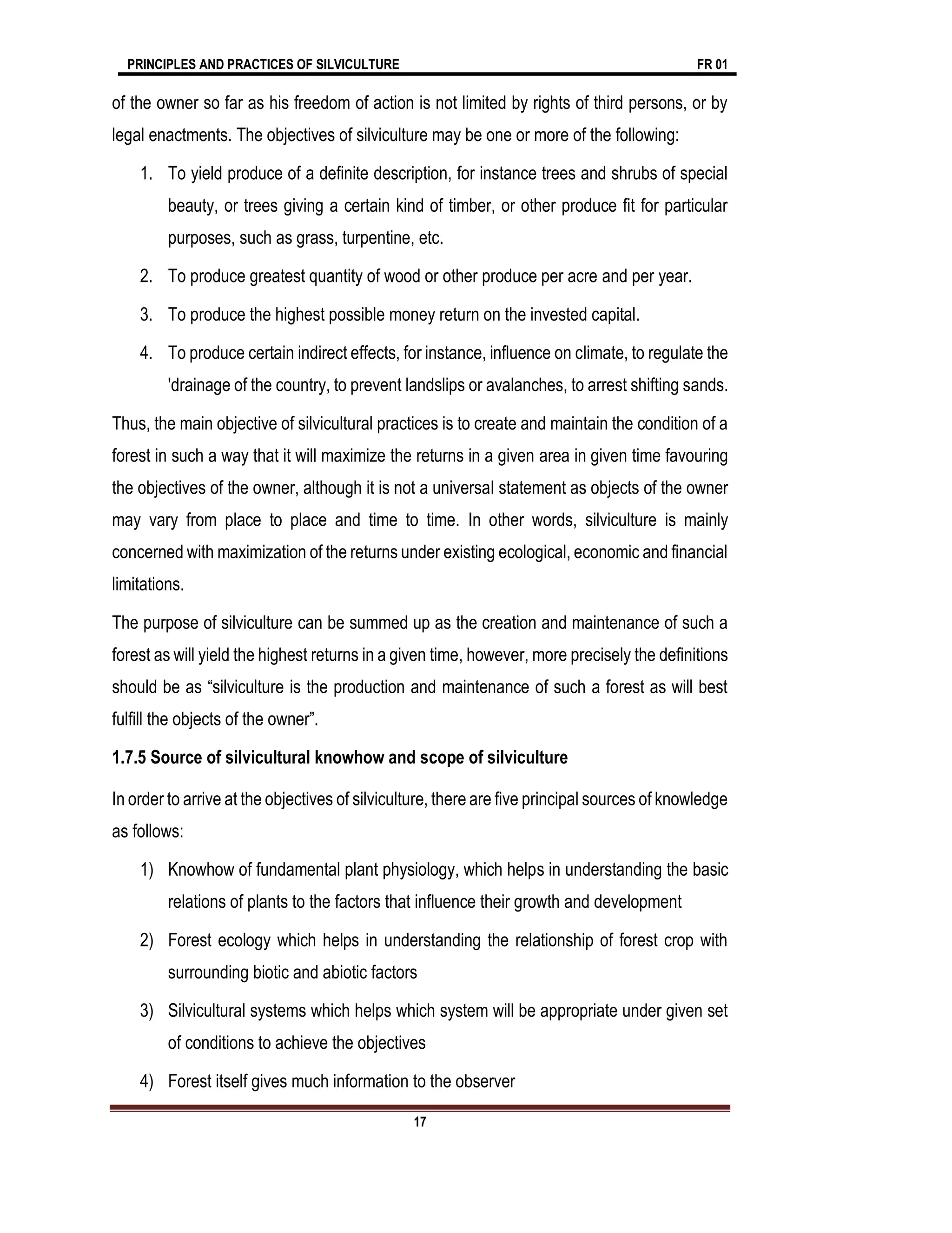 PRINCIPLES AND PRACTICES OF SILVICULTURE FR 01
17
of the owner so far as his freedom of action is not limited by rights of third persons, or by
legal enactments. The objectives of silviculture may be one or more of the following:
1. To yield produce of a definite description, for instance trees and shrubs of special
beauty, or trees giving a certain kind of timber, or other produce fit for particular
purposes, such as grass, turpentine, etc.
2. To produce greatest quantity of wood or other produce per acre and per year.
3. To produce the highest possible money return on the invested capital.
4. To produce certain indirect effects, for instance, influence on climate, to regulate the
'drainage of the country, to prevent landslips or avalanches, to arrest shifting sands.
Thus, the main objective of silvicultural practices is to create and maintain the condition of a
forest in such a way that it will maximize the returns in a given area in given time favouring
the objectives of the owner, although it is not a universal statement as objects of the owner
may vary from place to place and time to time. In other words, silviculture is mainly
concerned with maximization of the returns under existing ecological, economic and financial
limitations.
The purpose of silviculture can be summed up as the creation and maintenance of such a
forest as will yield the highest returns in a given time, however, more precisely the definitions
should be as “silviculture is the production and maintenance of such a forest as will best
fulfill the objects of the owner”.
1.7.5 Source of silvicultural knowhow and scope of silviculture
In order to arrive at the objectives of silviculture, there are five principal sources of knowledge
as follows:
1) Knowhow of fundamental plant physiology, which helps in understanding the basic
relations of plants to the factors that influence their growth and development
2) Forest ecology which helps in understanding the relationship of forest crop with
surrounding biotic and abiotic factors
3) Silvicultural systems which helps which system will be appropriate under given set
of conditions to achieve the objectives
4) Forest itself gives much information to the observer
 