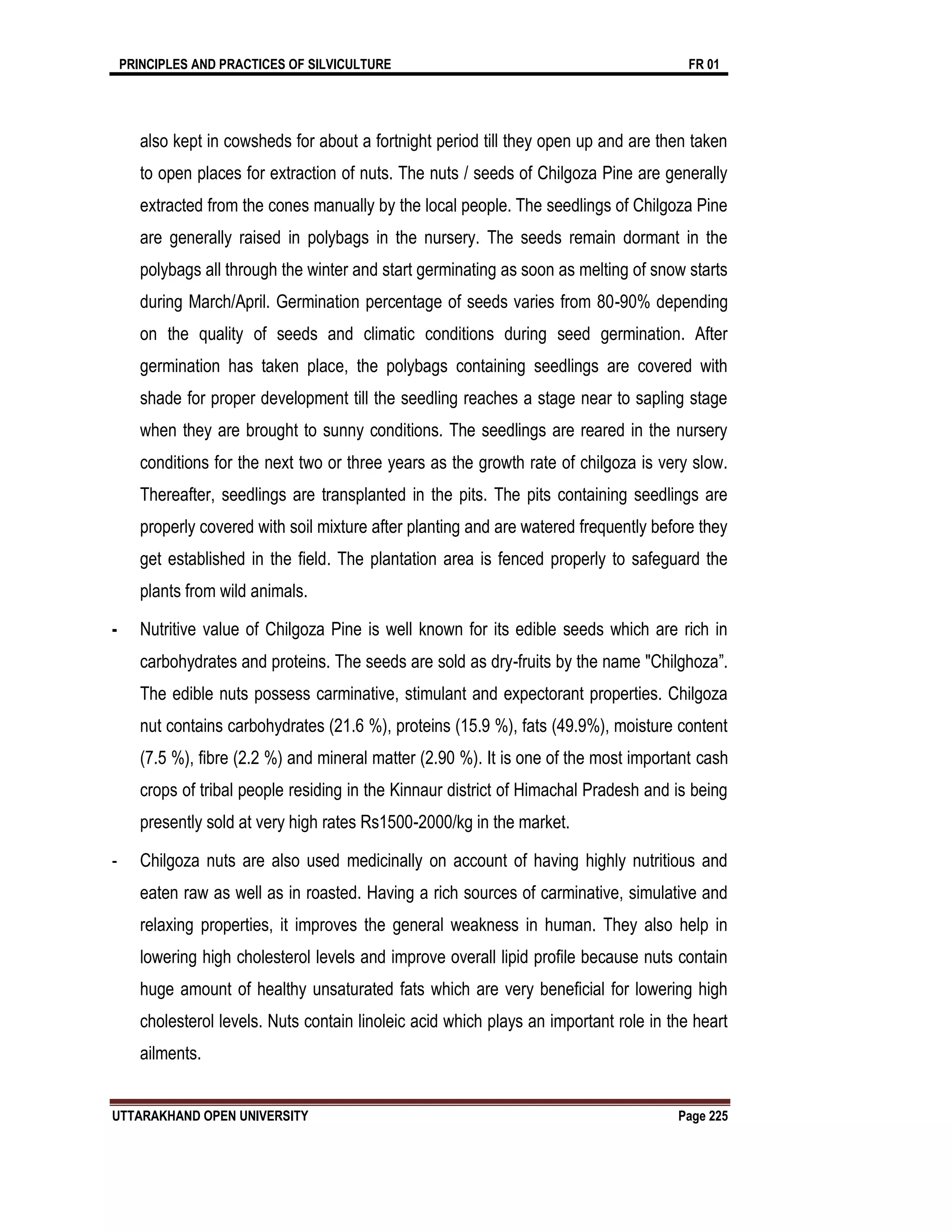 PRINCIPLES AND PRACTICES OF SILVICULTURE FR 01
UTTARAKHAND OPEN UNIVERSITY Page 225
also kept in cowsheds for about a fortnight period till they open up and are then taken
to open places for extraction of nuts. The nuts / seeds of Chilgoza Pine are generally
extracted from the cones manually by the local people. The seedlings of Chilgoza Pine
are generally raised in polybags in the nursery. The seeds remain dormant in the
polybags all through the winter and start germinating as soon as melting of snow starts
during March/April. Germination percentage of seeds varies from 80-90% depending
on the quality of seeds and climatic conditions during seed germination. After
germination has taken place, the polybags containing seedlings are covered with
shade for proper development till the seedling reaches a stage near to sapling stage
when they are brought to sunny conditions. The seedlings are reared in the nursery
conditions for the next two or three years as the growth rate of chilgoza is very slow.
Thereafter, seedlings are transplanted in the pits. The pits containing seedlings are
properly covered with soil mixture after planting and are watered frequently before they
get established in the ﬁeld. The plantation area is fenced properly to safeguard the
plants from wild animals.
- Nutritive value of Chilgoza Pine is well known for its edible seeds which are rich in
carbohydrates and proteins. The seeds are sold as dry-fruits by the name "Chilghoza”.
The edible nuts possess carminative, stimulant and expectorant properties. Chilgoza
nut contains carbohydrates (21.6 %), proteins (15.9 %), fats (49.9%), moisture content
(7.5 %), ﬁbre (2.2 %) and mineral matter (2.90 %). It is one of the most important cash
crops of tribal people residing in the Kinnaur district of Himachal Pradesh and is being
presently sold at very high rates Rs1500-2000/kg in the market.
- Chilgoza nuts are also used medicinally on account of having highly nutritious and
eaten raw as well as in roasted. Having a rich sources of carminative, simulative and
relaxing properties, it improves the general weakness in human. They also help in
lowering high cholesterol levels and improve overall lipid proﬁle because nuts contain
huge amount of healthy unsaturated fats which are very beneﬁcial for lowering high
cholesterol levels. Nuts contain linoleic acid which plays an important role in the heart
ailments.
 