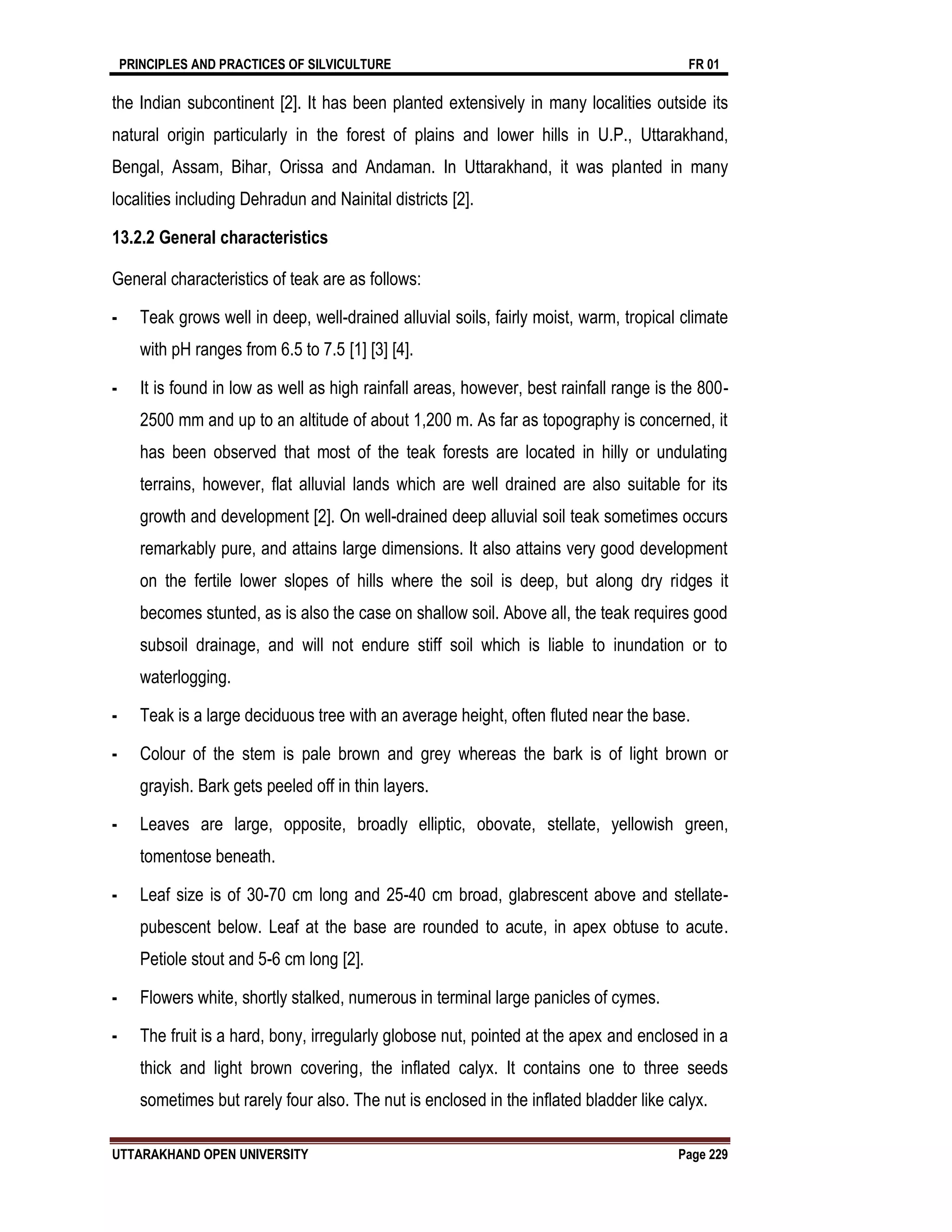 PRINCIPLES AND PRACTICES OF SILVICULTURE FR 01
UTTARAKHAND OPEN UNIVERSITY Page 229
the Indian subcontinent [2]. It has been planted extensively in many localities outside its
natural origin particularly in the forest of plains and lower hills in U.P., Uttarakhand,
Bengal, Assam, Bihar, Orissa and Andaman. In Uttarakhand, it was planted in many
localities including Dehradun and Nainital districts [2].
13.2.2 General characteristics
General characteristics of teak are as follows:
- Teak grows well in deep, well-drained alluvial soils, fairly moist, warm, tropical climate
with pH ranges from 6.5 to 7.5 [1] [3] [4].
- It is found in low as well as high rainfall areas, however, best rainfall range is the 800-
2500 mm and up to an altitude of about 1,200 m. As far as topography is concerned, it
has been observed that most of the teak forests are located in hilly or undulating
terrains, however, flat alluvial lands which are well drained are also suitable for its
growth and development [2]. On well-drained deep alluvial soil teak sometimes occurs
remarkably pure, and attains large dimensions. It also attains very good development
on the fertile lower slopes of hills where the soil is deep, but along dry ridges it
becomes stunted, as is also the case on shallow soil. Above all, the teak requires good
subsoil drainage, and will not endure stiff soil which is liable to inundation or to
waterlogging.
- Teak is a large deciduous tree with an average height, often fluted near the base.
- Colour of the stem is pale brown and grey whereas the bark is of light brown or
grayish. Bark gets peeled off in thin layers.
- Leaves are large, opposite, broadly elliptic, obovate, stellate, yellowish green,
tomentose beneath.
- Leaf size is of 30-70 cm long and 25-40 cm broad, glabrescent above and stellate-
pubescent below. Leaf at the base are rounded to acute, in apex obtuse to acute.
Petiole stout and 5-6 cm long [2].
- Flowers white, shortly stalked, numerous in terminal large panicles of cymes.
- The fruit is a hard, bony, irregularly globose nut, pointed at the apex and enclosed in a
thick and light brown covering, the inflated calyx. It contains one to three seeds
sometimes but rarely four also. The nut is enclosed in the inflated bladder like calyx.
 