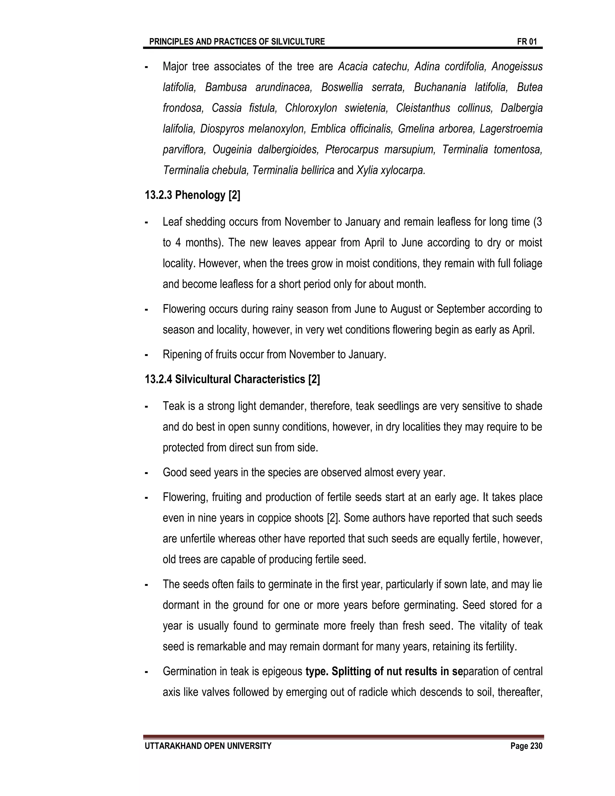 PRINCIPLES AND PRACTICES OF SILVICULTURE FR 01
UTTARAKHAND OPEN UNIVERSITY Page 230
- Major tree associates of the tree are Acacia catechu, Adina cordifolia, Anogeissus
latifolia, Bambusa arundinacea, Boswellia serrata, Buchanania latifolia, Butea
frondosa, Cassia fistula, Chloroxylon swietenia, Cleistanthus collinus, Dalbergia
lalifolia, Diospyros melanoxylon, Emblica officinalis, Gmelina arborea, Lagerstroemia
parviflora, Ougeinia dalbergioides, Pterocarpus marsupium, Terminalia tomentosa,
Terminalia chebula, Terminalia bellirica and Xylia xylocarpa.
13.2.3 Phenology [2]
- Leaf shedding occurs from November to January and remain leafless for long time (3
to 4 months). The new leaves appear from April to June according to dry or moist
locality. However, when the trees grow in moist conditions, they remain with full foliage
and become leafless for a short period only for about month.
- Flowering occurs during rainy season from June to August or September according to
season and locality, however, in very wet conditions flowering begin as early as April.
- Ripening of fruits occur from November to January.
13.2.4 Silvicultural Characteristics [2]
- Teak is a strong light demander, therefore, teak seedlings are very sensitive to shade
and do best in open sunny conditions, however, in dry localities they may require to be
protected from direct sun from side.
- Good seed years in the species are observed almost every year.
- Flowering, fruiting and production of fertile seeds start at an early age. It takes place
even in nine years in coppice shoots [2]. Some authors have reported that such seeds
are unfertile whereas other have reported that such seeds are equally fertile, however,
old trees are capable of producing fertile seed.
- The seeds often fails to germinate in the first year, particularly if sown late, and may lie
dormant in the ground for one or more years before germinating. Seed stored for a
year is usually found to germinate more freely than fresh seed. The vitality of teak
seed is remarkable and may remain dormant for many years, retaining its fertility.
- Germination in teak is epigeous type. Splitting of nut results in separation of central
axis like valves followed by emerging out of radicle which descends to soil, thereafter,
 