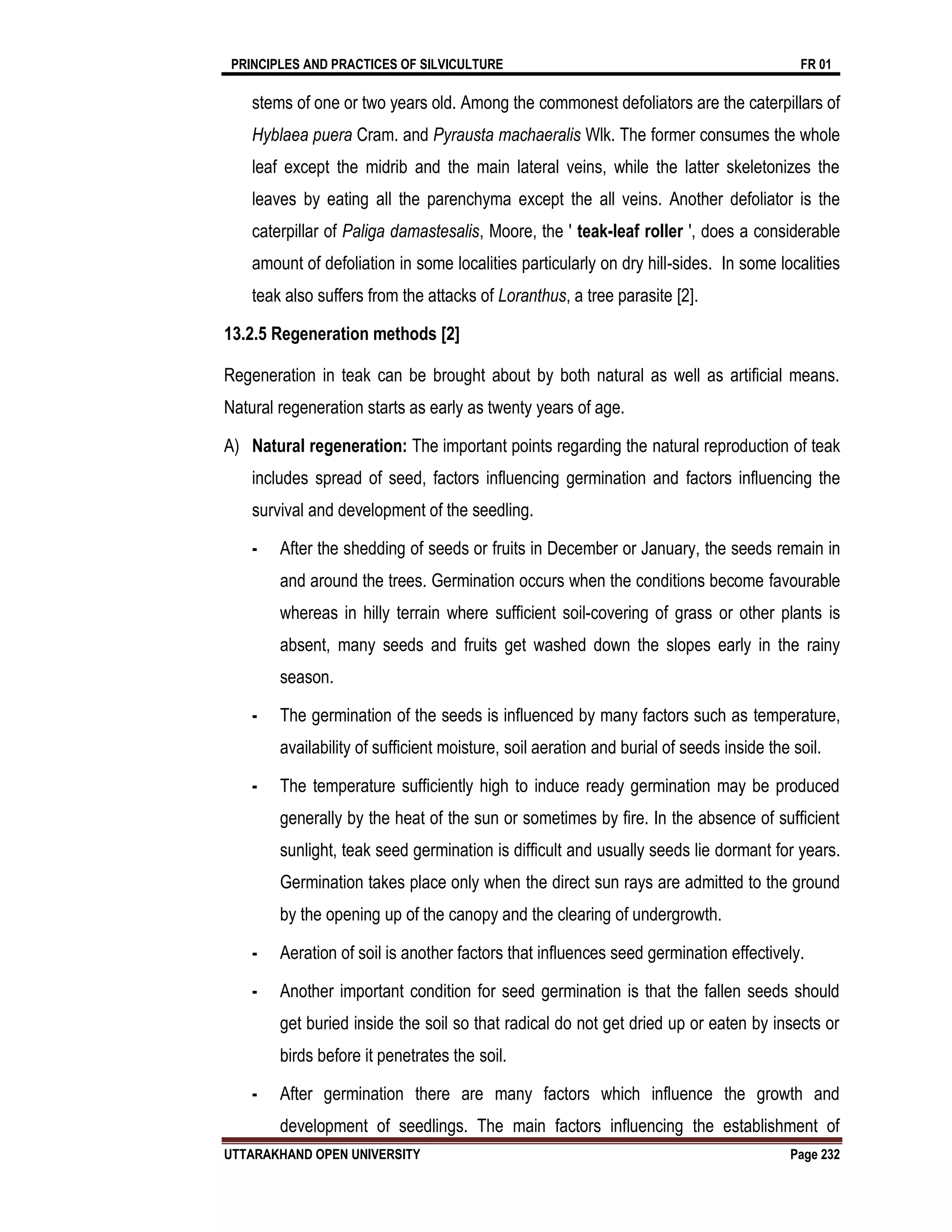 PRINCIPLES AND PRACTICES OF SILVICULTURE FR 01
UTTARAKHAND OPEN UNIVERSITY Page 232
stems of one or two years old. Among the commonest defoliators are the caterpillars of
Hyblaea puera Cram. and Pyrausta machaeralis Wlk. The former consumes the whole
leaf except the midrib and the main lateral veins, while the latter skeletonizes the
leaves by eating all the parenchyma except the all veins. Another defoliator is the
caterpillar of Paliga damastesalis, Moore, the ' teak-leaf roller ', does a considerable
amount of defoliation in some localities particularly on dry hill-sides. In some localities
teak also suffers from the attacks of Loranthus, a tree parasite [2].
13.2.5 Regeneration methods [2]
Regeneration in teak can be brought about by both natural as well as artificial means.
Natural regeneration starts as early as twenty years of age.
A) Natural regeneration: The important points regarding the natural reproduction of teak
includes spread of seed, factors influencing germination and factors influencing the
survival and development of the seedling.
- After the shedding of seeds or fruits in December or January, the seeds remain in
and around the trees. Germination occurs when the conditions become favourable
whereas in hilly terrain where sufficient soil-covering of grass or other plants is
absent, many seeds and fruits get washed down the slopes early in the rainy
season.
- The germination of the seeds is influenced by many factors such as temperature,
availability of sufficient moisture, soil aeration and burial of seeds inside the soil.
- The temperature sufficiently high to induce ready germination may be produced
generally by the heat of the sun or sometimes by fire. In the absence of sufficient
sunlight, teak seed germination is difficult and usually seeds lie dormant for years.
Germination takes place only when the direct sun rays are admitted to the ground
by the opening up of the canopy and the clearing of undergrowth.
- Aeration of soil is another factors that influences seed germination effectively.
- Another important condition for seed germination is that the fallen seeds should
get buried inside the soil so that radical do not get dried up or eaten by insects or
birds before it penetrates the soil.
- After germination there are many factors which influence the growth and
development of seedlings. The main factors influencing the establishment of
 