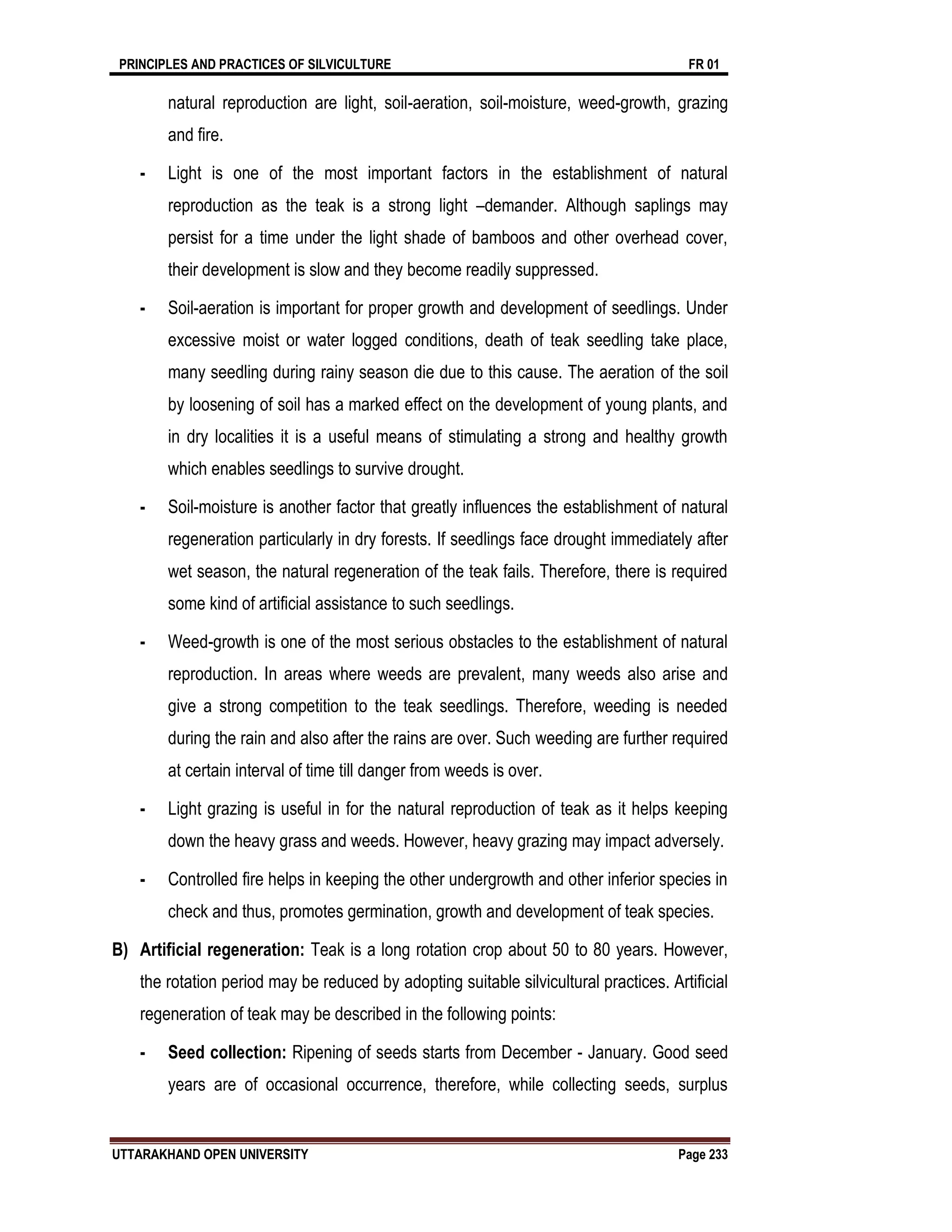 PRINCIPLES AND PRACTICES OF SILVICULTURE FR 01
UTTARAKHAND OPEN UNIVERSITY Page 233
natural reproduction are light, soil-aeration, soil-moisture, weed-growth, grazing
and fire.
- Light is one of the most important factors in the establishment of natural
reproduction as the teak is a strong light –demander. Although saplings may
persist for a time under the light shade of bamboos and other overhead cover,
their development is slow and they become readily suppressed.
- Soil-aeration is important for proper growth and development of seedlings. Under
excessive moist or water logged conditions, death of teak seedling take place,
many seedling during rainy season die due to this cause. The aeration of the soil
by loosening of soil has a marked effect on the development of young plants, and
in dry localities it is a useful means of stimulating a strong and healthy growth
which enables seedlings to survive drought.
- Soil-moisture is another factor that greatly influences the establishment of natural
regeneration particularly in dry forests. If seedlings face drought immediately after
wet season, the natural regeneration of the teak fails. Therefore, there is required
some kind of artificial assistance to such seedlings.
- Weed-growth is one of the most serious obstacles to the establishment of natural
reproduction. In areas where weeds are prevalent, many weeds also arise and
give a strong competition to the teak seedlings. Therefore, weeding is needed
during the rain and also after the rains are over. Such weeding are further required
at certain interval of time till danger from weeds is over.
- Light grazing is useful in for the natural reproduction of teak as it helps keeping
down the heavy grass and weeds. However, heavy grazing may impact adversely.
- Controlled fire helps in keeping the other undergrowth and other inferior species in
check and thus, promotes germination, growth and development of teak species.
B) Artificial regeneration: Teak is a long rotation crop about 50 to 80 years. However,
the rotation period may be reduced by adopting suitable silvicultural practices. Artificial
regeneration of teak may be described in the following points:
- Seed collection: Ripening of seeds starts from December - January. Good seed
years are of occasional occurrence, therefore, while collecting seeds, surplus
 