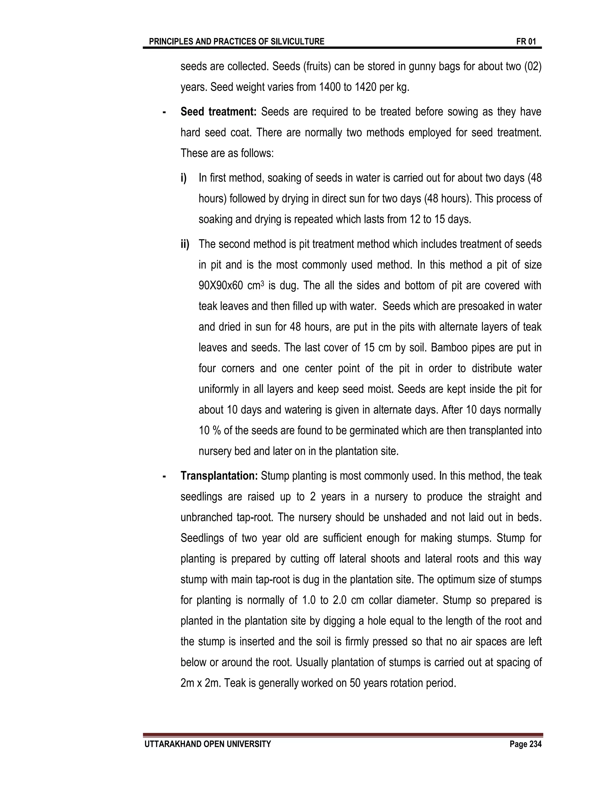 PRINCIPLES AND PRACTICES OF SILVICULTURE FR 01
UTTARAKHAND OPEN UNIVERSITY Page 234
seeds are collected. Seeds (fruits) can be stored in gunny bags for about two (02)
years. Seed weight varies from 1400 to 1420 per kg.
- Seed treatment: Seeds are required to be treated before sowing as they have
hard seed coat. There are normally two methods employed for seed treatment.
These are as follows:
i) In first method, soaking of seeds in water is carried out for about two days (48
hours) followed by drying in direct sun for two days (48 hours). This process of
soaking and drying is repeated which lasts from 12 to 15 days.
ii) The second method is pit treatment method which includes treatment of seeds
in pit and is the most commonly used method. In this method a pit of size
90X90x60 cm3 is dug. The all the sides and bottom of pit are covered with
teak leaves and then filled up with water. Seeds which are presoaked in water
and dried in sun for 48 hours, are put in the pits with alternate layers of teak
leaves and seeds. The last cover of 15 cm by soil. Bamboo pipes are put in
four corners and one center point of the pit in order to distribute water
uniformly in all layers and keep seed moist. Seeds are kept inside the pit for
about 10 days and watering is given in alternate days. After 10 days normally
10 % of the seeds are found to be germinated which are then transplanted into
nursery bed and later on in the plantation site.
- Transplantation: Stump planting is most commonly used. In this method, the teak
seedlings are raised up to 2 years in a nursery to produce the straight and
unbranched tap-root. The nursery should be unshaded and not laid out in beds.
Seedlings of two year old are sufficient enough for making stumps. Stump for
planting is prepared by cutting off lateral shoots and lateral roots and this way
stump with main tap-root is dug in the plantation site. The optimum size of stumps
for planting is normally of 1.0 to 2.0 cm collar diameter. Stump so prepared is
planted in the plantation site by digging a hole equal to the length of the root and
the stump is inserted and the soil is firmly pressed so that no air spaces are left
below or around the root. Usually plantation of stumps is carried out at spacing of
2m x 2m. Teak is generally worked on 50 years rotation period.
 