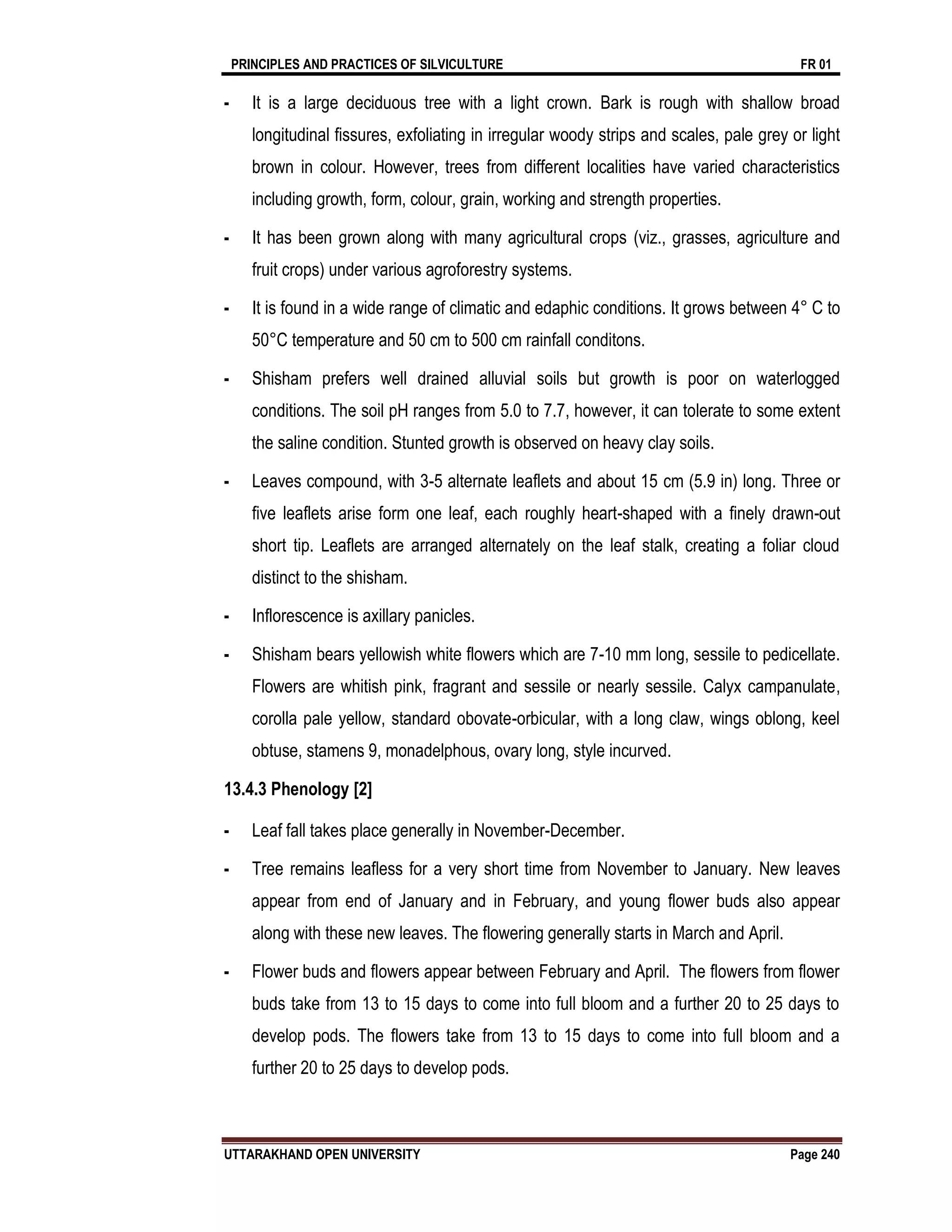 PRINCIPLES AND PRACTICES OF SILVICULTURE FR 01
UTTARAKHAND OPEN UNIVERSITY Page 240
- It is a large deciduous tree with a light crown. Bark is rough with shallow broad
longitudinal fissures, exfoliating in irregular woody strips and scales, pale grey or light
brown in colour. However, trees from different localities have varied characteristics
including growth, form, colour, grain, working and strength properties.
- It has been grown along with many agricultural crops (viz., grasses, agriculture and
fruit crops) under various agroforestry systems.
- It is found in a wide range of climatic and edaphic conditions. It grows between 4° C to
50°C temperature and 50 cm to 500 cm rainfall conditons.
- Shisham prefers well drained alluvial soils but growth is poor on waterlogged
conditions. The soil pH ranges from 5.0 to 7.7, however, it can tolerate to some extent
the saline condition. Stunted growth is observed on heavy clay soils.
- Leaves compound, with 3-5 alternate leaflets and about 15 cm (5.9 in) long. Three or
five leaflets arise form one leaf, each roughly heart-shaped with a finely drawn-out
short tip. Leaflets are arranged alternately on the leaf stalk, creating a foliar cloud
distinct to the shisham.
- Inflorescence is axillary panicles.
- Shisham bears yellowish white flowers which are 7-10 mm long, sessile to pedicellate.
Flowers are whitish pink, fragrant and sessile or nearly sessile. Calyx campanulate,
corolla pale yellow, standard obovate-orbicular, with a long claw, wings oblong, keel
obtuse, stamens 9, monadelphous, ovary long, style incurved.
13.4.3 Phenology [2]
- Leaf fall takes place generally in November-December.
- Tree remains leafless for a very short time from November to January. New leaves
appear from end of January and in February, and young flower buds also appear
along with these new leaves. The flowering generally starts in March and April.
- Flower buds and flowers appear between February and April. The flowers from flower
buds take from 13 to 15 days to come into full bloom and a further 20 to 25 days to
develop pods. The flowers take from 13 to 15 days to come into full bloom and a
further 20 to 25 days to develop pods.
 
