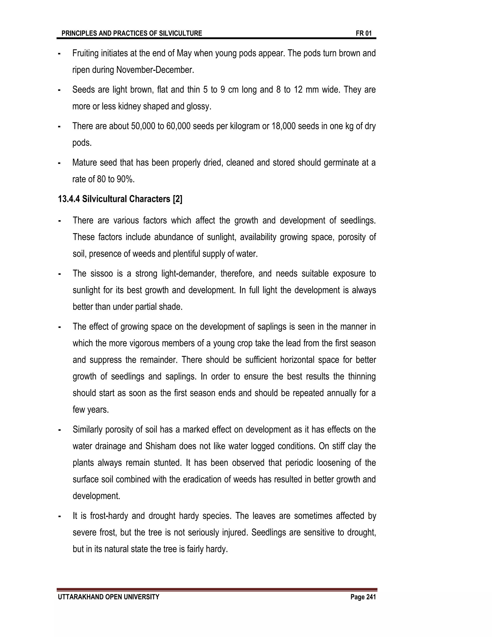 PRINCIPLES AND PRACTICES OF SILVICULTURE FR 01
UTTARAKHAND OPEN UNIVERSITY Page 241
- Fruiting initiates at the end of May when young pods appear. The pods turn brown and
ripen during November-December.
- Seeds are light brown, flat and thin 5 to 9 cm long and 8 to 12 mm wide. They are
more or less kidney shaped and glossy.
- There are about 50,000 to 60,000 seeds per kilogram or 18,000 seeds in one kg of dry
pods.
- Mature seed that has been properly dried, cleaned and stored should germinate at a
rate of 80 to 90%.
13.4.4 Silvicultural Characters [2]
- There are various factors which affect the growth and development of seedlings.
These factors include abundance of sunlight, availability growing space, porosity of
soil, presence of weeds and plentiful supply of water.
- The sissoo is a strong light-demander, therefore, and needs suitable exposure to
sunlight for its best growth and development. In full light the development is always
better than under partial shade.
- The effect of growing space on the development of saplings is seen in the manner in
which the more vigorous members of a young crop take the lead from the first season
and suppress the remainder. There should be sufficient horizontal space for better
growth of seedlings and saplings. In order to ensure the best results the thinning
should start as soon as the first season ends and should be repeated annually for a
few years.
- Similarly porosity of soil has a marked effect on development as it has effects on the
water drainage and Shisham does not like water logged conditions. On stiff clay the
plants always remain stunted. It has been observed that periodic loosening of the
surface soil combined with the eradication of weeds has resulted in better growth and
development.
- It is frost-hardy and drought hardy species. The leaves are sometimes affected by
severe frost, but the tree is not seriously injured. Seedlings are sensitive to drought,
but in its natural state the tree is fairly hardy.
 