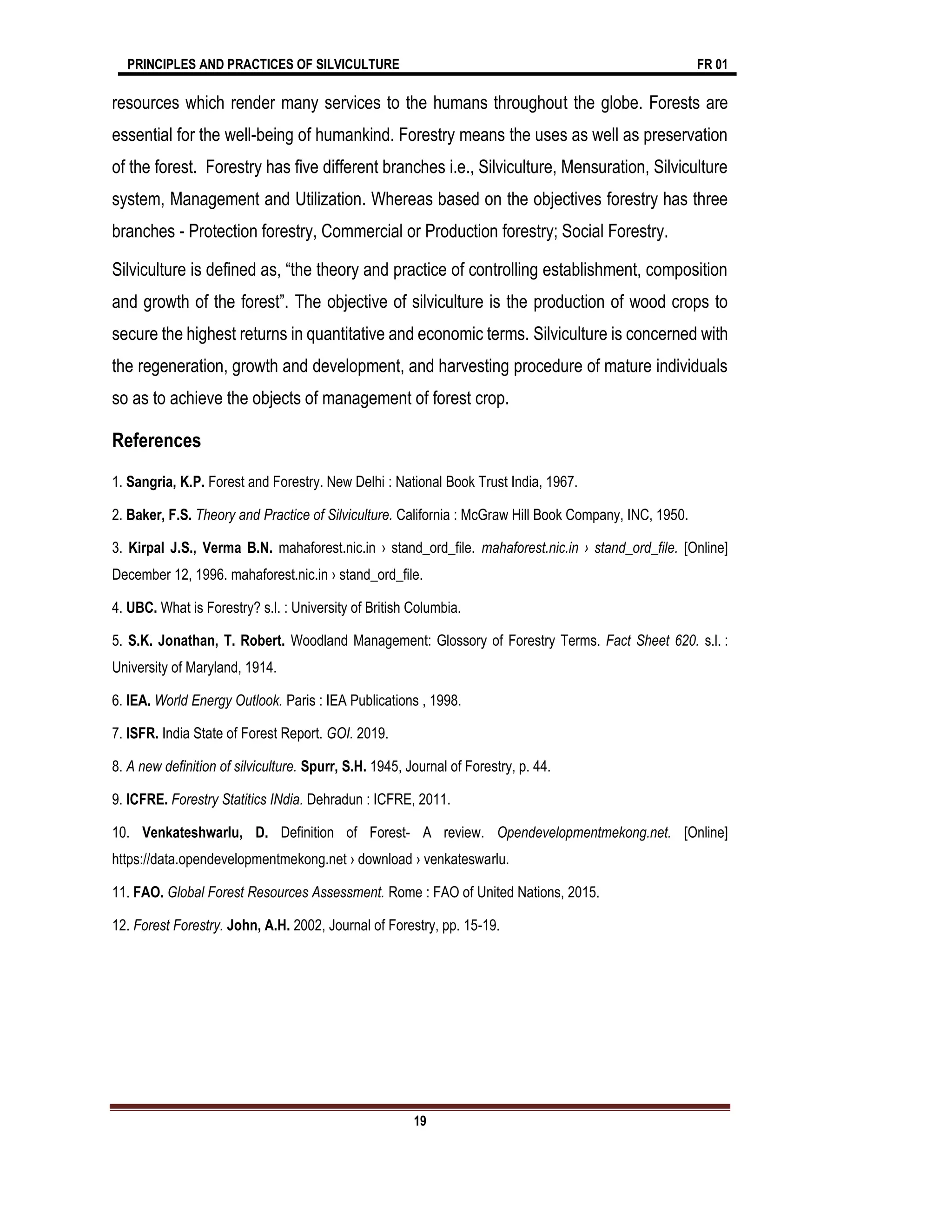 PRINCIPLES AND PRACTICES OF SILVICULTURE FR 01
19
resources which render many services to the humans throughout the globe. Forests are
essential for the well-being of humankind. Forestry means the uses as well as preservation
of the forest. Forestry has five different branches i.e., Silviculture, Mensuration, Silviculture
system, Management and Utilization. Whereas based on the objectives forestry has three
branches - Protection forestry, Commercial or Production forestry; Social Forestry.
Silviculture is defined as, “the theory and practice of controlling establishment, composition
and growth of the forest”. The objective of silviculture is the production of wood crops to
secure the highest returns in quantitative and economic terms. Silviculture is concerned with
the regeneration, growth and development, and harvesting procedure of mature individuals
so as to achieve the objects of management of forest crop.
References
1. Sangria, K.P. Forest and Forestry. New Delhi : National Book Trust India, 1967.
2. Baker, F.S. Theory and Practice of Silviculture. California : McGraw Hill Book Company, INC, 1950.
3. Kirpal J.S., Verma B.N. mahaforest.nic.in › stand_ord_file. mahaforest.nic.in › stand_ord_file. [Online]
December 12, 1996. mahaforest.nic.in › stand_ord_file.
4. UBC. What is Forestry? s.l. : University of British Columbia.
5. S.K. Jonathan, T. Robert. Woodland Management: Glossory of Forestry Terms. Fact Sheet 620. s.l. :
University of Maryland, 1914.
6. IEA. World Energy Outlook. Paris : IEA Publications , 1998.
7. ISFR. India State of Forest Report. GOI. 2019.
8. A new definition of silviculture. Spurr, S.H. 1945, Journal of Forestry, p. 44.
9. ICFRE. Forestry Statitics INdia. Dehradun : ICFRE, 2011.
10. Venkateshwarlu, D. Definition of Forest- A review. Opendevelopmentmekong.net. [Online]
https://data.opendevelopmentmekong.net › download › venkateswarlu.
11. FAO. Global Forest Resources Assessment. Rome : FAO of United Nations, 2015.
12. Forest Forestry. John, A.H. 2002, Journal of Forestry, pp. 15-19.
 