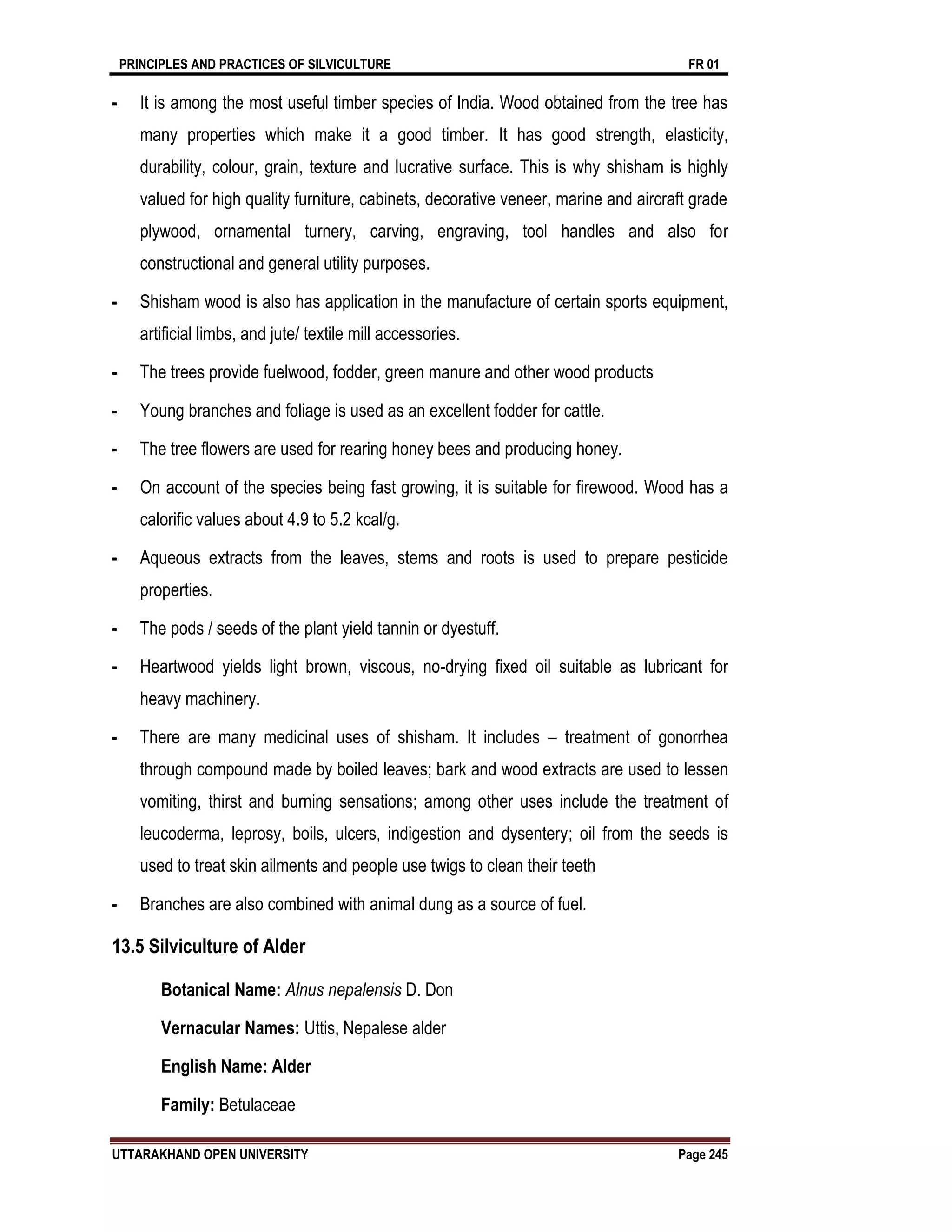 PRINCIPLES AND PRACTICES OF SILVICULTURE FR 01
UTTARAKHAND OPEN UNIVERSITY Page 245
- It is among the most useful timber species of India. Wood obtained from the tree has
many properties which make it a good timber. It has good strength, elasticity,
durability, colour, grain, texture and lucrative surface. This is why shisham is highly
valued for high quality furniture, cabinets, decorative veneer, marine and aircraft grade
plywood, ornamental turnery, carving, engraving, tool handles and also for
constructional and general utility purposes.
- Shisham wood is also has application in the manufacture of certain sports equipment,
artificial limbs, and jute/ textile mill accessories.
- The trees provide fuelwood, fodder, green manure and other wood products
- Young branches and foliage is used as an excellent fodder for cattle.
- The tree flowers are used for rearing honey bees and producing honey.
- On account of the species being fast growing, it is suitable for firewood. Wood has a
calorific values about 4.9 to 5.2 kcal/g.
- Aqueous extracts from the leaves, stems and roots is used to prepare pesticide
properties.
- The pods / seeds of the plant yield tannin or dyestuff.
- Heartwood yields light brown, viscous, no-drying fixed oil suitable as lubricant for
heavy machinery.
- There are many medicinal uses of shisham. It includes – treatment of gonorrhea
through compound made by boiled leaves; bark and wood extracts are used to lessen
vomiting, thirst and burning sensations; among other uses include the treatment of
leucoderma, leprosy, boils, ulcers, indigestion and dysentery; oil from the seeds is
used to treat skin ailments and people use twigs to clean their teeth
- Branches are also combined with animal dung as a source of fuel.
13.5 Silviculture of Alder
Botanical Name: Alnus nepalensis D. Don
Vernacular Names: Uttis, Nepalese alder
English Name: Alder
Family: Betulaceae
 