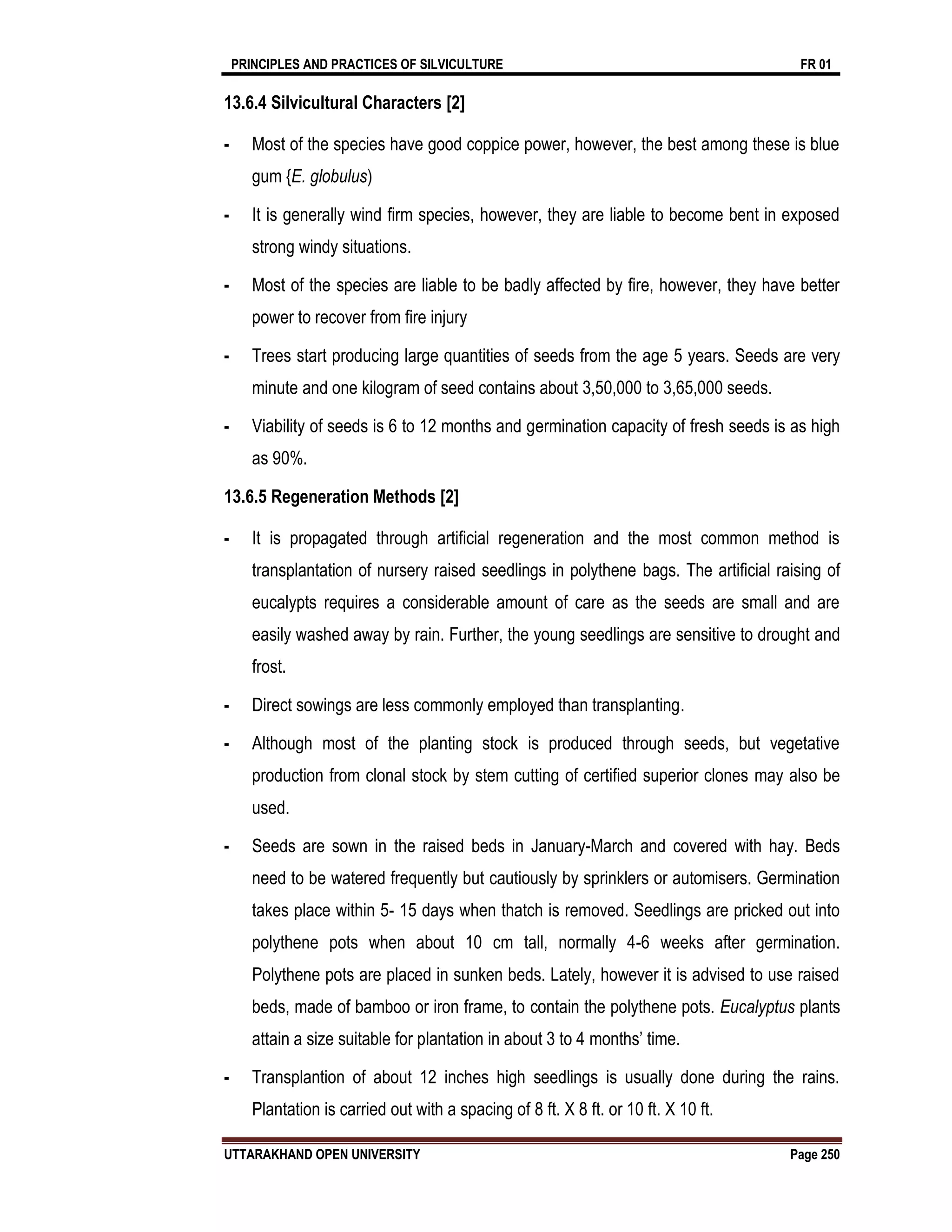 PRINCIPLES AND PRACTICES OF SILVICULTURE FR 01
UTTARAKHAND OPEN UNIVERSITY Page 250
13.6.4 Silvicultural Characters [2]
- Most of the species have good coppice power, however, the best among these is blue
gum {E. globulus)
- It is generally wind firm species, however, they are liable to become bent in exposed
strong windy situations.
- Most of the species are liable to be badly affected by fire, however, they have better
power to recover from fire injury
- Trees start producing large quantities of seeds from the age 5 years. Seeds are very
minute and one kilogram of seed contains about 3,50,000 to 3,65,000 seeds.
- Viability of seeds is 6 to 12 months and germination capacity of fresh seeds is as high
as 90%.
13.6.5 Regeneration Methods [2]
- It is propagated through artificial regeneration and the most common method is
transplantation of nursery raised seedlings in polythene bags. The artificial raising of
eucalypts requires a considerable amount of care as the seeds are small and are
easily washed away by rain. Further, the young seedlings are sensitive to drought and
frost.
- Direct sowings are less commonly employed than transplanting.
- Although most of the planting stock is produced through seeds, but vegetative
production from clonal stock by stem cutting of certified superior clones may also be
used.
- Seeds are sown in the raised beds in January-March and covered with hay. Beds
need to be watered frequently but cautiously by sprinklers or automisers. Germination
takes place within 5- 15 days when thatch is removed. Seedlings are pricked out into
polythene pots when about 10 cm tall, normally 4-6 weeks after germination.
Polythene pots are placed in sunken beds. Lately, however it is advised to use raised
beds, made of bamboo or iron frame, to contain the polythene pots. Eucalyptus plants
attain a size suitable for plantation in about 3 to 4 months’ time.
- Transplantion of about 12 inches high seedlings is usually done during the rains.
Plantation is carried out with a spacing of 8 ft. X 8 ft. or 10 ft. X 10 ft.
 