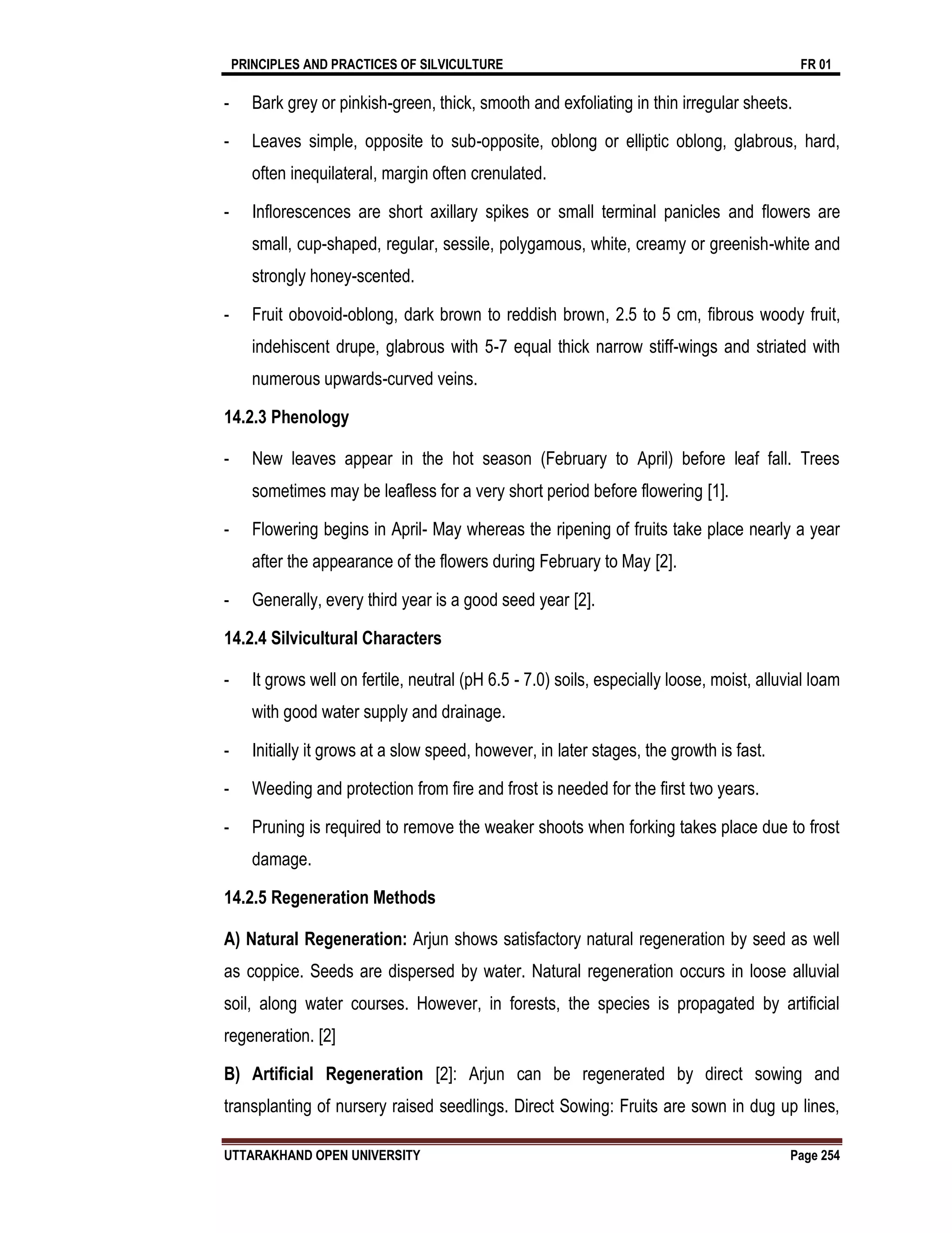 PRINCIPLES AND PRACTICES OF SILVICULTURE FR 01
UTTARAKHAND OPEN UNIVERSITY Page 254
- Bark grey or pinkish-green, thick, smooth and exfoliating in thin irregular sheets.
- Leaves simple, opposite to sub-opposite, oblong or elliptic oblong, glabrous, hard,
often inequilateral, margin often crenulated.
- Inflorescences are short axillary spikes or small terminal panicles and flowers are
small, cup-shaped, regular, sessile, polygamous, white, creamy or greenish-white and
strongly honey-scented.
- Fruit obovoid-oblong, dark brown to reddish brown, 2.5 to 5 cm, fibrous woody fruit,
indehiscent drupe, glabrous with 5-7 equal thick narrow stiff-wings and striated with
numerous upwards-curved veins.
14.2.3 Phenology
- New leaves appear in the hot season (February to April) before leaf fall. Trees
sometimes may be leafless for a very short period before flowering [1].
- Flowering begins in April- May whereas the ripening of fruits take place nearly a year
after the appearance of the flowers during February to May [2].
- Generally, every third year is a good seed year [2].
14.2.4 Silvicultural Characters
- It grows well on fertile, neutral (pH 6.5 - 7.0) soils, especially loose, moist, alluvial loam
with good water supply and drainage.
- Initially it grows at a slow speed, however, in later stages, the growth is fast.
- Weeding and protection from fire and frost is needed for the first two years.
- Pruning is required to remove the weaker shoots when forking takes place due to frost
damage.
14.2.5 Regeneration Methods
A) Natural Regeneration: Arjun shows satisfactory natural regeneration by seed as well
as coppice. Seeds are dispersed by water. Natural regeneration occurs in loose alluvial
soil, along water courses. However, in forests, the species is propagated by artificial
regeneration. [2]
B) Artificial Regeneration [2]: Arjun can be regenerated by direct sowing and
transplanting of nursery raised seedlings. Direct Sowing: Fruits are sown in dug up lines,
 