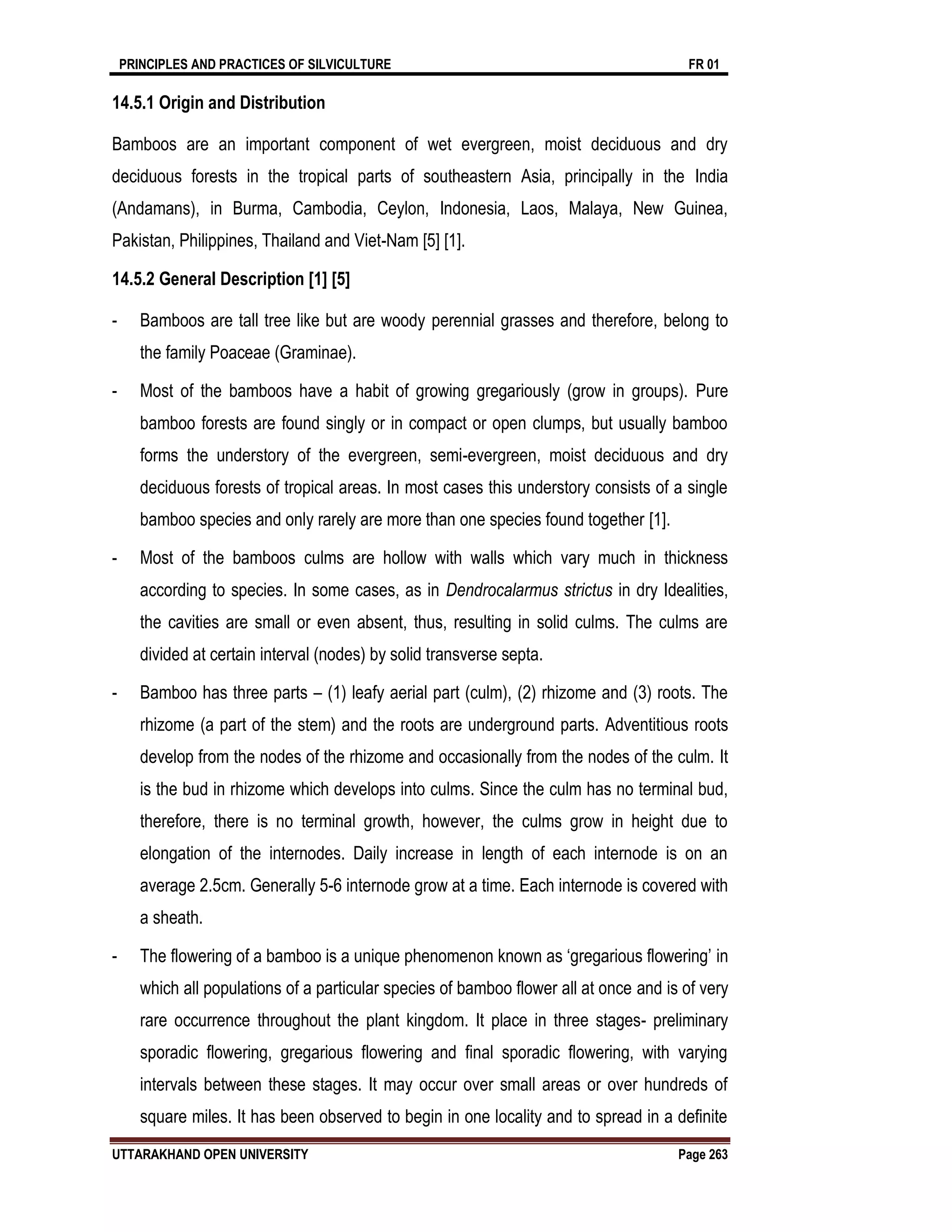 PRINCIPLES AND PRACTICES OF SILVICULTURE FR 01
UTTARAKHAND OPEN UNIVERSITY Page 263
14.5.1 Origin and Distribution
Bamboos are an important component of wet evergreen, moist deciduous and dry
deciduous forests in the tropical parts of southeastern Asia, principally in the India
(Andamans), in Burma, Cambodia, Ceylon, Indonesia, Laos, Malaya, New Guinea,
Pakistan, Philippines, Thailand and Viet-Nam [5] [1].
14.5.2 General Description [1] [5]
- Bamboos are tall tree like but are woody perennial grasses and therefore, belong to
the family Poaceae (Graminae).
- Most of the bamboos have a habit of growing gregariously (grow in groups). Pure
bamboo forests are found singly or in compact or open clumps, but usually bamboo
forms the understory of the evergreen, semi-evergreen, moist deciduous and dry
deciduous forests of tropical areas. In most cases this understory consists of a single
bamboo species and only rarely are more than one species found together [1].
- Most of the bamboos culms are hollow with walls which vary much in thickness
according to species. In some cases, as in Dendrocalarmus strictus in dry Idealities,
the cavities are small or even absent, thus, resulting in solid culms. The culms are
divided at certain interval (nodes) by solid transverse septa.
- Bamboo has three parts – (1) leafy aerial part (culm), (2) rhizome and (3) roots. The
rhizome (a part of the stem) and the roots are underground parts. Adventitious roots
develop from the nodes of the rhizome and occasionally from the nodes of the culm. It
is the bud in rhizome which develops into culms. Since the culm has no terminal bud,
therefore, there is no terminal growth, however, the culms grow in height due to
elongation of the internodes. Daily increase in length of each internode is on an
average 2.5cm. Generally 5-6 internode grow at a time. Each internode is covered with
a sheath.
- The flowering of a bamboo is a unique phenomenon known as ‘gregarious flowering’ in
which all populations of a particular species of bamboo flower all at once and is of very
rare occurrence throughout the plant kingdom. It place in three stages- preliminary
sporadic flowering, gregarious flowering and final sporadic flowering, with varying
intervals between these stages. It may occur over small areas or over hundreds of
square miles. It has been observed to begin in one locality and to spread in a definite
 
