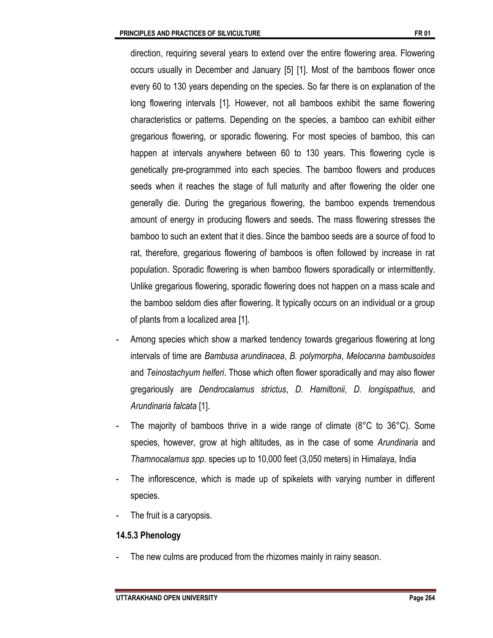PRINCIPLES AND PRACTICES OF SILVICULTURE FR 01
UTTARAKHAND OPEN UNIVERSITY Page 264
direction, requiring several years to extend over the entire flowering area. Flowering
occurs usually in December and January [5] [1]. Most of the bamboos flower once
every 60 to 130 years depending on the species. So far there is on explanation of the
long flowering intervals [1]. However, not all bamboos exhibit the same flowering
characteristics or patterns. Depending on the species, a bamboo can exhibit either
gregarious flowering, or sporadic flowering. For most species of bamboo, this can
happen at intervals anywhere between 60 to 130 years. This flowering cycle is
genetically pre-programmed into each species. The bamboo flowers and produces
seeds when it reaches the stage of full maturity and after flowering the older one
generally die. During the gregarious flowering, the bamboo expends tremendous
amount of energy in producing flowers and seeds. The mass flowering stresses the
bamboo to such an extent that it dies. Since the bamboo seeds are a source of food to
rat, therefore, gregarious flowering of bamboos is often followed by increase in rat
population. Sporadic flowering is when bamboo flowers sporadically or intermittently.
Unlike gregarious flowering, sporadic flowering does not happen on a mass scale and
the bamboo seldom dies after flowering. It typically occurs on an individual or a group
of plants from a localized area [1].
- Among species which show a marked tendency towards gregarious flowering at long
intervals of time are Bambusa arundinacea, B. polymorpha, Melocanna bambusoides
and Teinostachyum helferi. Those which often flower sporadically and may also flower
gregariously are Dendrocalamus strictus, D. Hamiltonii, D. longispathus, and
Arundinaria falcata [1].
- The majority of bamboos thrive in a wide range of climate (8°C to 36°C). Some
species, however, grow at high altitudes, as in the case of some Arundinaria and
Thamnocalamus spp. species up to 10,000 feet (3,050 meters) in Himalaya, India
- The inflorescence, which is made up of spikelets with varying number in different
species.
- The fruit is a caryopsis.
14.5.3 Phenology
- The new culms are produced from the rhizomes mainly in rainy season.
 