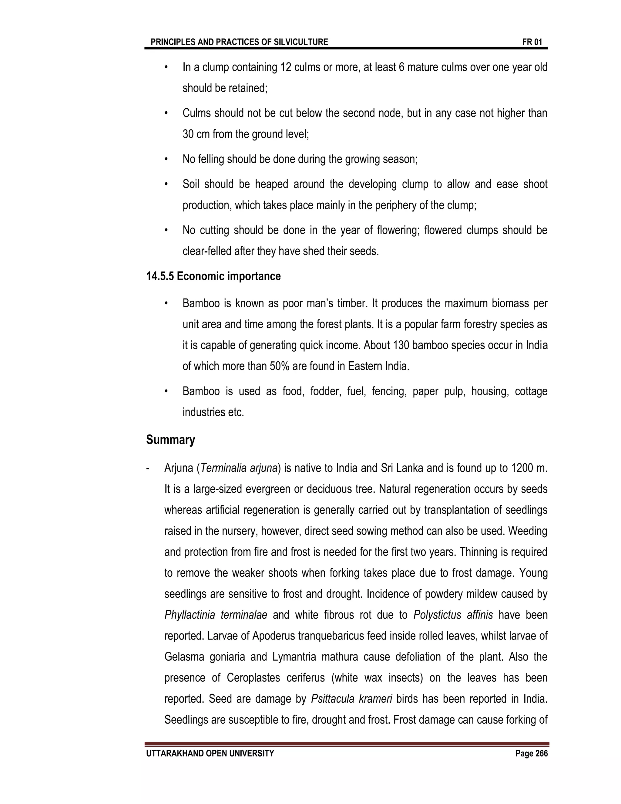 PRINCIPLES AND PRACTICES OF SILVICULTURE FR 01
UTTARAKHAND OPEN UNIVERSITY Page 266
• In a clump containing 12 culms or more, at least 6 mature culms over one year old
should be retained;
• Culms should not be cut below the second node, but in any case not higher than
30 cm from the ground level;
• No felling should be done during the growing season;
• Soil should be heaped around the developing clump to allow and ease shoot
production, which takes place mainly in the periphery of the clump;
• No cutting should be done in the year of flowering; flowered clumps should be
clear-felled after they have shed their seeds.
14.5.5 Economic importance
• Bamboo is known as poor man’s timber. It produces the maximum biomass per
unit area and time among the forest plants. It is a popular farm forestry species as
it is capable of generating quick income. About 130 bamboo species occur in India
of which more than 50% are found in Eastern India.
• Bamboo is used as food, fodder, fuel, fencing, paper pulp, housing, cottage
industries etc.
Summary
- Arjuna (Terminalia arjuna) is native to India and Sri Lanka and is found up to 1200 m.
It is a large-sized evergreen or deciduous tree. Natural regeneration occurs by seeds
whereas artificial regeneration is generally carried out by transplantation of seedlings
raised in the nursery, however, direct seed sowing method can also be used. Weeding
and protection from fire and frost is needed for the first two years. Thinning is required
to remove the weaker shoots when forking takes place due to frost damage. Young
seedlings are sensitive to frost and drought. Incidence of powdery mildew caused by
Phyllactinia terminalae and white fibrous rot due to Polystictus affinis have been
reported. Larvae of Apoderus tranquebaricus feed inside rolled leaves, whilst larvae of
Gelasma goniaria and Lymantria mathura cause defoliation of the plant. Also the
presence of Ceroplastes ceriferus (white wax insects) on the leaves has been
reported. Seed are damage by Psittacula krameri birds has been reported in India.
Seedlings are susceptible to fire, drought and frost. Frost damage can cause forking of
 
