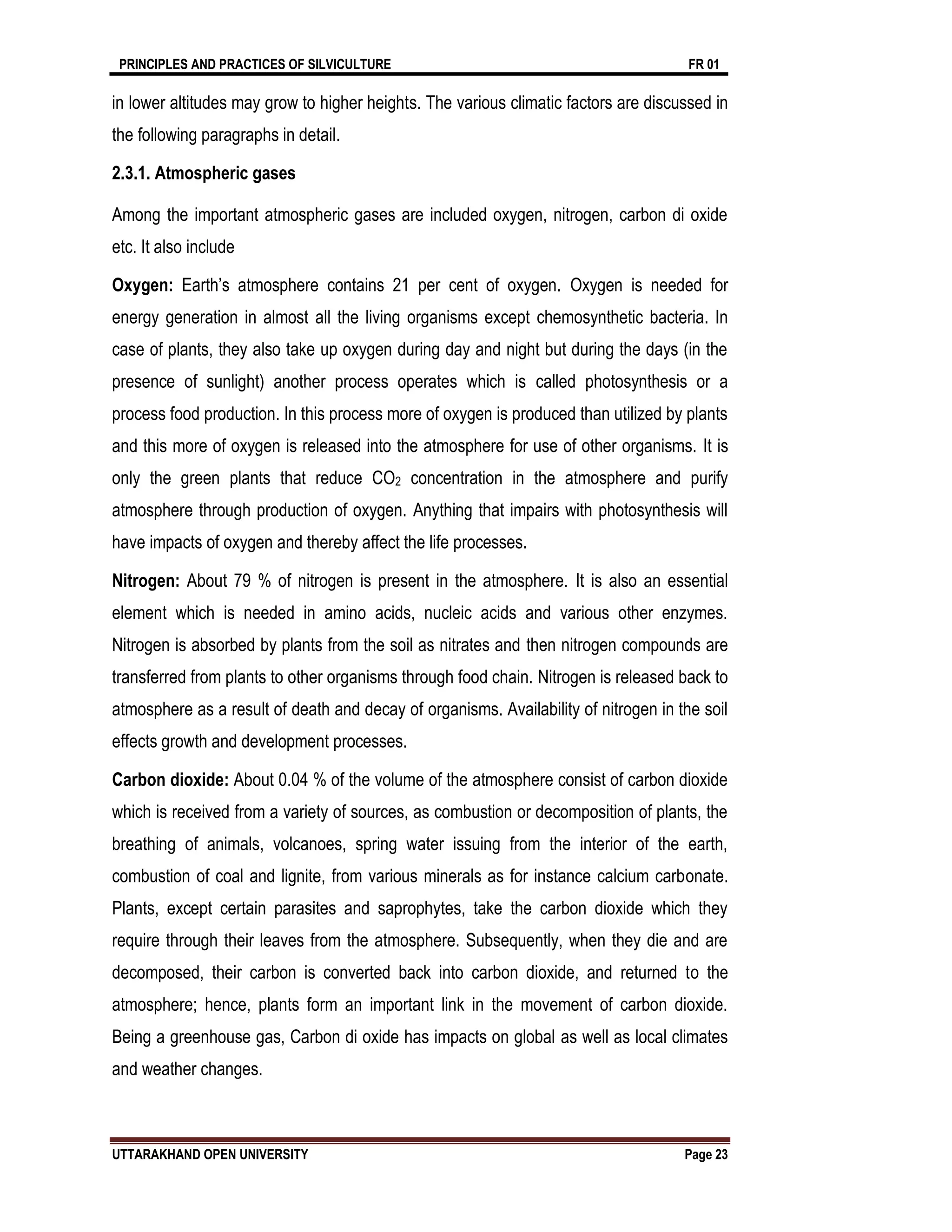 PRINCIPLES AND PRACTICES OF SILVICULTURE FR 01
UTTARAKHAND OPEN UNIVERSITY Page 23
in lower altitudes may grow to higher heights. The various climatic factors are discussed in
the following paragraphs in detail.
2.3.1. Atmospheric gases
Among the important atmospheric gases are included oxygen, nitrogen, carbon di oxide
etc. It also include
Oxygen: Earth’s atmosphere contains 21 per cent of oxygen. Oxygen is needed for
energy generation in almost all the living organisms except chemosynthetic bacteria. In
case of plants, they also take up oxygen during day and night but during the days (in the
presence of sunlight) another process operates which is called photosynthesis or a
process food production. In this process more of oxygen is produced than utilized by plants
and this more of oxygen is released into the atmosphere for use of other organisms. It is
only the green plants that reduce CO2 concentration in the atmosphere and purify
atmosphere through production of oxygen. Anything that impairs with photosynthesis will
have impacts of oxygen and thereby affect the life processes.
Nitrogen: About 79 % of nitrogen is present in the atmosphere. It is also an essential
element which is needed in amino acids, nucleic acids and various other enzymes.
Nitrogen is absorbed by plants from the soil as nitrates and then nitrogen compounds are
transferred from plants to other organisms through food chain. Nitrogen is released back to
atmosphere as a result of death and decay of organisms. Availability of nitrogen in the soil
effects growth and development processes.
Carbon dioxide: About 0.04 % of the volume of the atmosphere consist of carbon dioxide
which is received from a variety of sources, as combustion or decomposition of plants, the
breathing of animals, volcanoes, spring water issuing from the interior of the earth,
combustion of coal and lignite, from various minerals as for instance calcium carbonate.
Plants, except certain parasites and saprophytes, take the carbon dioxide which they
require through their leaves from the atmosphere. Subsequently, when they die and are
decomposed, their carbon is converted back into carbon dioxide, and returned to the
atmosphere; hence, plants form an important link in the movement of carbon dioxide.
Being a greenhouse gas, Carbon di oxide has impacts on global as well as local climates
and weather changes.
 