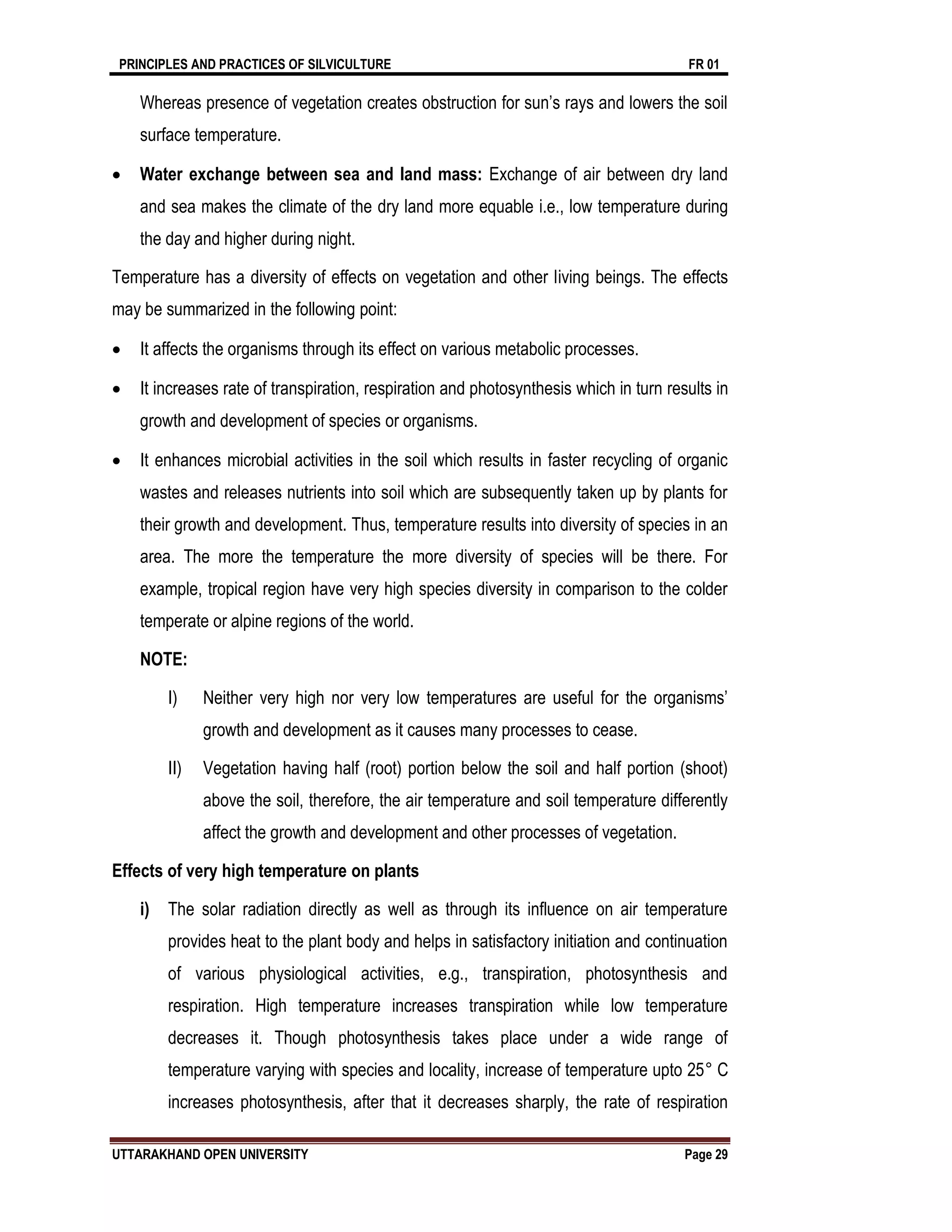 PRINCIPLES AND PRACTICES OF SILVICULTURE FR 01
UTTARAKHAND OPEN UNIVERSITY Page 29
Whereas presence of vegetation creates obstruction for sun’s rays and lowers the soil
surface temperature.
 Water exchange between sea and land mass: Exchange of air between dry land
and sea makes the climate of the dry land more equable i.e., low temperature during
the day and higher during night.
Temperature has a diversity of effects on vegetation and other living beings. The effects
may be summarized in the following point:
 It affects the organisms through its effect on various metabolic processes.
 It increases rate of transpiration, respiration and photosynthesis which in turn results in
growth and development of species or organisms.
 It enhances microbial activities in the soil which results in faster recycling of organic
wastes and releases nutrients into soil which are subsequently taken up by plants for
their growth and development. Thus, temperature results into diversity of species in an
area. The more the temperature the more diversity of species will be there. For
example, tropical region have very high species diversity in comparison to the colder
temperate or alpine regions of the world.
NOTE:
I) Neither very high nor very low temperatures are useful for the organisms’
growth and development as it causes many processes to cease.
II) Vegetation having half (root) portion below the soil and half portion (shoot)
above the soil, therefore, the air temperature and soil temperature differently
affect the growth and development and other processes of vegetation.
Effects of very high temperature on plants
i) The solar radiation directly as well as through its influence on air temperature
provides heat to the plant body and helps in satisfactory initiation and continuation
of various physiological activities, e.g., transpiration, photosynthesis and
respiration. High temperature increases transpiration while low temperature
decreases it. Though photosynthesis takes place under a wide range of
temperature varying with species and locality, increase of temperature upto 25° C
increases photosynthesis, after that it decreases sharply, the rate of respiration
 