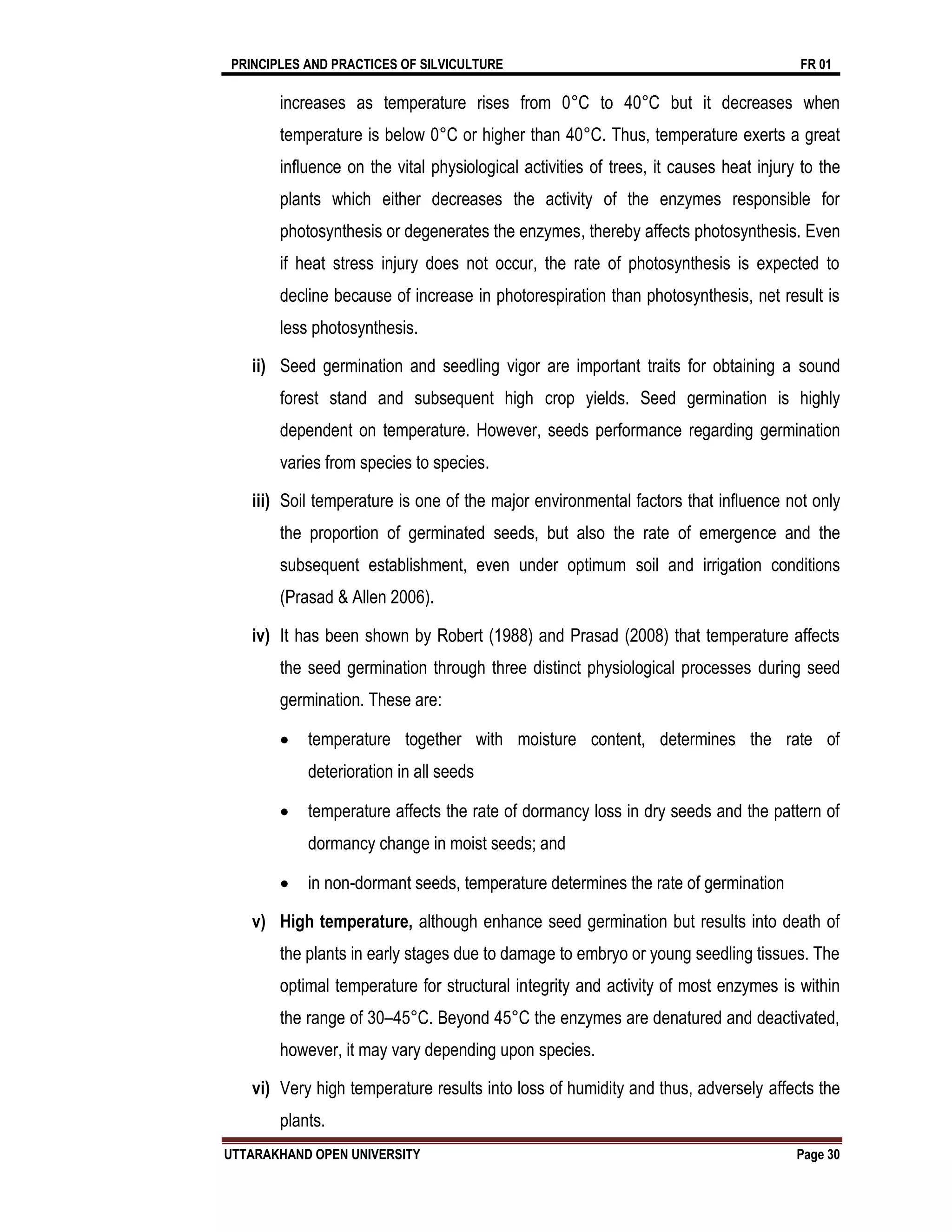 PRINCIPLES AND PRACTICES OF SILVICULTURE FR 01
UTTARAKHAND OPEN UNIVERSITY Page 30
increases as temperature rises from 0°C to 40°C but it decreases when
temperature is below 0°C or higher than 40°C. Thus, temperature exerts a great
influence on the vital physiological activities of trees, it causes heat injury to the
plants which either decreases the activity of the enzymes responsible for
photosynthesis or degenerates the enzymes, thereby affects photosynthesis. Even
if heat stress injury does not occur, the rate of photosynthesis is expected to
decline because of increase in photorespiration than photosynthesis, net result is
less photosynthesis.
ii) Seed germination and seedling vigor are important traits for obtaining a sound
forest stand and subsequent high crop yields. Seed germination is highly
dependent on temperature. However, seeds performance regarding germination
varies from species to species.
iii) Soil temperature is one of the major environmental factors that influence not only
the proportion of germinated seeds, but also the rate of emergence and the
subsequent establishment, even under optimum soil and irrigation conditions
(Prasad & Allen 2006).
iv) It has been shown by Robert (1988) and Prasad (2008) that temperature affects
the seed germination through three distinct physiological processes during seed
germination. These are:
 temperature together with moisture content, determines the rate of
deterioration in all seeds
 temperature affects the rate of dormancy loss in dry seeds and the pattern of
dormancy change in moist seeds; and
 in non-dormant seeds, temperature determines the rate of germination
v) High temperature, although enhance seed germination but results into death of
the plants in early stages due to damage to embryo or young seedling tissues. The
optimal temperature for structural integrity and activity of most enzymes is within
the range of 30–45°C. Beyond 45°C the enzymes are denatured and deactivated,
however, it may vary depending upon species.
vi) Very high temperature results into loss of humidity and thus, adversely affects the
plants.
 