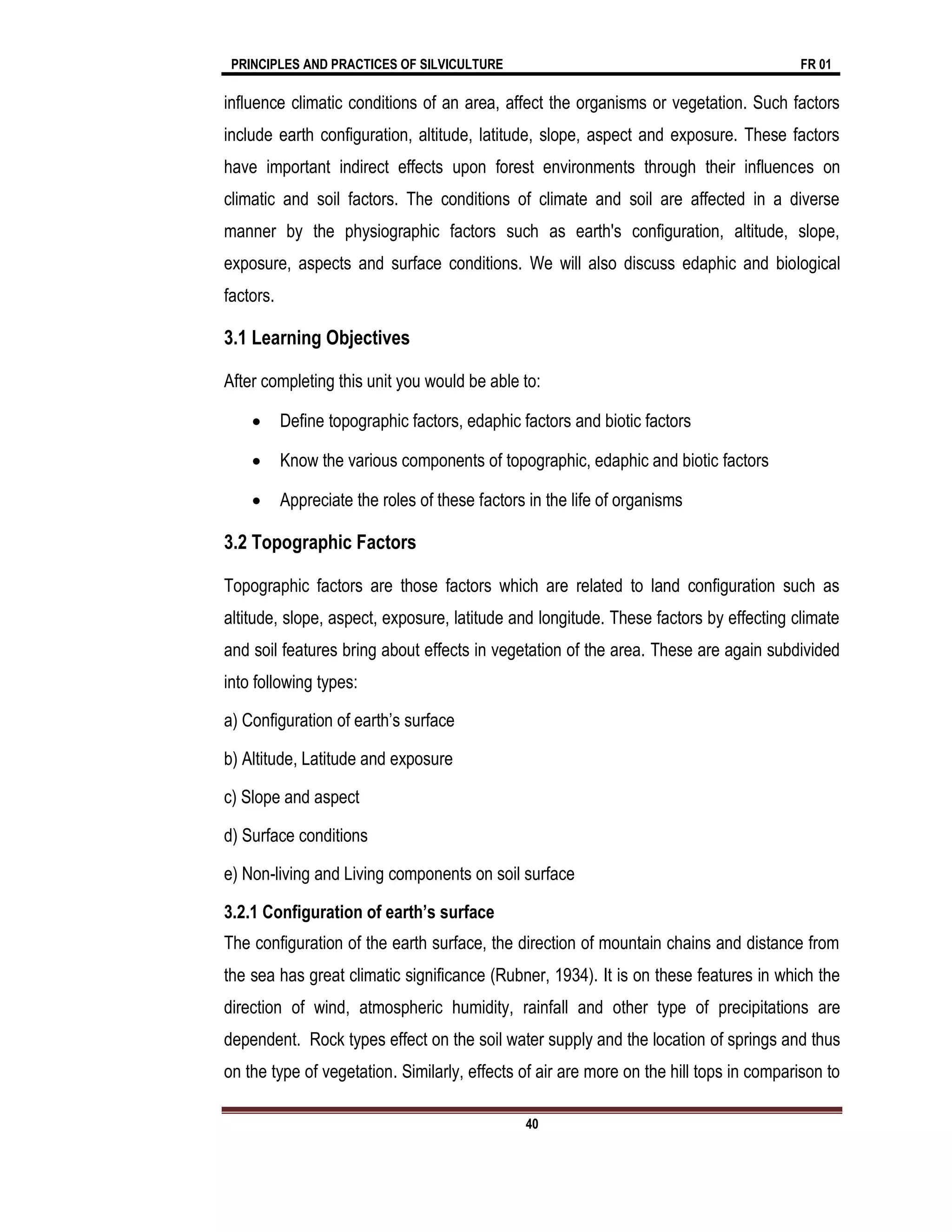 PRINCIPLES AND PRACTICES OF SILVICULTURE FR 01
40
influence climatic conditions of an area, affect the organisms or vegetation. Such factors
include earth configuration, altitude, latitude, slope, aspect and exposure. These factors
have important indirect effects upon forest environments through their influences on
climatic and soil factors. The conditions of climate and soil are affected in a diverse
manner by the physiographic factors such as earth's configuration, altitude, slope,
exposure, aspects and surface conditions. We will also discuss edaphic and biological
factors.
3.1 Learning Objectives
After completing this unit you would be able to:
 Define topographic factors, edaphic factors and biotic factors
 Know the various components of topographic, edaphic and biotic factors
 Appreciate the roles of these factors in the life of organisms
3.2 Topographic Factors
Topographic factors are those factors which are related to land configuration such as
altitude, slope, aspect, exposure, latitude and longitude. These factors by effecting climate
and soil features bring about effects in vegetation of the area. These are again subdivided
into following types:
a) Configuration of earth’s surface
b) Altitude, Latitude and exposure
c) Slope and aspect
d) Surface conditions
e) Non-living and Living components on soil surface
3.2.1 Configuration of earth’s surface
The configuration of the earth surface, the direction of mountain chains and distance from
the sea has great climatic significance (Rubner, 1934). It is on these features in which the
direction of wind, atmospheric humidity, rainfall and other type of precipitations are
dependent. Rock types effect on the soil water supply and the location of springs and thus
on the type of vegetation. Similarly, effects of air are more on the hill tops in comparison to
 